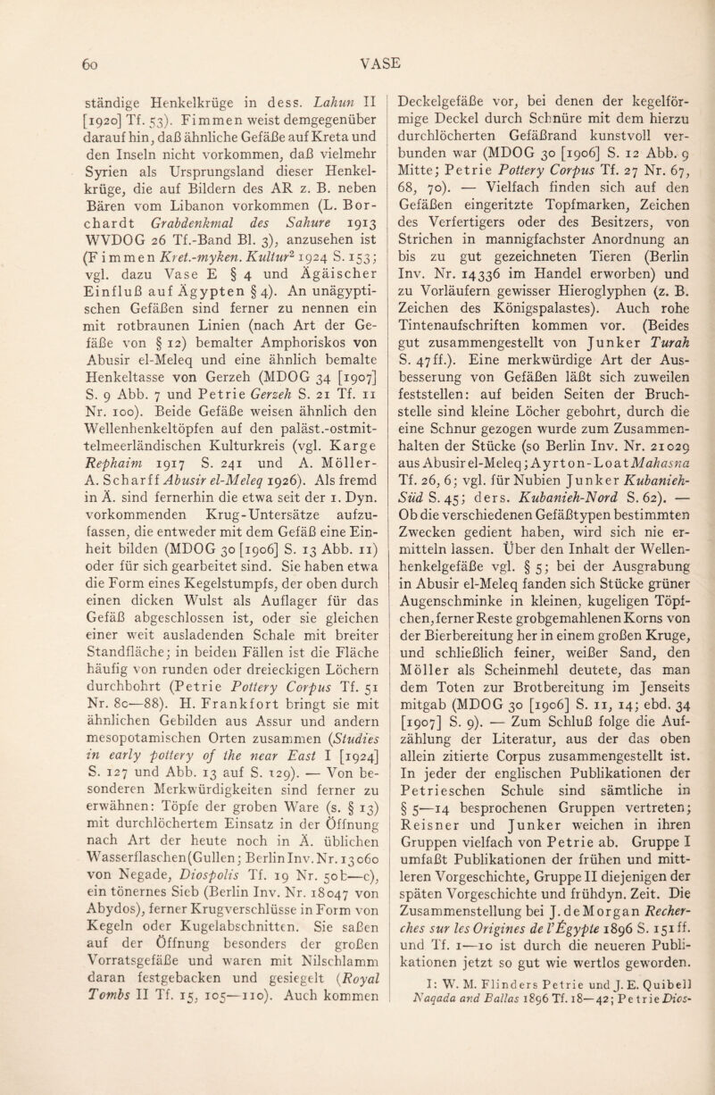 ständige Henkeikrüge in dess. Lahun II [1920] Tf. 53). Fimmen weist demgegenüber darauf hin, daß ähnliche Gefäße auf Kreta und den Inseln nicht Vorkommen, daß vielmehr Syrien als Ursprungsland dieser Henkel¬ krüge, die auf Bildern des AR z. B. neben Bären vom Libanon Vorkommen (L. Bor- c har dt Grabdenkmal des Sahure 1913 WVDOG 26 Tf.-Band Bl. 3), anzusehen ist (F i mmen Kret-myken. Kultur2 1924 S. 153; vgl. dazu Vase E § 4 und Ägäischer Einfluß auf Ägypten §4). An unägypti¬ schen Gefäßen sind ferner zu nennen ein mit rotbraunen Linien (nach Art der Ge¬ fäße von § 12) bemalter Amphoriskos von Abusir el-Meleq und eine ähnlich bemalte Henkeltasse von Gerzeh (MDOG 34 [1907] S. 9 Abb. 7 und Petrie Gerzeh S. 21 Tf. n Nr. 100). Beide Gefäße weisen ähnlich den Wellenhenkeltöpfen auf den paläst.-ostmit- telmeerländischen Kulturkreis (vgl. Karge Rephaim 1917 S. 241 und A. Möller- A. Schar ff Abusir el-Meleq 1926). Als fremd in Ä. sind fernerhin die etwa seit der 1. Dyn. vorkommenden Krug-Untersätze aufzu¬ fassen, die entweder mit dem Gefäß eine Ein¬ heit bilden (MDOG 30 [1906] S. 13 Abb. n) oder für sich gearbeitet sind. Sie haben etwa die Form eines Kegelstumpfs, der oben durch einen dicken Wulst als Auflager für das Gefäß abgeschlossen ist, oder sie gleichen einer weit ausladenden Schale mit breiter Standfläche; in beiden Fällen ist die Fläche häufig von runden oder dreieckigen Löchern durchbohrt (Petrie POttery Corpus Tf. 51 Nr. 8c—88). H. Frankfort bringt sie mit ähnlichen Gebilden aus Assur und andern mesopotamischen Orten zusammen (Studies in early pottery of the near East I [1924] S. 127 und Abb. 13 auf S. 129). — Von be¬ sonderen Merkwürdigkeiten sind ferner zu erwähnen: Töpfe der groben Ware (s. § 13) mit durchlöchertem Einsatz in der Öffnung nach Art der heute noch in Ä. üblichen Wasserflasc.hen(Gullen; Berlin Inv. Nr. 13060 von Negade, Diospolis Tf. 19 Nr. 50b—c), ein tönernes Sieb (Berlin Inv. Nr. 18047 von Abydos), ferner Krugverschlüsse in Form von Kegeln oder Kugelabschnitten. Sie saßen auf der Öffnung besonders der großen Vorratsgefäße und waren mit Nilschlamm daran festgebacken und gesiegelt (Royal Tombs II Tf. 15, 105—110). Auch kommen Deckelgefäße vor, bei denen der kegelför¬ mige Deckel durch Schnüre mit dem hierzu durchlöcherten Gefäßrand kunstvoll ver¬ bunden war (MDOG 30 [1906] S. 12 Abb. 9 Mitte; Petrie Pottery Corpus Tf. 27 Nr. 67, 68, 70). — Vielfach finden sich auf den Gefäßen eingeritzte Topfmarken, Zeichen des Verfertigers oder des Besitzers, von Strichen in mannigfachster Anordnung an bis zu gut gezeichneten Tieren (Berlin Inv. Nr. 14336 im Handel erworben) und zu Vorläufern gewisser Hieroglyphen (z. B. Zeichen des Königspalastes). Auch rohe Tintenaufschriften kommen vor. (Beides gut zusammengestellt von Junker Turah S. 47 ff.). Eine merkwürdige Art der Aus¬ besserung von Gefäßen läßt sich zuweilen feststellen: auf beiden Seiten der Bruch¬ stelle sind kleine Löcher gebohrt, durch die eine Schnur gezogen wurde zum Zusammen¬ halten der Stücke (so Berlin Inv. Nr. 21029 aus Abusir el-Meleq ;Ayrton-Loa t Mahasna Tf. 26, 6; vgl. für Nubien Junker Kubanieh- Süd S. 45; ders. Kubanieh-Nord S. 62). — Ob die verschiedenen Gefäßtypen bestimmten Zwecken gedient haben, wird sich nie er¬ mitteln lassen. Über den Inhalt der Wellen¬ henkelgefäße vgl. § 5; bei der Ausgrabung in Abusir el-Meleq fanden sich Stücke grüner Augenschminke in kleinen, kugeligen Töpf¬ chen, ferner Reste grobgemahlenen Korns von der Bierbereitung her in einem großen Kruge, und schließlich feiner, weißer Sand, den I Möller als Scheinmehl deutete, das man dem Toten zur Brotbereitung im Jenseits mitgab (MDOG 30 [1906] S. n, 14; ebd. 34 [1907] S. 9). — Zum Schluß folge die Auf¬ zählung der Literatur, aus der das oben allein zitierte Corpus zusammengestellt ist. In jeder der englischen Publikationen der Petri eschen Schule sind sämtliche in § 5-—14 besprochenen Gruppen vertreten; Reisner und Junker weichen in ihren Gruppen vielfach von Petrie ab. Gruppe I umfaßt Publikationen der frühen und mitt¬ leren Vorgeschichte, Gruppe II diejenigen der späten Vorgeschichte und frühdyn. Zeit. Die Zusammenstellung bei J. de Morgan Recher- ches sur les Origines de Vtigypte 1896 S. 151 ff. und Tf. 1—10 ist durch die neueren Publi¬ kationen jetzt so gut wie wertlos geworden. I: W. M. Flinders Petrie und J. E. Quibell Kaqada and Balias 1896 Tf. 18— 42; Petrie Dies-