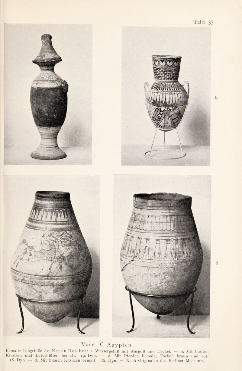 Vase C. Ägypten Bemalte Tongefäße desNeuen Reiches: a. Wassergefäß mit Ausguß und Deckel. — b. Mit bunten Kränzen und Lotosblüten bemalt. 19. Dyn. — c. Mit Pferden bemalt; Farben braun und rot. iS. Dyn. — d. Mit blauen Kränzen bemalt. 18. Dyn. — Nach Originalen des Berliner Museums,