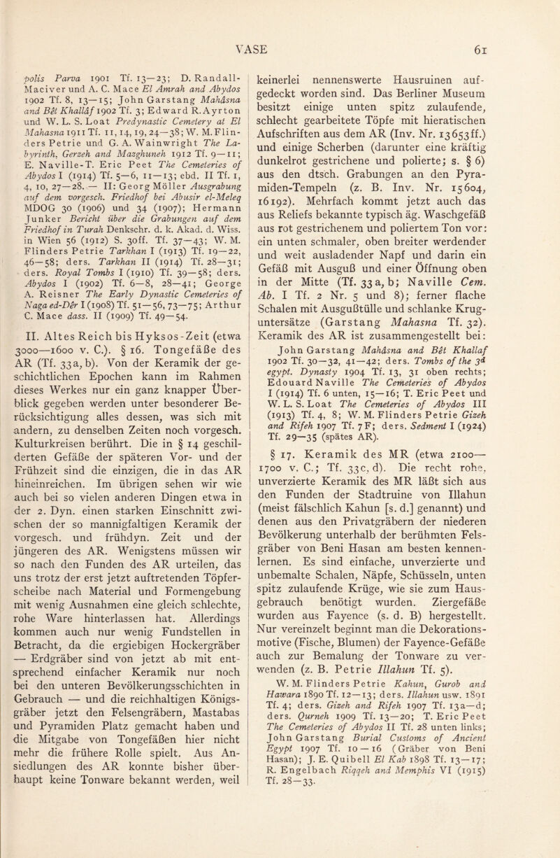 polis Parva 1901 Tf. 13—23; D. Randall- Mac iv er und A. C. Mace El Amrah and Abydos 1902 Tf. 8, 13—15; John Garstang Mahdsna and Bet Khalldf 1902 Tf. 3; Edward R.Ayrton und W. L. S. Loat Predynastic Cemetery at El Mahasna 1911 Tf. 11,14, 19, 24—38; W. M.Flin- ders Petrie und G. A. Wainwright The La¬ byrinth. Gerzeh and Mazghuneh 1912 Tf. 9—11; E. Naville-T. Eric Peet The Cemeteries of Abydos 1 (1914) Tf. 5—6, 11—13; ebd. II Tf. 1, 4, 10, 27—28. — II: Georg Möller Ausgrabung auf dem vorgesch. Friedhof bei Abusir el-Meleq MDOG 30 (1906) und 34 (1907); Hermann Junker Bericht über die Grabungen auf dem Friedhof in Turah Denkschr. d. k. Akad. d. Wiss. in Wien 56 (1912) S. 3off. Tf. 37—43; W. M. Flinders Petrie Tarkhan I (1913) Tf. 19—22, 46—58; ders. Tarkhan II (1914) Tf. 28—31; ders. Royal Tombs I (1910) Tf. 39—58; ders. Abydos I (1902) Tf. 6—8, 28—41; George A. Reisner The Early Dynastie Cemeteries of Naga ed-Der I (1908) Tf. 51—56, 73—75; Arthur C. Mace dass. II (1909) Tf. 49—54. II. Altes Reich bis Hyksos-Zeit (etwa 3000—1600 v. C.). § 16. Tongefäße des AR (Tf. 33 a, b). Von der Keramik der ge¬ schichtlichen Epochen kann im Rahmen dieses Werkes nur ein ganz knapper Über¬ blick gegeben werden unter besonderer Be¬ rücksichtigung alles dessen, was sich mit andern, zu denselben Zeiten noch vorgesch. Kulturkreisen berührt. Die in § 14 geschil¬ derten Gefäße der späteren Vor- und der Frühzeit sind die einzigen, die in das AR hineinreichen. Im übrigen sehen wir wie auch bei so vielen anderen Dingen etwa in der 2. Dyn. einen starken Einschnitt zwi¬ schen der so mannigfaltigen Keramik der vorgesch. und frühdyn. Zeit und der jüngeren des AR. Wenigstens müssen wir so nach den Funden des AR urteilen, das uns trotz der erst jetzt auftretenden Töpfer¬ scheibe nach Material und Formengebung mit wenig Ausnahmen eine gleich schlechte, rohe Ware hinterlassen hat. Allerdings kommen auch nur wenig Fundstellen in Betracht, da die ergiebigen Hockergräber — Erdgräber sind von jetzt ab mit ent¬ sprechend einfacher Keramik nur noch bei den unteren Bevölkerungsschichten in Gebrauch — und die reichhaltigen Königs¬ gräber jetzt den Felsengräbern, Mastabas und Pyramiden Platz gemacht haben und die Mitgabe von Tongefäßen hier nicht mehr die frühere Rolle spielt. Aus An¬ siedlungen des AR konnte bisher über¬ haupt keine Tonware bekannt werden, weil keinerlei nennenswerte Hausruinen auf¬ gedeckt worden sind. Das Berliner Museum besitzt einige unten spitz zulaufende, schlecht gearbeitete Töpfe mit hieratischen Aufschriften aus dem AR (Inv. Nr. 13 653 ff.) und einige Scherben (darunter eine kräftig dunkelrot gestrichene und polierte; s. § 6) aus den dtsch. Grabungen an den Pyra- miden-Tempeln (z. B. Inv. Nr. 15604, 16192). Mehrfach kommt jetzt auch das aus Reliefs bekannte typisch äg. Waschgefäß aus rot gestrichenem und poliertem Ton vor: ein unten schmaler, oben breiter werdender und weit ausladender Napf und darin ein Gefäß mit Ausguß und einer Öffnung oben in der Mitte (Tf. 33a, b; Naville Cem. Ab. I Tf. 2 Nr. 5 und 8); ferner flache Schalen mit Ausgußtülle und schlanke Krug¬ untersätze (Garstang Mahasna Tf. 32). Keramik des AR ist zusammengestellt bei: John Garstang Mahdsna and Bet Khallaf 1902 Tf. 30—32, 41—42; ders. Tombs of the 3d egypt. Dynasty 1904 Tf. 13, 31 oben rechts; Edouard Naville The Cemeteries of Abydos I (1914) Tf. 6 unten, 15—16; T. Eric Peet und W. L. S. Loat The Cemeteries of Abydos III (1913) Tf. 4, 8; W. M. Flinders Petrie Gizeh and Rif eh 1907 Tf. 7F; ders. Sedment I (1924) Tf. 29—35 (spätes AR). § 17. Keramik des MR (etwa 2100— 1700 v. C.; Tf. 33c, d). Die recht rohe, unverzierte Keramik des MR läßt sich aus den Funden der Stadtruine von Illahun (meist fälschlich Kahun [s. d.] genannt) und denen aus den Privatgräbern der niederen Bevölkerung unterhalb der berühmten Fels¬ gräber von Beni Hasan am besten kennen¬ lernen. Es sind einfache, unverzierte und unbemalte Schalen, Näpfe, Schüsseln, unten spitz zulaufende Krüge, wie sie zum Haus¬ gebrauch benötigt wurden. Ziergefäße wurden aus Fayence (s. d. B) hergestellt. Nur vereinzelt beginnt man die Dekorations- motive (Fische, Blumen) der Fayence-Gefäße auch zur Bemalung der Tonware zu ver¬ wenden (z. B. Petrie Illahun Tf. 5). W. M. Flinders Petrie Kahun, Gurob and Hawara 1890 Tf. 12—13; ders. Illahun usw. 1891 Tf. 4; ders. Gizeh and Rif eh 1907 Tf. 13 a—d; ders. Qurneh 1909 Tf. 13 — 20; T. Eric Peet The Cemeteries of Abydos II Tf. 28 unten links; John Garstang Burial Customs of Ancient Egypt 1907 Tf. 10 — 16 (Gräber von Beni Hasan); J. E. Quibell El Kab 1898 Tf. 13—17; R. Engelbach Riqqeh and Memphis VI (1915) Tf. 28-33.