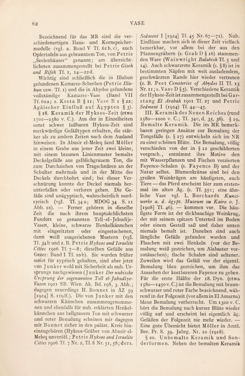 Bezeichnend für das MR sind die ver¬ schiedenartigen Haus- und Kornspeicher¬ modelle (vgl. a. Band V Tf. 6ib. c), auch Opfertafeln aus gebranntem Ton, von Petrie ,,Seelenhäuser“ genannt; am übersicht¬ lichsten zusammengestellt bei Petrie Gizeh and Rif eh Tf. i, 14—22 d. Wichtig sind schließlich die in Illahun gefundenen Kamares-Scherben (Petrie Illa¬ hun usw. Tf. 1) und die in Abydos gefundene vollständige Kamares-Vase (Band VII Tf. 60a; s. Kreta B § n; Vase B 1 § 22; Ägäischer Einfluß auf Ägypten § 3). § 18. Keramik der Hyksos-Zeit (etwa 1700—1580 v. C.). Aus der in Einzelheiten sonst schwer faßbaren Hyksos-Zeit sind merkwürdige Gefäßtypen erhalten, die stär¬ ker als zu andern Zeiten nach dem Ausland hinweisen. In Abusir el-Meleq fand Möller in einem Grabe aus jener Zeit zwei kleine, mit einem braunen Linienmuster bemalte Deckelgefäße aus gelblichgrauem Ton, die zum Durchziehen von Tragschnüren an der Schulter mehrmals und in der Mitte des Deckels durchbohrt sind; bei dieser Ver¬ schnürung konnte der Deckel niemals her¬ unterfallen oder verloren gehen. Die Ge¬ fäße sind unägyptisch, wahrscheinlich nord¬ syrisch (vgl. Tf. 34 a; MDOG 34 S. 11 Abb. 10). — Ferner gehören in dieselbe Zeit die nach ihrem hauptsächlichsten Fundort so genannten Tell-el-Jehudije- Vasen, kleine, schwarze Henkelkännchen mit eingeritzten oder eingestochenen, dann weiß ausgeriebenen Mustern (vgl. Tf. 34b und z. B. Petrie Hyksos and Israelite Cities 1906 Tf. 7—8; dieselben Gefäße aus Gezer: Band I Tf. 10b). Sie wurden früher meist für zyprisch gehalten, sind aber jetzt von Junker wohl mit Sicherheit als nub. Ur¬ sprungs nachgewiesen (Junker Der nubisehe Ursprung der sogenannten Teil el-Jahudiye- Vasen 1921 SB. Wien. Ak. Bd. 198, 3. Abh.; dagegen neuerdings H. Bonnet in ÄZ 59 [1924] S. 119ff.). Die von Junker mit den schwarzen Kännchen zusammengenomme¬ nen und ebenfalls für nub. erklärten Henkel¬ kännchen aus hellgrauem Ton mit schwarzer und roter Bemalung scheinen mir dagegen mit Bonnet sicher in den paläst. Kreis hin¬ einzugehören (Hyksos-Gräber von Abusir el- Meleq unveröff.; Petrie Hyksos and Israelite Cities 1906 Tf. 7 Nr. 2, Tf. 8 Nr. 51, 58; ders. Sedment I [1924] Tf. 45 Nr. 67—71). Nub. Einflüsse machen sich in dieser Zeit vielfach bemerkbar, vor allem bei der aus den Pfannengräbern (s. Grab D § 16) stammen¬ den Ware (Wainwright Balabish Tf. 5 und 14). Auch schwarzrote Keramik (s. §8) ist in bestimmten Näpfen mit weit ausladendem, geschwärzten Rande hier wieder vertreten (z. B. Peet Cemeteries of Abydos II Tf. 13 Nr. n;s.VaseD§5). Verschiedene Keramik der Hyksos-Zeit ist zusammengestellt bei Gar¬ stang El Arabah 1901 Tf. 27 und Petrie Sedment I (1924) Tf. 44—45. III. Keramik des Neuen Reiches (rund 1580—1000 v. C.; Tf. 34c, d, 35, 36). § 19. Bemalte Keramik. Die im MR bemerk¬ baren geringen Ansätze zur Bemalung der Tongefäße (s. § 17) entwickeln sich im NR zu einer schönen Blüte. Die Bemalung, völlig verschieden von der in § 12 geschilderten vorgesch., entnimmt ihre Motive den mit Wasserpflanzen und Fischen verzierten Fayence-Schalen (s. Fayence B) und der Natur selbst. Blumenkränze sind bei den .großen Weinkrügen am häufigsten, auch Tiere — das Pferd erscheint hier zum ersten¬ mal im alten Äg. (s. Tf. 35 c; eine ähn¬ liche Vase vgl. L. Bore har dt Kunst¬ werke a. d. ägypt. Museum zu Kairo o. J. [1908] Tf. 46). — kommen vor. Die häu¬ figste Form ist der dickbauchige Weinkrug, der mit seinem spitzen Unterteil im Boden oder einem Gestell saß und daher unten niemals bemalt ist. Daneben sind auch längliche Gefäße gefunden worden und Flaschen mit zwei Henkeln (vor der Be¬ malung weiß gestrichen, um Alabaster vor¬ zutäuschen); flache Schalen sind seltener. Zuweilen wird das Gefäß vor der eigentl. Bemalung blau gestrichen, um ihm das Aussehen der kostbareren Fayence zu geben. Für die erste Hälfte der 18. Dyn. (etwa 1580—1450 v. C.) ist die Bemalung mit braun¬ schwarzer und roter Farbe bezeichnend, wäh¬ rend in der Folgezeit (vor allem in El Amarna) blaue Bemalung vorherrscht. Um 1300 v. C. hört die Bemalung nach kurzer Blüte wieder völlig auf und erscheint bei eigentlich äg. Gefäßen der Folgezeit nie mehr wieder. — Eine gute Übersicht bietet Möller in Amtl. Ber. Pr. S. 39. Jahrg. Nr. 10 (1918). §20. Unbemalte Keramik und Son¬ derformen. Neben der bemalten Keramik