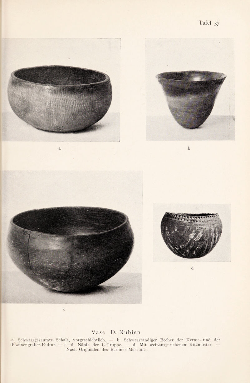 i I c Vase D. Nubien a. Schwarzgesäumte Schale, vorgeschichtlich. — b. Schwarzrandiger Becher der Kerma- und der Piannengräber-Kultur. — c—d. Näpfe der C-Gruppe. — d. Mit weißausgeriebenem Ritzmuster. — Nach Originalen des Berliner Museums.