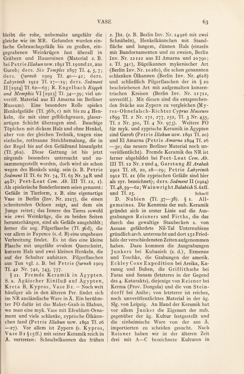 bleibt die rohe, unbemalte ungefähr die gleiche wie im MR. Gefunden wurden ein¬ fache Gebrauchsgefäße bis zu großen, ein¬ gegrabenen Weinkrügen fast überall in Gräbern und Hausruinen (Material z. B. bei Petrie Illahun usw. 1891 Tf. 19und 21, aus Gurob; ders. Six Temples 1897 Tf. 4, 5, 7; ders. Qurneh 1909 Tf. 40—42; ders. Labyrinth 1912 Tf. 17—19; ders. Sedment II [1924] Tf. 62—65; R. Engelbach Riqqeh and Memphis VI [1915] Tf. 34—39; viel un- veröff. Material aus El Amarna im Berliner Museum). Eine besondere Rolle spielen Henkelgefäße (Tf. 36 b, c) mit bis zu 4 Hen¬ keln, die mit einer gelblichgrauen, glasur- artigen Schicht überzogen sind. Bauchige Töpfchen mit dickem Hals und ohne Henkel, aber von der gleichen Technik, tragen eine einfache, rotbraune Strichbemalung, die in der Regel bis auf den Gefäßrand hinaufgeht (Tf. 36a). Diese Gattung ist bis jetzt nirgends besonders untersucht und zu- sammengesteilt worden, doch wird sie schon wegen des Henkels unäg. sein (z. B. Petrie Sedment II Tf. 61 Nr. 74, Tf. 65 Nr. 34 R und : 49D; Peet-Loat Cem. Ab. III Tf. 12, 1). 1 Als spielerische Sonderformen seien genannt: i Gefäße in Tierform, z. B. eine eigenartige ' Vase in Berlin (Inv. Nr. 2217), die einen - schreitenden Ochsen zeigt, auf dem ein Junge reitet; das Innere des Tieres sowohl 1 wie zwei Weinkrüge, die zu beiden Seiten 1 herunterhängen, sind als Gefäße ausgehöhlt; 1 ferner die sog. Pilgerflasche (Tf. 36 d), die 1 vor allem in Fayence (s. d. B) eine ungeheure Verbreitung findet. Es ist dies eine kleine [ Flasche mit ungefähr ovalem Querschnitt, [ kurzem Hals und zwei kleinen Henkeln, die auf der Schulter aufsitzen. Pilgerflaschen aus Ton vgl, z. B. bei Petrie Qurneh 1909 : Tf. 42 Nr. 742, 743, 757. . § 21. Fremde Keramik in Ägypten. S. a. Ägäischer Einfluß auf Ägypten, Kreta B, Kypros, Vase B1. — Noch weit häufiger als in den älteren Per. findet sich i im NR ausländische Ware in Ä. Ein berühm- Ij ter FO dafür ist das Maket-Grab in Illahun, i wo man eine myk. Vase mit Efeublatt-Orna- c ment und viele schlanke, zyprische Ölkänn- !» chen fand (Petrie Illahun usw. 1891 Tf. 26 —27). Vor allem ist Zypern (s. Kypros, Vase Bi §15 ff.) mit seiner Keramik reich in 1 Ä. vertreten: Schnabelkannen des frühen 2. Jht. (z. B. Berlin Inv. Nr. 14926 mit zwei Schnäbeln), Henkelkännchen mit Stand¬ fläche und langem, dünnen Hals (einzeln mit Bandornamenten und zu zweien, Berlin Inv. Nr. 22122 aus El Amarna und 20790; s. Tf. 34c), Bügelkannen mykenischer Art (Berlin Inv. Nr. 10280), die schon genannten schlanken Ölkannen (Berlin Inv. Nr. 4618) und schließlich Pilgerflaschen der in § 20 beschriebenen Art mit aufgemalten konzen¬ trischen Kreisen (Berlin Inv. Nr. 11712, unveröff.). Mit diesen sind die entsprechen¬ den Stücke aus Zypern zu vergleichen (My- res-Ohnefalsch-Richter Cyprus Museum 1899 Tf. 2 Nr. 171, 277, 252, Tf. 3 Nr. 435, Tf. 2 Nr. 300, Tf. 4 Nr. 973). Weitere FO für myk. und zyprische Keramik in Ägypten sind Gurob (Petrie Illahun usw. 1891 Tf. 20) und El Amarna (Petrie Amarna 1894 Tf. 26 —30; das neuere Berliner Material noch un¬ veröffentlicht). Fremde Keramik des NR ist ferner abgebildet bei Peet-Loat Cem. Ab. III Tf. 12 Nr. 2 und 4, Garstang El Arabah 1901 Tf. 18, 20, 28—29; Petrie Labyrinth 1912 Tf. 21 (die zyprischen Gefäße sind hier als syr. bezeichnet); ders. Sedment II (1924) Tf.48,59—62; Wainwright Balabish S.öiff. und Tf. 25. Scharff D. Nubien (Tf. 37—38). § 1. All¬ gemeines. Die Kenntnis der nub. Keramik gründet sich in erster Linie auf die Aus¬ grabungen Reisners und Firths, die das durch das gewaltige Staubecken s. von Assuan gefährdete Nil-Tal Unternubiens gründlich arch. untersucht und dort 152 Fried¬ höfe der verschiedensten Zeiten aufgenommen haben. Dazu kommen die Ausgrabungen Junkers bei Kubanieh (s. d.), Ermenne und Toschke, die Grabungen der amerik, Eckley Coxe Expedition bei Areika, Ka- ranog und Buhen, die Griffithsche bei Faras und Sanam (letzteres in der Gegend des 4. Katarakts), diejenige von Reisner bei Kerma (Prov. Dongola) und die von Stein¬ dorff bei Anibe; von letzterer ist reiches, noch unveröffentlichtes Material in der äg. Slg. von Leipzig. An Hand der Keramik hat vor allem Junker die Eigenart der nub. gegenüber der äg. Kultur festgestellt und die einheimische Ware von der aus Ä. importierten zu scheiden gesucht. Nach Reisner haben wir in der älteren Zeit drei mit A—C bezeichnete Kulturen in