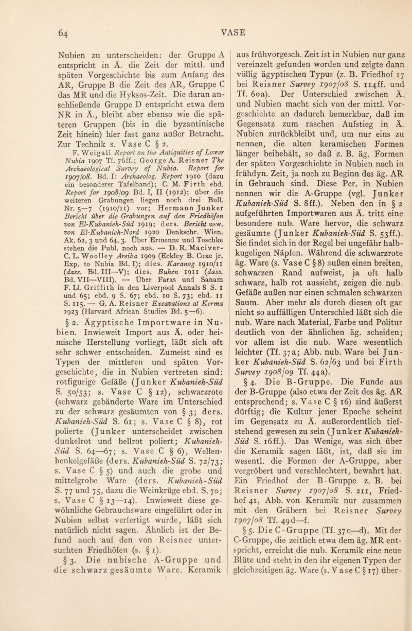 Nubien zu unterscheiden: der Gruppe A entspricht in Ä. die Zeit der mittl. und späten Vorgeschichte bis zum Anfang des AR, Gruppe B die Zeit des AR, Gruppe C das MR und die Hyksos-Zeit. Die daran an¬ schließende Gruppe D entspricht etwa dem NR in Ä., bleibt aber ebenso wie die spä¬ teren Gruppen (bis in die byzantinische Zeit hinein) hier fast ganz außer Betracht. Zur Technik s. Vase C § 2. F. Weigall Report on the Antiquities of Lower Nubia 1907 Tf. 7<5ff.; George A. Reisner The Archaeological Survey of Nubia. Report for 1907/08. Bd. I: Archaeolog. Report 1910 (dazu ein besonderer Tafelband); C. M. Firth ebd. Report for 1908/09 Bd. I, II (1912); über die weiteren Grabungen liegen noch drei Bull. Nr. 5—7 (1910/11) vor; Hermann Junker Bericht über die Grabungen auf den Friedhöfen von El-Kubanieh-Süd 1919; ders. Bericht usw. von El-Kubanieh-Nord 1920 Denkschr. Wien. Ak. 62, 3 und 64, 3. Über Ermenne und Toschke stehen die Publ. noch aus. — D. R. Maciver- C. L. Wo olley Areika 1909 (Eckley B. Coxe jr. Exp. to Nubia Bd. I); dies. Karanog 1910/11 (dass. Bd. III—V); dies. Buhen 1911 (dass. Bd. VII—VIII). — Über Faras und Sanam F. LI. Griffith in den Liverpool Annals 8 S. 1 und 65; ebd. 9 S. 67; ebd. 10 S. 73; ebd, 11 S. 115. — G. A. Reisner Excavations at Kerma 1923 (Harvard African Studies Bd. 5—6). § 2. Ägyptische Importware in Nu¬ bien. Inwieweit Import aus Ä. oder hei¬ mische Herstellung vorliegt, läßt sich oft sehr schwer entscheiden. Zumeist sind es Typen der mittleren und späten Vor¬ geschichte, die in Nubien vertreten sind: rotfigurige Gefäße (Junker Kubanieh-Süd S. 50/53; s. Vase C §12), schwarzrote (schwarz gebänderte Ware im Unterschied zu der schwarz gesäumten von § 3; ders. Kubanieh-Süd S. 61; s. Vase C § 8), rot polierte (Junker unterscheidet zwischen dunkelrot und hellrot poliert; Kubanieh- Süd S. 64—67; s. Vase C § 6), Wellen¬ henkelgefäße (ders. Kubanieh-Süd S. 72/73; s. Vase C § 5) und auch die grobe und mittelgrobe Ware (ders. Kubanieh-Süd S. 77 und 75, dazu die Weinkrüge ebd. S. 70; s. Vase C § 13—14). Inwieweit diese ge¬ wöhnliche Gebrauchsware eingeführt oder in Nubien selbst verfertigt wurde, läßt sich natürlich nicht sagen. Ähnlich ist der Be¬ fund auch 'auf den von Reisner unter¬ suchten Friedhöfen (s. § 1). §3. Die nubische A-Gruppe und die schwarz gesäumte Ware. Keramik aus frühvorgesch. Zeit ist in Nubien nur ganz vereinzelt gefunden worden und zeigte dann völlig ägyptischen Typus (z. B. Friedhof 17 bei Reisner Survey 1907/08 S. ii4ff. und Tf. 60a). Der Unterschied zwischen Ä. und Nubien macht sich von der mittl. Vor¬ geschichte an dadurch bemerkbar, daß im Gegensatz zum raschen Aufstieg in Ä. Nubien zurückbleibt und, um nur eins zu nennen, die alten keramischen Formen länger beibehält, so daß z. B. äg. Formen der späten Vorgeschichte in Nubien noch in frühdyn. Zeit, ja noch zu Beginn des äg. AR in Gebrauch sind. Diese Per. in Nubien nennen wir die A-Gruppe (vgl. Junker Kubanieh-Süd S. 8ff.). Neben den in § 2 aufgeführten Importwaren aus Ä. tritt eine besondere nub. Ware hervor, die schwarz gesäumte (Junker Kubanieh-Süd S. 53ff.). Sie findet sich in der Regel bei ungefähr halb¬ kugeligen Näpfen. Während die schwarzrote äg. Ware (s. Vase C § 8) außen einen breiten, schwarzen Rand auf weist, ja oft halb schwarz, halb rot aussieht, zeigen die nub. Gefäße außen nur einen schmalen schwarzen Saum. Aber mehr als durch diesen oft gar nicht so auffälligen Unterschied läßt sich die nub. Ware nach Material, Farbe und Politur deutlich von der ähnlichen äg. scheiden; vor allem ist die nub. Ware wesentlich leichter (Tf. 37a; Abb. nub. Ware bei Jun¬ ker Kubanieh-Süd S. 62/63 und bei Firth Survey 1908/09 Tf. 44a). §4. Die B-Gruppe. Die Funde aus der B-Gruppe (also etwa der Zeit des äg. AR entsprechend; s. Vase C § 16) sind äußerst dürftig; die Kultur jener Epoche scheint im Gegensatz zu Ä. außerordentlich tief¬ stehend gewesen zu sein (Junker Kubanieh- Süd S. 16ff.). Das Wenige, was sich über die Keramik sagen läßt, ist, daß sie im wesentl. die Formen der A-Gruppe, aber vergröbert und verschlechtert, bewahrt hat. Ein Friedhof der B-Gruppe z. B. bei Reisner Survey 1907/08 S. 211, Fried¬ hof 41, Abb. von Keramik nur zusammen mit den Gräbern bei Reisner Survey 1907/08 Tf. 49 d—f. § 5. Die C - Gruppe (Tf. 37c—d). Mit der C-Gruppe, die zeitlich etwa dem äg. MR ent¬ spricht, erreicht die nub. Keramik eine neue Blüte und steht in den ihr eigenen Typen der gleichzeitigen äg. Ware (s. Vase C § 17) über-
