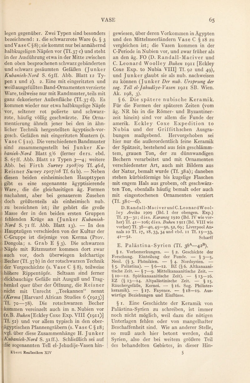legen gegenüber. Zwei Typen sind besonders bezeichnend: 1. die schwarzrote Ware (s. § 3 und Va s e C § 8); sie kommt nur bei annähernd halbkugeligen Näpfen vor (Tf.37 c) und steht in der Ausführung etwa in der Mitte zwischen den oben besprochenen schwarz gebänderten und schwarz gesäumten Gefäßen (Junker Kubanieh-Nord S. 63ff. Abb. Blatt 12 Ty¬ pen 1 und 2). 2. Eine mit eingeritzten und weiß ausgefüllten Band-Ornamenten verzierte Ware, teilweise nur mit Randmuster, teils mit ganz dekorierter Außenfläche (Tf. 37 d). Es kommen wieder nur etwa halbkugelige Näpfe vor, seltener rot polierte und schwarz¬ rote, häufig völlig geschwärzte. Die Orna- mentierung ähnelt jener bei den in ähn¬ licher Technik hergestellten ägyptisch-vor- gesch. Gefäßen mit eingeritzten Mustern (s. V ase C §10). Die verschiedenen Bandmuster sind zusammengestellt bei Junker Ku¬ banieh-N ord Blatt 5/6 (ferner ders. ebd. S. 67 ff. Abb. Blatt 12 Typen 3—4; weitere Abb. bei Firth Survey igoSjog Tf. 46d, Reisner Survey igoyjo8 Tf. 61 b). — Neben diesen beiden einheimischen Haupttypen 1 gibt es eine sogenannte ägyptisierende i Ware, die die gleichzeitigen äg. Formen \ nachahmt, aber bei genauerem Zusehen : doch größtenteils als einheimisch nub. ! zu bezeichnen ist; ihr gehört die große ; Masse der in den beiden ersten Gruppen fehlenden Krüge an (Junker Kubanieh- Nord S. 71 ff. Abb. Blatt 13). — In den Hauptzügen verschieden von der Kultur der C-Gruppe ist diejenige von Kerma (Prov. Dongola; s. Grab E §3). Die schwarzen Näpfe mit Ritzmuster kommen dort zwar auch vor, doch überwiegen kelchartige Becher (Tf. 37 b) in der rotschwarzen Technik der Vorgeschichte (s. Vase C § 8), teilweise höhere Rippentöpfe. Seltsam sind ferner dickbauchige Gefäße mit Ausguß und Trag¬ henkel quer über der Öffnung, die Reisner nicht mit Unrecht „Teekannen“ nennt {Kerma [Harvard African Studies 6 <(1923)] Tf. 70 — 78). Die rotschwarzen Becher kommen vereinzelt auch im n. Nubien vor (z.B. BWzew [Eckley Coxe Exp. VIII ^1911)>] Tf. 52) und vor allem typisch in den ober- ägyptischen Pfannengräbern (s. Vase C §18; vgl. über diese Zusammenhänge H. Junker Kubanieh-N ord S. 31 ff.)* Schließlich sei auf i die sogenannten Teil el-Jehudije-Vasen hin- Ebert Reallexikon XIV gewiesen, über deren Vorkommen in Ägypten und den Mittelmeerländern VaseC §18 zu vergleichen ist; die Vasen kommen in der C-Periode in Nubien vor, und zwar früher als an den äg. FO (D. Randall-Maciver und C. Leonard Woolley Buhen 1911 [Eckley Coxe Exp. to Nubia VIII] Tf. 92 und 49), und Junker glaubt sie als nub. nach weisen zu können (Junker Der nub. Ursprung der sog. Teil el-Jahudiye-Väsen 1921 SB. Wien. Ak. 198, 3). § 6. Die spätere nubische Keramik. Für die Formen der späteren Zeiten (vom äg. NR bis in die Römer- und Byzantiner¬ zeit hinein) sind vor allem die Funde der amerik. Eckley Coxe Expedition to Nubia und der Griffithschen Ausgra¬ bungen maßgebend. Hervorgehoben sei hier nur die außerordentlich feine Keramik der Spätzeit, bestehend aus fein geschlämm¬ tem, grauen Ton, der zu dünnwandigen Bechern verarbeitet und mit Ornamenten verschiedenster Art, auch mit Bildern aus der Natur, bemalt wurde (Tf. 38 a); daneben stehen kürbisförmige bis kugelige Flaschen mit engem Hals aus grobem, oft geschwärz¬ ten Ton, ebenfalls häufig bemalt oder auch mit eingestochenen Ornamenten verziert (Tf. 38 c—d). D. Randall-Maciver und C. Leo nard Wool¬ ley Areika 1909 (Bd. I der obengen. Exp.) Tf. 23—31; dies. Karanog 1910 (Bd. IV wie vor¬ her) Tf. 41—106; dies. Buhen 1911 (Bd. VIII wie vorher) Tf. 38—40, 45—50, 52, 69; Liverpool An- nals 10 Tf. 17, 18, 33, 34 und ebd. 11 Tf. 15—33, 41 52* Scharff E. Palästina-Syrien (Tf. 38A—42B), § 1. Vorbemerkungen. — § 2. Geschichte der Forschung. Einteilung der Funde. — § 3—5. Neol. (§ 3. Phönikien. — § 4. Nordsyrien. — § 5. Palästina). — § 6—12. BZ (§ 6. Altkanaani- tische Zeit. *— § 7—9. Mittelkanaanitische Zeit. — § 10—12. Spätkanaanitische Zeit). — § 13—16. EZ (§ 13—14. Altpalästinische Zeit. — § 15. Räuchergefäße, Kernoi. — § 16. Sog. Philister¬ keramik). — § 17. Fayence. — § 18—19. Aus¬ wärtige Beziehungen und Einflüsse. § 1. Eine Geschichte der Keramik von Palästina-Syrien zu schreiben, ist immer noch nicht möglich, weil dazu die nötigen Unterlagen fehlen oder von mangelhafter Beschaffenheit sind. Wie an anderer Stelle, so muß auch hier betont werden, daß Syrien, also der bei weitem größere Teil des behandelten Gebietes, in dieser Hin- 5
