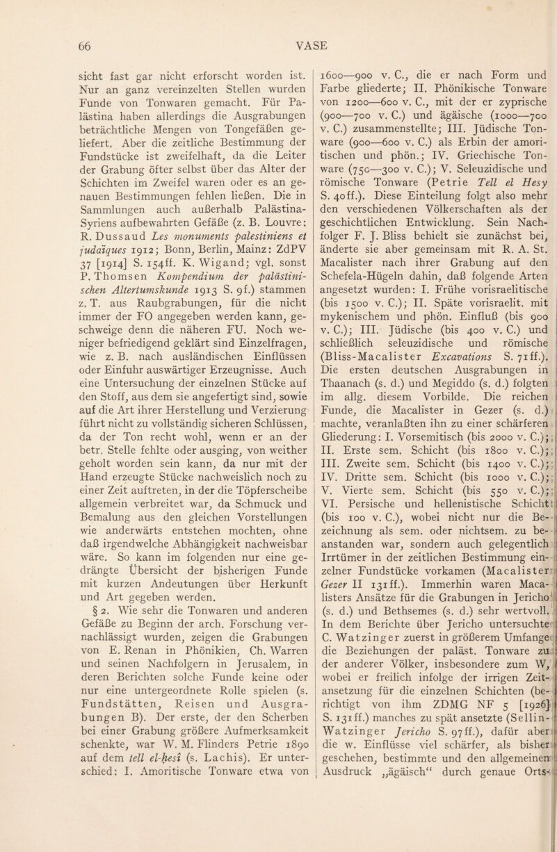 sicht fast gar nicht erforscht worden ist. Nur an ganz vereinzelten Stellen wurden Funde von Tonwaren gemacht. Für Pa¬ lästina haben allerdings die Ausgrabungen beträchtliche Mengen von Tongefäßen ge¬ liefert. Aber die zeitliche Bestimmung der Fundstücke ist zweifelhaft, da die Leiter der Grabung öfter selbst über das Alter der Schichten im Zweifel waren oder es an ge¬ nauen Bestimmungen fehlen ließen. Die in Sammlungen auch außerhalb Palästina- Syriens aufbewahrten Gefäße (z. B. Louvre: R. Dussaud Les monuments palestiniens et judaiques 1912; Bonn, Berlin, Mainz: ZdPV 37 [1914] S. i54ff. K. Wigand; vgl. sonst P. Thomsen Kompendium der palästini¬ schen Altertumskunde 1913 S. 9h) stammen z. T. aus Raubgrabungen, für die nicht immer der FO angegeben werden kann, ge¬ schweige denn die näheren FU. Noch we¬ niger befriedigend geklärt sind Einzelfragen, wie z. B. nach ausländischen Einflüssen oder Einfuhr auswärtiger Erzeugnisse. Auch eine Untersuchung der einzelnen Stücke auf den Stoff, aus dem sie angefertigt sind, sowie auf die Art ihrer Herstellung und Verzierung führt nicht zu vollständig sicheren Schlüssen, da der Ton recht wohl, wenn er an der betr. Stelle fehlte oder ausging, von weither geholt worden sein kann, da nur mit der Hand erzeugte Stücke nachweislich noch zu einer Zeit auftreten, in der die Töpferscheibe allgemein verbreitet war, da Schmuck und Bemalung aus den gleichen Vorstellungen wie anderwärts entstehen mochten, ohne daß irgendwelche Abhängigkeit nachweisbar wäre. So kann im folgenden nur eine ge¬ drängte Übersicht der bisherigen Funde mit kurzen Andeutungen über Herkunft und Art gegeben werden. § 2. Wie sehr die Tonwaren und anderen Gefäße zu Beginn der arch. Forschung ver¬ nachlässigt wurden, zeigen die Grabungen von E. Renan in Phönikien, Ch. Warren und seinen Nachfolgern in Jerusalem, in deren Berichten solche Funde keine oder nur eine untergeordnete Rolle spielen (s. Fundstätten, Reisen und Ausgra¬ bungen B). Der erste, der den Scherben bei einer Grabung größere Aufmerksamkeit schenkte, war W. M. Flinders Petrie 1890 auf dem teil el-hesi (s. Lachis). Er unter¬ schied: I. Amoritische Tonware etwa von 1600—900 v. C., die er nach Form und Farbe gliederte; II. Phönikische Tonware von 1200—600 v. C., mit der er zyprische (900—700 v. C.) und ägäische (1000—700 v. C.) zusammenstellte; III. Jüdische Ton¬ ware (900—600 v. C.) als Erbin der amori- tischen und phön.; IV. Griechische Ton¬ ware (75c—300 v. C.); V. Seleuzidische und römische Tonware (Petrie Teil el Hesy S. 40 ff.). Diese Einteilung folgt also mehr den verschiedenen Völkerschaften als der geschichtlichen Entwicklung. Sein Nach¬ folger F. J. Bliss behielt sie zunächst bei, änderte sie aber gemeinsam mit R. A. St. Macalister nach ihrer Grabung auf den Schefela-Hügeln dahin, daß folgende Arten angesetzt wurden: I. Frühe vorisraelitische (bis 1500 v. C.); II. Späte vorisraelit. mit mykenischem und phön. Einfluß (bis 900 v. C.); III. Jüdische (bis 400 v. C.) und schließlich seleuzidische und römische (Bl iss-Macalister Excavations S. 71 ff.). Die ersten deutschen Ausgrabungen in Thaanach (s. d.) und Megiddo (s. d.) folgten im allg. diesem Vorbilde. Die reichen Funde, die Macalister in Gezer (s. d.) machte, veranlaßten ihn zu einer schärferen Gliederung: I. Vorsemitisch (bis 2000 v. C.); II. Erste sem. Schicht (bis 1800 v. C.) ; III. Zweite sem. Schicht (bis 1400 v. C.); IV. Dritte sem. Schicht (bis 1000 v. €.); V. Vierte sem. Schicht (bis 550 v. C.); VI. Persische und hellenistische Schicht' (bis 100 v. C.), wobei nicht nur die Be¬ zeichnung als sem. oder nichtsem. zu be¬ anstanden war, sondern auch gelegentlich Irrtümer in der zeitlichen Bestimmung ein¬ zelner Fundstücke vorkamen (Macalister Gezer II i3iff.). Immerhin waren Maca- listers Ansätze für die Grabungen in Jericho (s. d.) und Bethsemes (s. d.) sehr wertvoll. In dem Berichte über Jericho untersuchte C. Watzing er zuerst in größerem Umfange die Beziehungen der paläst. Tonware zu der anderer Völker, insbesondere zum W, wobei er freilich infolge der irrigen Zeit¬ ansetzung für die einzelnen Schichten (be¬ richtigt von ihm ZDMG NF 5 [1926] S. i3iff.) manches zu spät ansetzte (Sellin- Wat zinger Jericho S. 97ff.), dafür aber die w. Einflüsse viel schärfer, als bisher geschehen, bestimmte und den allgemeinen Ausdruck „ägäisch“ durch genaue Orts-