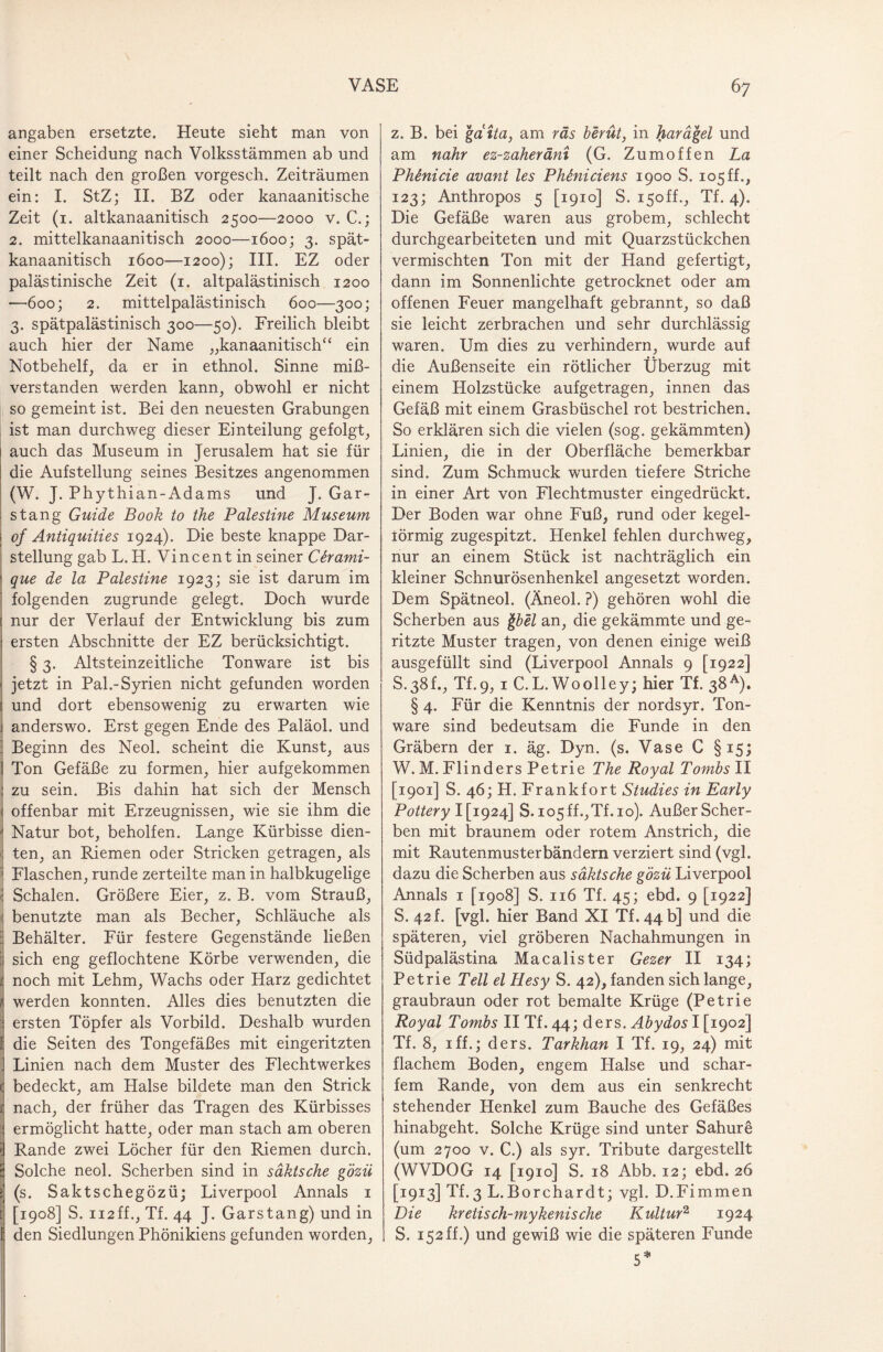 angaben ersetzte. Heute sieht man von einer Scheidung nach Volksstämmen ab und teilt nach den großen vorgesch. Zeiträumen ein: I. StZ; II. BZ oder kanaanitische Zeit (i. altkanaanitisch 2500—2000 v. C.; 2. mittelkanaanitisch 2000—1600; 3. spät- kanaanitisch 1600—1200); III. EZ oder palästinische Zeit (1. altpalästinisch 1200 —600; 2. mittelpalästinisch 600—300; 3. spätpalästinisch 300—50). Freilich bleibt auch hier der Name „kanaanitisch“ ein Notbehelf, da er in ethnol. Sinne miß¬ verstanden werden kann, obwohl er nicht so gemeint ist. Bei den neuesten Grabungen ist man durchweg dieser Einteilung gefolgt, auch das Museum in Jerusalem hat sie für die Aufstellung seines Besitzes angenommen (W. J. Phythian-Adams und J. Gar¬ stang Guide Book to the Palestine Museum of Antiquities 1924). Die beste knappe Dar¬ stellung gab L. H. Vincent in seiner Cirami- que de la Palestine 1923; sie ist darum im folgenden zugrunde gelegt. Doch wurde nur der Verlauf der Entwicklung bis zum ersten Abschnitte der EZ berücksichtigt. § 3. Altsteinzeitliche Tonware ist bis jetzt in Pal.-Syrien nicht gefunden worden und dort ebensowenig zu erwarten wie anderswo. Erst gegen Ende des Paläol. und Beginn des Neol. scheint die Kunst, aus Ton Gefäße zu formen, hier aufgekommen 1 zu sein. Bis dahin hat sich der Mensch < offenbar mit Erzeugnissen, wie sie ihm die ' Natur bot, beholfen. Lange Kürbisse dien- ; ten, an Riemen oder Stricken getragen, als ; Flaschen, runde zerteilte man in halbkugelige \ Schalen. Größere Eier, z. B. vom Strauß, ( benutzte man als Becher, Schläuche als i Behälter. Für festere Gegenstände ließen | sich eng geflochtene Körbe verwenden, die noch mit Lehm, Wachs oder Harz gedichtet werden konnten. Alles dies benutzten die ersten Töpfer als Vorbild. Deshalb wurden die Seiten des Tongefäßes mit eingeritzten f Linien nach dem Muster des Flechtwerkes bedeckt, am Halse bildete man den Strick nach, der früher das Tragen des Kürbisses ermöglicht hatte, oder man stach am oberen Rande zwei Löcher für den Riemen durch. Solche neol. Scherben sind in säktsche gözü (s. Saktschegözü; Liverpool Annals 1 [1908] S. 112ff., Tf. 44 J. Garstang) und in den Siedlungen Phönikiens gefunden worden, z. B. bei gaita, am räs berüt, in harägel und am nähr ez-zaheräni (G. Zumoffen La Phönicie avant les Ph&niciens 1900 S. 105ff., 123; Anthropos 5 [1910] S. i5off., Tf. 4). Die Gefäße waren aus grobem, schlecht durchgearbeiteten und mit Quarzstückchen vermischten Ton mit der Hand gefertigt, dann im Sonnenlichte getrocknet oder am offenen Feuer mangelhaft gebrannt, so daß sie leicht zerbrachen und sehr durchlässig waren. Um dies zu verhindern, wurde auf die Außenseite ein rötlicher Überzug mit einem Holzstücke aufgetragen, innen das Gefäß mit einem Grasbüschel rot bestrichen. So erklären sich die vielen (sog. gekämmten) Linien, die in der Oberfläche bemerkbar sind. Zum Schmuck wurden tiefere Striche in einer Art von Flechtmuster eingedrückt. Der Boden war ohne Fuß, rund oder kegel- iörmig zugespitzt. Henkel fehlen durchweg, nur an einem Stück ist nachträglich ein kleiner Schnurösenhenkel angesetzt worden. Dem Spätneol. (Äneol. ?) gehören wohl die Scherben aus \bel an, die gekämmte und ge¬ ritzte Muster tragen, von denen einige weiß ausgefüllt sind (Liverpool Annals 9 [1922] S.38L, Tf.9, 1 C.L. Woolley; hier Tf. 38A). § 4. Für die Kenntnis der nordsyr. Ton¬ ware sind bedeutsam die Funde in den Gräbern der 1. äg. Dyn. (s. Vase C §15; W. M. Flinders Petrie The Royal Tombs II [1901] S. 46; H. Frankfort Studies in Early Pottery ^1924] S. io5ff.,Tf. 10). Außer Scher¬ ben mit braunem oder rotem Anstrich, die mit Rautenmuster bändern verziert sind (vgl. dazu die Scherben aus säktsche gözü Liverpool Annals 1 [1908] S. 116 Tf. 45; ebd. 9 [1922] S. 42 f. [vgl. hier Band XI Tf. 44 b] und die späteren, viel gröberen Nachahmungen in Südpalästina Macalister Gezer II 134; Petrie Teil elHesy S. 42), fanden sich lange, graubraun oder rot bemalte Krüge (Petrie Royal Tombs II Tf. 44; ders. Abydos I [1902] Tf. 8, 1 ff.; ders. Tarkhan I Tf. 19, 24) mit flachem Boden, engem Halse und schar¬ fem Rande, von dem aus ein senkrecht stehender Henkel zum Bauche des Gefäßes hinabgeht. Solche Krüge sind unter Sahure (um 2700 v. C.) als syr. Tribute dargestellt (WVDOG 14 [1910] S. 18 Abb. 12; ebd. 26 [1913] Tf.3 L.Borchardt; vgl. D.Fimmen Die kretisch-mykenische Kultur2 1924 S. 152 ff.) und gewiß wie die späteren Funde 5*