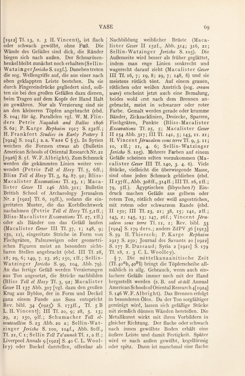 [1912] Tf. 13., 1. 3 H. Vincent), ist flach oder schwach gewölbt, ohne Fuß. Die Wände des Gefäßes sind dick, die Ränder biegen sich nach außen. Der Schnurösen¬ henkelbleibt zunächst noch erhalten (Sellin- Watzinger Jericho S. 103 t.). Daneben treten die sog. Wellengriffe auf, die aus einer nach oben geklappten Leiste bestehen. Da sie durch Fingereindrücke gegliedert sind, soll¬ ten sie bei den großen Gefäßen dazu dienen, beim Tragen auf dem Kopfe der Hand Halt zu gewähren. Nur als Verzierung sind sie an den kleineren Töpfen angebracht (ebd. S. 104; für äg. Parallelen vgl. W. M. Flin- ders Petrie Naqadah and Balias 1896 S. 62; P. Karge Rephaim 1917 S. 232ff.; H. Frankfort Studies in Early Pottery I [1924] S. 104h; s. a. Vase C §5). In Syrien weichen die Formen etwas ab (Bulletin American Schools of Oriental Research Nr. 21 [1926] S. 5b W.F. Albright). ZumSchmuck werden die gekämmten Linien weiter ver¬ wendet (Petrie Teil el Hesy Tf. 5, 6ff.; Bliss Teil el Hesy Tf. 3, 84. 87. 92; Bliss- Macalister Excavations Tf. 23, 1; Maca- lister Gezer II 146 Abb. 311; Bulletin British School of Archaeology Jerusalem Nr. 2 [1922] Tf. 6, 19ff.)^ sodann die ein¬ geritzten Muster, die das Korbflechtwerk nachahmen (Petrie Teil el Hesy Tf.5,1 ff.; Bliss-Macalister Excavations Tf. 27, iff.) oder als Bänder um das Gefäß laufen (Macalister Gezer III Tf. 37, 1; 148, 9; 150, 11), eingeritzte Striche in Form von Fischgräten, Palmzweigen oder geometri¬ schen Figuren meist an besonders sicht¬ baren Stellen angebracht (ebd. III Tf. 28, 18; 29, 6; 149, 7. 23. 26; 150, iff.; Sellin- ! Watzinger Jericho S. 99, 104, Abb. 79). An das fertige Gefäß werden Verzierungen aus Ton angesetzt, die Stricke nachbilden (Bliss Teil el Hesy Tf. 3, 92; Macalister Gezer II 137 Abb. 307 [vgl. dazu den großen Krug aus Byblos, der in Form und Deckel ganz einem Funde aus Susa entspricht Rev. bibl. 34 <(1925) S. 173ff., Tf. 5 B L. H. Vincent]; III Tf. 20, 9; 28, 5. 13; 29, 2; 150, 9ff.; Schumacher Teil el- mutesellim S. 23 Abb. 20 a; Sellin-Wat- zinger Jericho S. 100, 104h, Abb. 8off., Tf. 21, C 1; Sellin Teil Ta'annek Tf. 1, a ff.; Liverpool Annals 9 [1922] S. 40 C. L. Wo ol¬ le y) oder Buckel darstellen, offenbar als Nachbildung weiblicher Brüste (Maca¬ lister Gezer II 152L, Abb. 314; 316, 21; Sellin-Watzinger Jericho S. 105). Die Außenseite wird besser als früher geglättet, indem man enge Linien senkrecht und wagerecht darauf zieht (Macalister Gezer III Tf. 16, 7; 19, 8; 29, 7; 148, 8) und sie meistens rötlich tönt. Auf einem grauen, rötlichen oder weißen Anstrich (sog. cream wäre) erscheint jetzt auch eine Bemalung, beides wohl erst nach dem Brennen an¬ gebracht, meist in schwarzer oder roter Farbe. Gemalt werden gerade oder krumme Bänder, Zickzacklinien, Dreiecke, Sparren, Fischgräten, Punkte (Bliss-Macalister Excavations Tf. 25, 5; Macalister Gezer II 154 Abb. 317; III Tf. 141, 5; 143, 11. 21; H. Vincent Jerusalem sous terre Tf. 9, 3. 11; 10, iff,; 11, 4. 6; Sellin-Watzinger Jericho S. 105). Mehrere Farben auf einem Gefäße scheinen selten vorzukommen (Ma¬ calister Gezer III Tf. 140, 3. 4. 6). Viele Stücke, vielleicht die überwiegende Masse, sind ohne jeden Schmuck geblieben (ebd. II137ff., Abb. 308ff., 3i4ff.; IIITf. 16, iff.; 79, 5ff.). Ägyptischen (libyschen?) Ein¬ druck machen Gefäße aus gelbem oder rotem Ton, rötlich oder weiß angestrichen, mit rotem oder schwarzem Rande (ebd. II 150; III Tf. 23, 21; 38, 15; 141, 2ff.; 143, 2; 145, 13; 147, 26b; Vincent Jeru¬ salem sous terre Tf. 11, 1; Rev. bibl. 33 [1924] S. 179 ders.; anders ZdPV 36 [1913] S. 59 H. Thiersch; P. Karge Rephaim 1917 S. 250; Journal des Savants 20 [1922] S. 177 R. Dussaud; Syria 2 [1921] S. 179 Tf. 18, 1. 3 C. L. Woolley). § 7. Die mittelkanaanitische Zeit (Tf. 4oAb, 4ob1) bringt die Töpferscheibe all¬ mählich in allg. Gebrauch, wenn auch ein¬ fachere Gefäße immer noch mit der Hand hergestellt werden (z. B. auf et-tell Annual American Schools of Oriental Research 4[i924] S. 146 W.F. Albright). Das Brennen erfolgt in besonderen Öfen. Da der Ton sorgfältiger gereinigt wird, lassen sich gefällige Stücke mit ziemlich dünnen Wänden herstellen. Die Metallkunst wirkt mit ihren Vorbildern in gleicher Richtung. Der flache oder schwach nach innen gewölbte Boden erhält eine äußere Leiste und damit Festigkeit. Später wird er nach außen gewölbt, kegelförmig oder spitz. Dann ist manchmal eine flache.