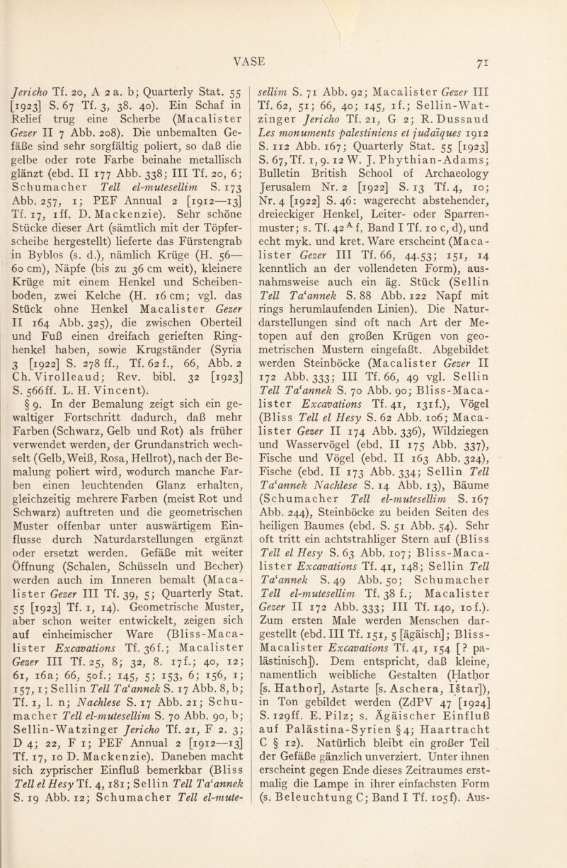 Jericho Tf. 20, A 2 a. b; Quarterly Stat. 55 [1923] S. 67 Tf. 3, 38. 40). Ein Schaf in Relief trug eine Scherbe (Macalister Gezer II 7 Abb. 208). Die unbemalten Ge¬ fäße sind sehr sorgfältig poliert, so daß die gelbe oder rote Farbe beinahe metallisch glänzt (ebd. II 177 Abb. 338; III Tf. 20, 6; Schumacher Teil el-mutesellim S. 173 Abb. 257, 1; PEF Annual 2 [1912—13] Tf. 17, iff. D. Mackenzie). Sehr schöne Stücke dieser Art (sämtlich mit der Töpfer¬ scheibe hergestellt) lieferte das Fürstengrab in Byblos (s. d.), nämlich Krüge (H. 56— 60 cm), Näpfe (bis zu 36 cm weit), kleinere Krüge mit einem Henkel und Scheiben¬ boden, zwei Kelche (H. 16 cm; vgl. das Stück ohne Henkel Macalister Gezer II 164 Abb. 325), die zwischen Oberteil und Fuß einen dreifach gerieften Ring¬ henkel haben, sowie Krugständer (Syria 3 [1922] S. 278 ff., Tf. 62 f., 66, Abb. 2 Ch. Virolleaud; Rev. bibl. 32 [1923] S. 566ff. L. H. Vincent). § 9. In der Bemalung zeigt sich ein ge¬ waltiger Fortschritt dadurch, daß mehr Farben (Schwarz, Gelb und Rot) als früher verwendet werden, der Grundanstrich wech¬ selt (Gelb, Weiß, Rosa, Hellrot), nach der Be¬ malung poliert wird, wodurch manche Far¬ ben einen leuchtenden Glanz erhalten, gleichzeitig mehrere Farben (meist Rot und Schwarz) auftreten und die geometrischen Muster offenbar unter auswärtigem Ein¬ flüsse durch Naturdarstellungen ergänzt oder ersetzt werden. Gefäße mit weiter Öffnung (Schalen, Schüsseln und Becher) werden auch im Inneren bemalt (Maca¬ lister Gezer III Tf. 39, 5; Quarterly Stat. 55 [1923] Tf. 1, 14). Geometrische Muster, aber schon weiter entwickelt, zeigen sich auf einheimischer Ware (Bliss-Maca- lister Excavations Tf. 36f.; Macalister Gezer III Tf. 25, 8; 32, 8. 17f.; 40, 12; 61, 16a; 66, 50L; 145, 5; 153, 6; 156, 1; 157,1; Sellin Teil Talanneiz S. 17 Abb. 8, b; Tf. 1, 1. n; Nachlese S. 17 Abb. 21; Schu¬ macher Teil el-mutesellim S. 70 Abb. 90, b; Sellin-Watzinger Jericho Tf. 21, F 2. 3; D 4; 22, Fi; PEF Annual 2 [1912—13] Tf. 17, 10 D. Mackenzie). Daneben macht sich zyprischer Einfluß bemerkbar (Bliss Teil el Hesy Tf. 4, 181; Sellin Teil Tacannek S. 19 Abb. 12; Schumacher Teil el-mute¬ sellim S. 71 Abb. 92; Macalister Gezer III Tf. 62, 51; 66, 40; 145, if.; Sellin-Wat- zinger Jericho Tf. 21, G 2; R. Dussaud Les monuments palestiniens et judäiques 1912 S. 112 Abb. 167; Quarterly Stat. 55 [1923] S. 67, Tf. 1, 9.12 W. J. Phythian-Adams; Bulletin British School of Archaeology Jerusalem Nr. 2 [1922] S. 13 Tf. 4, 10; Nr. 4 [1922] S. 46: wagerecht abstehender, dreieckiger Henkel, Leiter- oder Sparren¬ muster; s. Tf. 42 A f, Band I Tf. 10 c, d), und echt myk. und kret. Ware erscheint (Maca¬ lister Gezer III Tf. 66, 44.53; 151, 14 kenntlich an der vollendeten Form), aus¬ nahmsweise auch ein äg. Stück (Sellin Teil Talannek S. 88 Abb. 122 Napf mit rings herumlaufenden Linien). Die Natur¬ darstellungen sind oft nach Art der Me- topen auf den großen Krügen von geo¬ metrischen Mustern eingefaßt. Abgebildet werden Steinböcke (Macalister Gezer II 172 Abb. 333; III Tf. 66, 49 vgl. Sellin Teil Ta'anneh S. 70 Abb. 90; Bliss-Maca- lister Excavations Tf. 41, 131L), Vögel (Bliss Teil el Hesy S. 62 Abb. 106; Maca¬ lister Gezer II 174 Abb. 336), Wildziegen und Wasservögel (ebd. II 175 Abb. 337), Fische und Vögel (ebd. II 163 Abb. 324), Fische (ebd. II 173 Abb. 334; Sellin Teil Ta'annek Nachlese S. 14 Abb. 13), Bäume (Schumacher Teil el-mutesellim S. 167 Abb. 244), Steinböcke zu beiden Seiten des heiligen Baumes (ebd. S. 51 Abb. 54). Sehr oft tritt ein achtstrahliger Stern auf (Bliss Teil el Hesy S. 63 Abb. 107; Bliss-Maca- lister Excavations Tf. 41, 148; Sellin Teil Talannek S. 49 Abb. 50; Schumacher Teil el-mutesellim Tf. 38 f.; Macalister Gezer II 172 Abb. 333; III Tf. 140, 10 f.). Zum ersten Male werden Menschen dar¬ gestellt (ebd. III Tf. 151, 5 [ägäisch]; Bliss- Macalister Excavations Tf. 41, 154 [? pa¬ lästinisch]). Dem entspricht, daß kleine, namentlich weibliche Gestalten (Hathor [s. Hathor], Astarte [s. Aschera, Istar]), in Ton gebildet werden (ZdPV 47 [1924] S. i29ff. E. Pilz; s. Ägäischer Einfluß auf Palästina-Syrien §4; Haartracht C § 12). Natürlich bleibt ein großer Teil der Gefäße gänzlich unverziert. Unter ihnen erscheint gegen Ende dieses Zeitraumes erst¬ malig die Lampe in ihrer einfachsten Form (s. Beleuchtung C; Band I Tf. io5f). Aus-