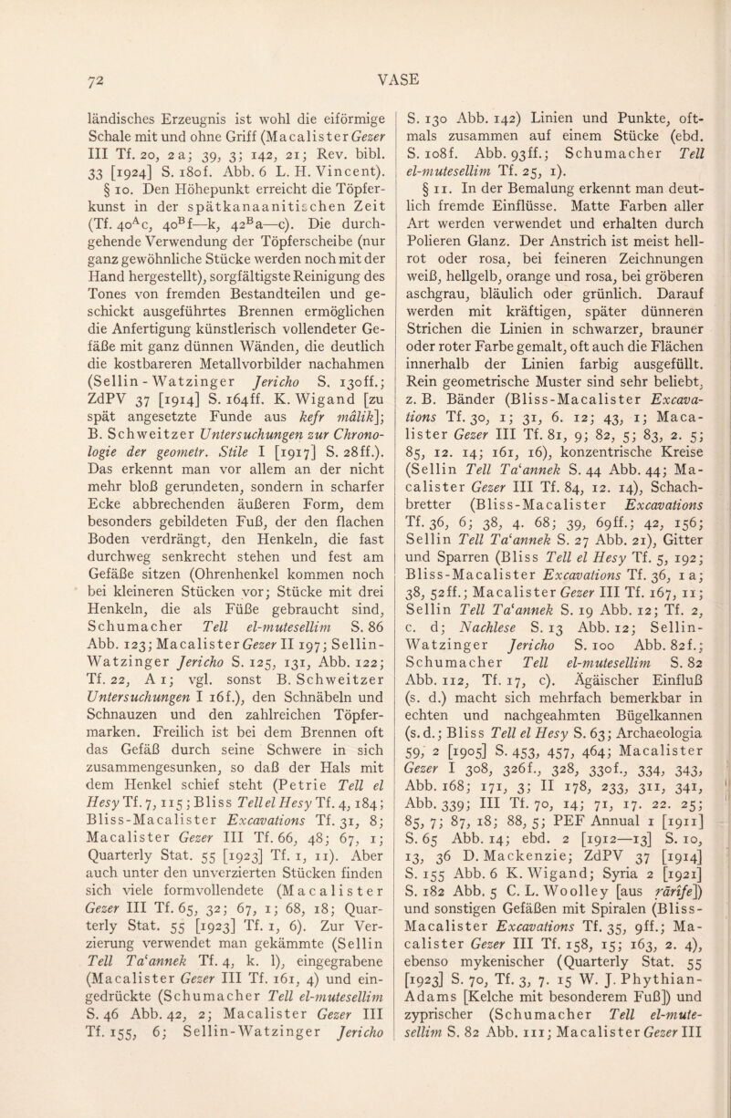 ländisches Erzeugnis ist wohl die eiförmige Schale mit und ohne Griff (Macalister Gezer III Tf. 2o, 2a; 39, 3; 142, 21; Rev. bibl. 33 [1924] S. i8of. Abb. 6 L. H. Vincent). § 10. Den Höhepunkt erreicht die Töpfer¬ kunst in der spätkanaanitischen Zeit (Tf. 4oac, 4oBf—k, 42Ba—c). Die durch¬ gehende Verwendung der Töpferscheibe (nur ganz gewöhnliche Stücke werden noch mit der Hand hergestellt), sorgfältigste Reinigung des Tones von fremden Bestandteilen und ge¬ schickt ausgeführtes Brennen ermöglichen die Anfertigung künstlerisch vollendeter Ge¬ fäße mit ganz dünnen Wänden, die deutlich die kostbareren Metallvorbilder nachahmen (Sellin - Watzinger Jericho S, i3off.; ZdPV 37 [1914] S. iÖ4ff. K. Wigand [zu spät angesetzte Funde aus kefr mälik]; B. Schweitzer Untersuchungen zur Chrono¬ logie der geometr. Stile I [1917] S. 28ff.). Das erkennt man vor allem an der nicht mehr bloß gerundeten, sondern in scharfer Ecke abbrechenden äußeren Form, dem besonders gebildeten Fuß, der den flachen Boden verdrängt, den Henkeln, die fast durchweg senkrecht stehen und fest am Gefäße sitzen (Ohrenhenkel kommen noch bei kleineren Stücken vor; Stücke mit drei Henkeln, die als Füße gebraucht sind, Schumacher Teil el-mutesellim S. 86 Abb. 123; Macalis ter Gezer II197; Sellin- Watzinger Jericho S. 125, 131, Abb. 122; Tf. 22, Ai; vgl. sonst B. Schweitzer Untersuchungen I 16 f.), den Schnäbeln und Schnauzen und den zahlreichen Töpfer¬ marken. Freilich ist bei dem Brennen oft das Gefäß durch seine Schwere in sich zusammengesunken, so daß der Hals mit dem Henkel schief steht (Petrie Teil el Hesy Tf. 7, 115 ; Bliss Tellel Hesy Ti. 4,184; Bliss-Macalister Excavations Tf. 31, 8; Macalister Gezer III Tf. 66, 48; 67, 1; Quarterly Stat. 55 [1923] Tf. 1, 11). Aber auch unter den unverzierten Stücken finden sich viele formvollendete (Macalister Gezer III Tf. 65, 32; 67, 1; 68, 18; Quar¬ terly Stat. 55 [1923] Tf. 1, 6). Zur Ver¬ zierung verwendet man gekämmte (Sellin Teil Talannek Tf. 4, k. 1), eingegrabene (Macalister Gezer III Tf. 161, 4) und ein¬ gedrückte (Schumacher Teil el-mutesellim S. 46 Abb. 42, 2; Macalister Gezer III Tf. 155, 6; Sellin-Watzinger Jericho S. 130 Abb. 142) Linien und Punkte, oft¬ mals zusammen auf einem Stücke (ebd. S. io8f. Abb. 93ff.; Schumacher Teil el-mutesellim Tf. 25, 1). § 11. In der Bemalung erkennt man deut¬ lich fremde Einflüsse. Matte Farben aller Art werden verwendet und erhalten durch Polieren Glanz. Der Anstrich ist meist hell¬ rot oder rosa, bei feineren Zeichnungen weiß, hellgelb, orange und rosa, bei gröberen aschgrau, bläulich oder grünlich. Darauf werden mit kräftigen, später dünneren Strichen die Linien in schwarzer, brauner oder roter Farbe gemalt, oft auch die Flächen innerhalb der Linien farbig ausgefüllt. Rein geometrische Muster sind sehr beliebt, z. B. Bänder (Bliss-Macalister Excava¬ tions Tf. 30, 1; 31, 6. 12; 43, 1; Maca¬ lister Gezer III Tf. 81, 9; 82, 5; 83, 2. 5; 85, 12. 14; 161, 16), konzentrische Kreise (Sellin Teil Ta'annek S. 44 Abb. 44; Ma¬ calister Gezer III Tf. 84, 12. 14), Schach¬ bretter (Bliss-Macalister Excavations Tf. 36, 6; 38, 4. 68; 39, 69H.; 42, 156; Sellin Teil Ta‘annek S. 27 Abb. 21), Gitter und Sparren (Bliss Teil el Hesy Tf. 5, 192; Bliss-Macalister Excavations Tf. 36, ia; 38, 52ff.; Macalister Gezer III Tf. 167, 11; Sellin Teil Ta'annek S. 19 Abb. 12; Tf. 2, c. d; Nachlese S. 13 Abb. 12; Sellin- Watzinger Jericho S. 100 Abb. 82L; Schumacher Teil el-mutesellim S. 82 Abb. 112, Tf. 17, c). Ägäischer Einfluß (s. d.) macht sich mehrfach bemerkbar in echten und nachgeahmten Bügelkannen (s.d.; Bliss Teil el Hesy S. 63; Archaeologia 59, 2 [1905] S. 453, 457, 464; Macalister Gezer I 308, 326L, 328, 330t., 334, 343, Abb. 168; 171, 3; II 178, 233, 311, 341, Abb. 339; III Tf. 70, 14; 71, 17. 22. 25; 85, 71 87; 18; 88, 5; PEF Annual 1 [1911] S. 65 Abb. 14; ebd. 2 [1912—13] S. 10, 13, 36 D. Mackenzie; ZdPV 37 [1914] S. 155 Abb. 6 K. Wigand; Syria 2 [1921] S. 182 Abb. 5 C. L. Woolley [aus rärije]) und sonstigen Gefäßen mit Spiralen (Bliss- Macalister Excavations Tf. 35, 9ff.; Ma¬ calister Gezer III Tf. 158, 15; 163, 2. 4), ebenso mykenischer (Quarterly Stat. 55 ^923] S. 70, Tf. 3, 7. 15 W. J. Phythian- Adams [Kelche mit besonderem Fuß]) und zyprischer (Schumacher Teil el-mute¬ sellim S. 82 Abb. in; Macalister Gezer III