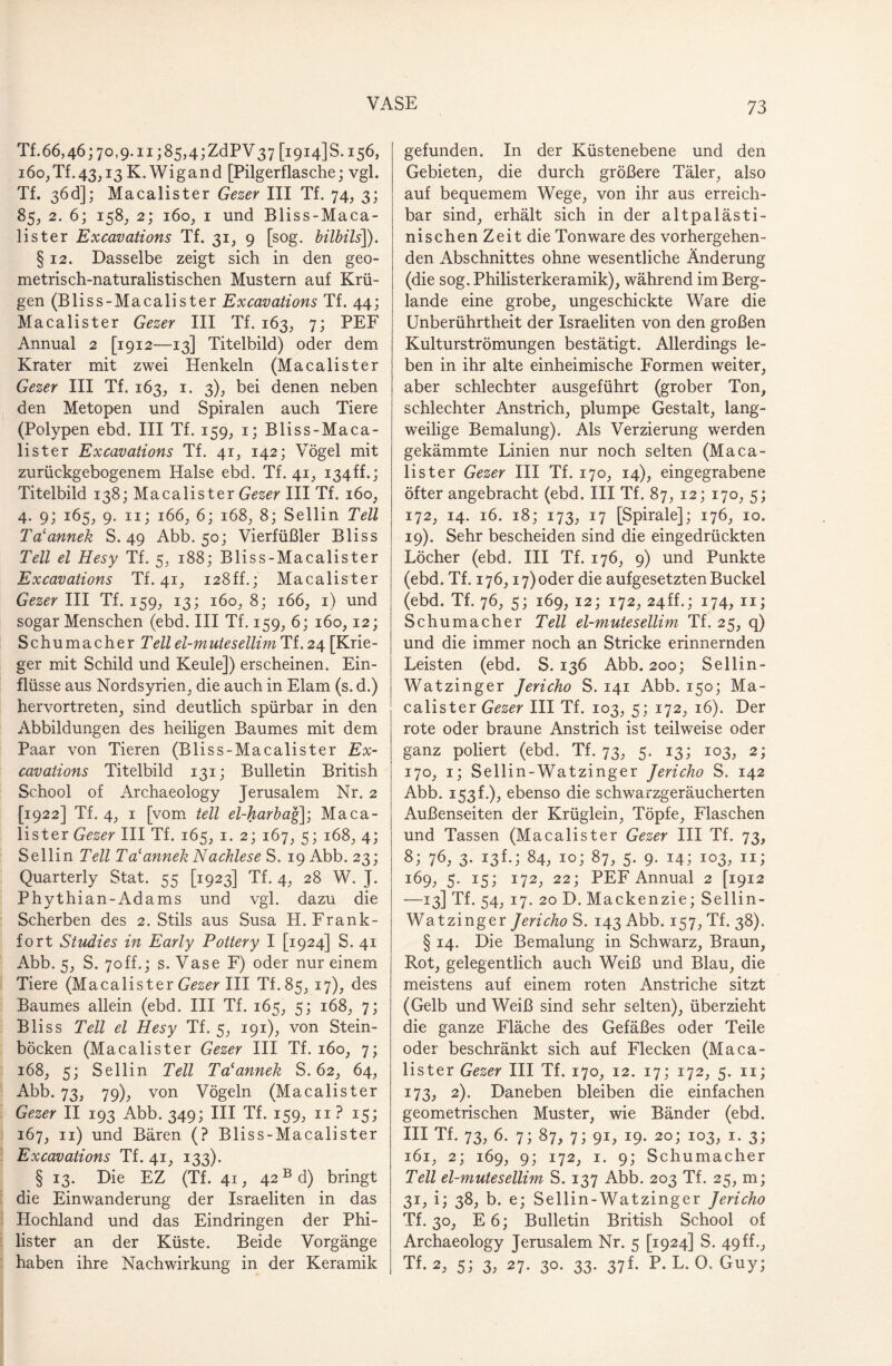 Tf.66,46;7o,9.n;85,4;ZdPV37 [19145s. 156, i6o,Tf.43,13 K. Wigand [Pilgerflasche; vgl. Tf. 36d]; Macalister Gezer III Tf. 74, 3; 85, 2. 6; 158, 2; 160, 1 und Bliss-Maca- lister Excavations Tf. 31, 9 [sog. bilbils]). § 12. Dasselbe zeigt sich in den geo¬ metrisch-naturalistischen Mustern auf Krü¬ gen (Bliss-Macalister Excavations Tf. 44; Macalister Gezer III Tf. 163, 7; PEF Annual 2 [1912—13] Titelbild) oder dem Krater mit zwei Henkeln (Macalister Gezer III Tf. 163, 1. 3), bei denen neben den Metopen und Spiralen auch Tiere (Polypen ebd. III Tf. 159, 1; Bliss-Maca- lister Excavations Tf. 41, 142; Vögel mit zurückgebogenem Halse ebd. Tf. 41, i34ff.; Titelbild 138; Macalister Gezer III Tf. 160, 4. 9; 165, 9. 11; 166, 6; 168, 8; Sellin Teil Ta'annek S. 49 Abb. 50; Vierfüßler Bliss Teil el Hesy Tf. 5, 188; Bliss-Macalister Excavations Tf. 413 128ff.; Macalister Gezer III Tf. 159, 13; 160, 8; 166, 1) und sogar Menschen (ebd. III Tf. 159, 6; 160,12; Schumacher Teilel-mutesellim Ti.24 [Krie¬ ger mit Schild und Keule]) erscheinen. Ein¬ flüsse aus Nordsyrien, die auch in Elam (s. d.) hervortreten, sind deutlich spürbar in den Abbildungen des heiligen Baumes mit dem Paar von Tieren (Bliss-Macalister Ex¬ cavations Titelbild 131; Bulletin British School of Archaeology Jerusalem Nr. 2 [1922] Tf. 4, 1 [vom teil el-harbag\; Maca¬ lister Gezer III Tf. 165, 1. 2; 167, 5; 168, 4; Sellin Teil TNannek Nachlese S. 19 Abb. 23; Quarterly Stat. 55 [1923] Tf. 4, 28 W. J. Phythian-Adams und vgl. dazu die Scherben des 2. Stils aus Susa H. Frank- fort Studies in Early Pottery I [1924] S. 41 Abb. 5, S. 70ff.; s. Vase F) oder nur einem Tiere (Macalister Gezer III TL85, 17), des Baumes allein (ebd. III Tf. 165, 5; 168, 7; Bliss Teil el Hesy Tf. 5, 191), von Stein¬ böcken (Macalister Gezer III Tf. 160, 7; 168, 5; Sellin Teil Talannek S. 62, 64, Abb. 73, 79), von Vögeln (Macalister Gezer II 193 Abb. 349; III Tf. 159, n ? 15; 167, n) und Bären (? Bliss-Macalister Excavations Tf. 41, 133). §13. Die EZ (Tf. 41, 42 Bd) bringt die Einwanderung der Israeliten in das Hochland und das Eindringen der Phi¬ lister an der Küste. Beide Vorgänge haben ihre Nachwirkung in der Keramik gefunden. In der Küstenebene und den Gebieten, die durch größere Täler, also auf bequemem Wege, von ihr aus erreich¬ bar sind, erhält sich in der altpalästi¬ nischen Zeit die Tonware des vorhergehen¬ den Abschnittes ohne wesentliche Änderung (die sog. Philisterkeramik), während im Berg¬ lande eine grobe, ungeschickte Ware die Unberührtheit der Israeliten von den großen Kulturströmungen bestätigt. Allerdings le¬ ben in ihr alte einheimische Formen weiter, aber schlechter ausgeführt (grober Ton, schlechter Anstrich, plumpe Gestalt, lang¬ weilige Bemalung). Als Verzierung werden gekämmte Linien nur noch selten (Maca¬ lister Gezer III Tf. 170, 14), eingegrabene öfter angebracht (ebd. III Tf. 87, 12; 170, 5; 172, 14. 16. 18; 173, 17 [Spirale]; 176, 10. 19). Sehr bescheiden sind die eingedrückten Löcher (ebd. III Tf. 176, 9) und Punkte (ebd. Tf. 176,17) oder die aufgesetzten Buckel (ebd. Tf. 76, 5; 169, 12; 172, 24ff.; 174, n; Schumacher Teil el-mutesellim Tf. 25, q) und die immer noch an Stricke erinnernden Leisten (ebd. S. 136 Abb. 200; Sellin- Watzinger Jericho S. 141 Abb. 150; Ma¬ calister Gezer III Tf. 103, 5; 172, 16). Der rote oder braune Anstrich ist teilweise oder ganz poliert (ebd. Tf. 73, 5. 13; 103, 2; 170, 1; Sellin-Watzinger Jericho S. 142 Abb. 153L), ebenso die schwarzgeräucherten Außenseiten der Krüglein, Töpfe, Flaschen und Tassen (Macalister Gezer III Tf. 73, 8; 7<h 3- I3fu 84, 10; 87, 5. 9. 14; 103, 11; r69, 5. 15; 172, 22; PEF Annual 2 [1912 —13] Tf. 54, 17. 20 D. Mackenzie; Sellin- Watzinger Jericho S. 143 Abb. 157, Tf. 38). § 14. Die Bemalung in Schwarz, Braun, Rot, gelegentlich auch Weiß und Blau, die meistens auf einem roten Anstriche sitzt (Gelb und Weiß sind sehr selten), überzieht die ganze Fläche des Gefäßes oder Teile oder beschränkt sich auf Flecken (Maca¬ lister Gezer III Tf. 170, 12. 17; 172, 5. 11; 173, 2). Daneben bleiben die einfachen geometrischen Muster, wie Bänder (ebd. 111 Tf. 73. 6- 7; 87, 7i 9D 2°i I03. !• 3; 161, 2; 169, 9; 172, 1. 9; Schumacher Teil el-mutesellim S. 137 Abb. 203 Tf. 25, m; 31, i; 38, b. e; Sellin-Watzinger Jericho Tf. 30, E6; Bulletin British School of Archaeology Jerusalem Nr. 5 [1924] S. 49 ff., Tf. 2, 5; 3. 27- 3°- 33- 37f- P. L. 0. Guy;