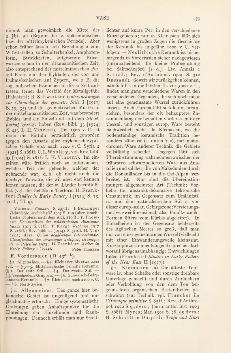 nimmt man gewöhnlich die Mitte des 2. Jht. an (Beginn der 2. spätminoischen bzw. der mittelmykenischen Periode). Aber schon früher lassen sich Beziehungen zum W feststellen, so Schulterhenkel, Amphoren¬ form, Strickleisten, aufgesetzte Brust¬ warzen schon in der altkanaanitischen Zeit, also entsprechend der mittelminoischen Per. auf Kreta und den Kykladen, der vor- und frühmykenischen auf Zypern, wo z. B. die sog. nubischen Kännchen in dieser Zeit auf- treten, ferner das Vorbild der Metallgefäße (Palaststil; B. Schweitzer Untersuchungen zur Chronologie der geo?netr. Stile I [1917] S. 29, 35) und die geometrischen Muster in der mittelkanaanitischen Zeit, was besonders Byblos und ein Einzelfund auf dem teil el- harbag gezeigt haben (Rev, bibl. 33 [1924] S. 423 L. H. Vincent). Um 1500 v. C. ist dann die Einfuhr beträchtlich geworden (gegen den Ansatz aller mykenisch-zypri- schen Gefäße erst nach 1200 v. C. Syria 2 [1921] S. 186ff. C. L.Woolley, vgl.Rev.bibl. 33 [1924] S. i8if. L. H. Vincent). Im ein¬ zelnen wäre freilich noch zu untersuchen, welcher Teil der gebende, welcher der nehmende war, d. h. ob nicht auch die nordsyr. Tonware, die wir aber erst kennen lernen müssen, die der w. Länder beeinflußt hat (vgl. die Gefäße in Tierform H. Frank¬ fort Studies in Early Pottery I [1924] S. 73, mf., Tf. 9). Vincent Canaan S. 297ff; I. Benzinger Hebräische Archäologie2 1907 S. 149 (über israeli¬ tische Töpferei nach dem AT), 229 ff.; P. Thom- sen Kompendium der palästinischen Altertums¬ kunde 1913 S. 67ff.; P. Karge Rephaim 1917 S. 216ff.; Rev. bibl. 11 (1914) S. 5ioff. H. Vin¬ cent; ders. Union academique internationale. Classification des ceramiques antiques, ceramique de a Palestine 1923; H. Frankfort Studies in Early Pottery I (1924). Peter Thomsen F. Vorderasien (Tf. 43A—L). § 1. Allgemeines. — § 2. Kleinasien bis etwa 2200 v. C. — §3—5. Mittelasiatische bemalte Keramik. (§ 3. Der erste Stil. — § 4. Der zweite Stil. — § 5. Verschiedene Gruppen.) — § 6. Sumerisch-Baby¬ lonische Keramik. — § 7. Kleinasien nach 2200 v. C. — § 8. Nord-Syrien. §1. Allgemeines. Das ganze hier be¬ handelte Gebiet ist ungenügend und un¬ gleichmäßig erforscht. Einige systematische Grabungen geben Anhaltspunkte für die Einreihung der Einzelfunde und Raub¬ grabungen. Dennoch erhält man nur Streif¬ lichter auf kurze Per. in den verschiedenen Einzelgebieten; nur in Kleinasien läßt sich wenigstens in großen Zügen die Geschichte der Keramik bis ungefähr 1000 v. C. ver¬ folgen. — Neolithische Keramik ist bisher nirgends in Vorderasien sicher nachgewiesen (unentscheidend die kleine Probegrabung bei Saktschegözü [s. d.]: Liv. Annals 1 S. ii2ff.; Rev. d’Anthropol. 1909 S. 312 D u s s a u d). Soweit wir zurückgehen können, nämlich bis in die letzten Jh. vor 3000 v. C., findet man ganz verschiedene Waren in den verschiedenen Gegenden, die sich noch nicht auf eine gemeinsame Wurzel zurückführen lassen. Auch Europa läßt sich kaum heran¬ ziehen, besonders der oft behauptete Zu¬ sammenhang der bemalten vorderas. mit der thessal. und sonstigen europ. Ware besteht nachweislich nicht, da Kleinasien, wo die bodenständige keramische Tradition be¬ sonders zähe ist (s. unten § 2), mit mono¬ chromer Ware anderer Technik die Gebiete vollständig scheidet. Dagegen läßt sich Übereinstimmung wahrnehmen zwischen der frühesten schwarzpolierten Ware aus Ana¬ tolien und solcher, die von Makedonien durch die Donauländer bis in die Ost-Alpen ver¬ breitet ist. Nur sind die Übereinstim¬ mungen allgemeinster Art (Technik; Vor¬ liebe für abstrakt-dekorative tektonische Ornamentik, im Gegensatz zum Umlaufstil n., und dem naturalistischen Stil s. von dieser europ.-asiat. Gebirgszone;Verzierungs- motive zweidimensional, also Bandkeramik; Formen öfters vom Kürbis abgeleitet). In Einzelheiten ist der Gegensatz beiderseits des Ägäischen Meeres so groß, daß man nur von einer gemeinsamen Wurzel (vielleicht mit einer Einwanderungswelle kleinasiat. Kurzköpfe zusammenhängend) sprechen darf, worauf übrigens unabhängige Entwicklungen fußen (Frankfort Studies in Early Pottery of the Near East II [1927]). § 2. Kleinasien, a) Die älteste Topf¬ ware ist ohne Scheibe oder sonstige drehbare Unterlage gemacht und durch Anräuchern oder Verkohlung von den dem Ton bei¬ gemischten organischen Bestandteilen ge¬ schwärzt (zur Technik vgl. Franchet La Ceramique primitive S. 85 ff.; Rev. d’Anthro¬ pol. 1922 S.93 ders.; Journ. anthr. inst. 1903 S. 368ff. Myres; Man 1901 S. 78, 95 ders.; H. Schmidt in Dörpfeld Troja und Ilion