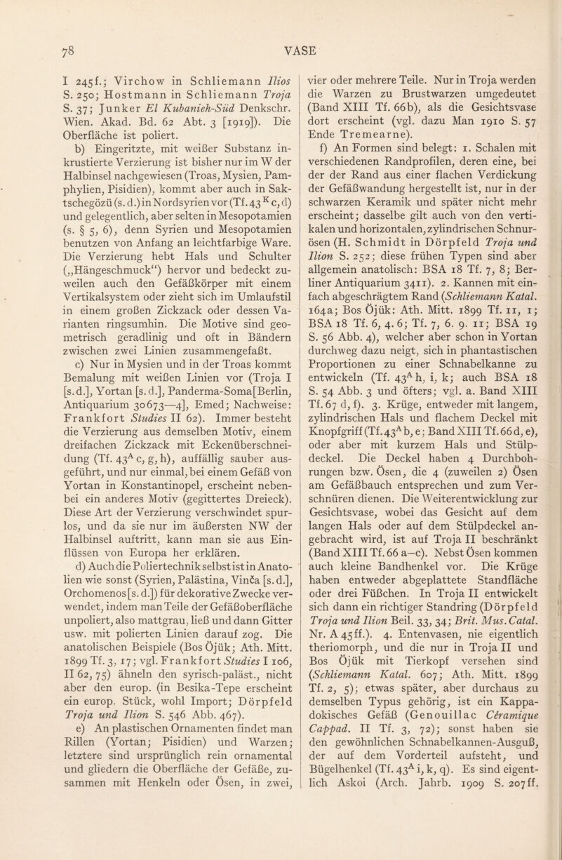 I 245E; Virchow in Schliemann llios S.250; H ostmann in Schliemann Troja S. 37; Junker El Kubanieh-Süd Denkschr. Wien. Akad. Bd. 62 Abt. 3 [1919]). Die Oberfläche ist poliert. b) Eingeritzte, mit weißer Substanz in¬ krustierte Verzierung ist bisher nur im W der Halbinsel nachgewiesen (Troas, Mysien, Pam- phylien, Pisidien), kommt aber auch in Sak- tschegözü (s. d.) in Nordsyrien vor (Tf. 43 K c, d) und gelegentlich, aber selten in Mesopotamien (s. § 5, 6), denn Syrien und Mesopotamien benutzen von Anfang an leichtfarbige Ware. Die Verzierung hebt Hals und Schulter („Hängeschmuck“) hervor und bedeckt zu¬ weilen auch den Gefäßkörper mit einem Vertikalsystem oder zieht sich im Umlaufstil in einem großen Zickzack oder dessen Va¬ rianten ringsumhin. Die Motive sind geo¬ metrisch geradlinig und oft in Bändern zwischen zwei Linien zusammengefaßt. c) Nur in Mysien und in der Troas kommt Bemalung mit weißen Linien vor (Troja I [s.d.], Yortan [s.d.], Panderma-Soma[Berlin, Antiquarium 30673—4], Emed; Nachweise: Frankfort Studie s II 62). Immer besteht die Verzierung aus demselben Motiv, einem dreifachen Zickzack mit Eckenüberschnei¬ dung (Tf. 43a c, g, h), auffällig sauber aus¬ geführt, und nur einmal, bei einem Gefäß von Yortan in Konstantinopel, erscheint neben¬ bei ein anderes Motiv (gegittertes Dreieck). Diese Art der Verzierung verschwindet spur¬ los, und da sie nur im äußersten NW der Halbinsel auftritt, kann man sie aus Ein¬ flüssen von Europa her erklären. d) Auch die Poliertechnik selbst ist in Anato¬ lien wie sonst (Syrien, Palästina, Vinöa [s. d.], Orchomenos [s. d.]) für dekorative Zwecke ver¬ wendet, indem man Teile der Gefäßoberfläche unpoliert, also mattgrau, ließ und dann Gitter usw. mit polierten Linien darauf zog. Die anatolischen Beispiele (Bos Öjük; Ath. Mitt. 1899 Tf. 3, 17; vgl. Frankfort Studies I 106, II 62, 75) ähneln den syrisch-paläst., nicht aber den europ. (in Besika-Tepe erscheint ein europ. Stück, wohl Import; Dörpfeld Troja und Ilion S. 546 Abb. 467). e) An plastischen Ornamenten findet man Rillen (Yortan; Pisidien) und Warzen; letztere sind ursprünglich rein ornamental und gliedern die Oberfläche der Gefäße, zu¬ sammen mit Henkeln oder Ösen, in zwei, vier oder mehrere Teile. Nur in Troja werden die Warzen zu Brustwarzen umgedeutet (Band XIII Tf. 66 b), als die Gesichtsvase dort erscheint (vgl. dazu Man 1910 S. 57 Ende Tremearne). f) An Formen sind belegt: 1. Schalen mit verschiedenen Randprofilen, deren eine, bei der der Rand aus einer flachen Verdickung der Gefäßwandung hergestellt ist, nur in der schwarzen Keramik und später nicht mehr erscheint; dasselbe gilt auch von den verti¬ kalen und horizontalen, zylindrischen Schnur¬ ösen (H. Schmidt in Dörpfeld Troja und Ilion S. 252; diese frühen Typen sind aber allgemein anatolisch: BSA 18 Tf. 7, 8; Ber¬ liner Antiquarium 3411). 2. Kannen mit ein¬ fach abgeschrägtem Rand (Schliemann Katal. 164a; Bos Öjük: Ath. Mitt. 1899 Tf. 11, 1; BSA 18 Tf. 6, 4. 6; Tf. 7, 6. 9. n; BSA 19 S. 56 Abb. 4), welcher aber schon in Yortan durchweg dazu neigt, sich in phantastischen Proportionen zu einer Schnabelkanne zu entwickeln (Tf. 43Ah, i, k; auch BSA 18 S. 54 Abb. 3 und öfters; vgl. a. Band XIII Tf. 67 d, f). 3. Krüge, entweder mit langem, zylindrischen Hals und flachem Deckel mit Knopfgriff (Tf. 43A b, e; Band XIII Tf. 66 d, e), oder aber mit kurzem Hals und Stülp¬ deckel. Die Deckel haben 4 Durchboh¬ rungen bzw. Ösen, die 4 (zuweilen 2) Ösen am Gefäßbauch entsprechen und zum Ver¬ schnüren dienen. Die Weiterentwicklung zur Gesichtsvase, wobei das Gesicht auf dem langen Hals oder auf dem Stülpdeckel an¬ gebracht wird, ist auf Troja II beschränkt (Band XIII Tf. 66 a—c). Nebst Ösen kommen auch kleine Bandhenkel vor. Die Krüge haben entweder abgeplattete Standfläche oder drei Füßchen. In Troja II entwickelt sich dann ein richtiger Standring (Dörpfeld Troja und Ilion Beil. 33, 34; Brit. Mus. Catal. Nr. A 45 ff.). 4. Entenvasen, nie eigentlich theriomorph, und die nur in Troja II und Bos Öjük mit Tierkopf versehen sind (Schliemann Katal. 607; Ath. Mitt. 1899 Tf. 2, 5); etwas später, aber durchaus zu demselben Typus gehörig, ist ein Kappa- dokisches Gefäß (Genouillac Ciramique Cappad. II Tf. 3, 72); sonst haben sie den gewöhnlichen Schnabelkannen-Ausguß, der auf dem Vorderteil aufsteht, und Bügelhenkel (Tf. 43A i, k, q). Es sind eigent¬ lich Askoi (Arch. Jahrb. 1909 S. 207 ff.