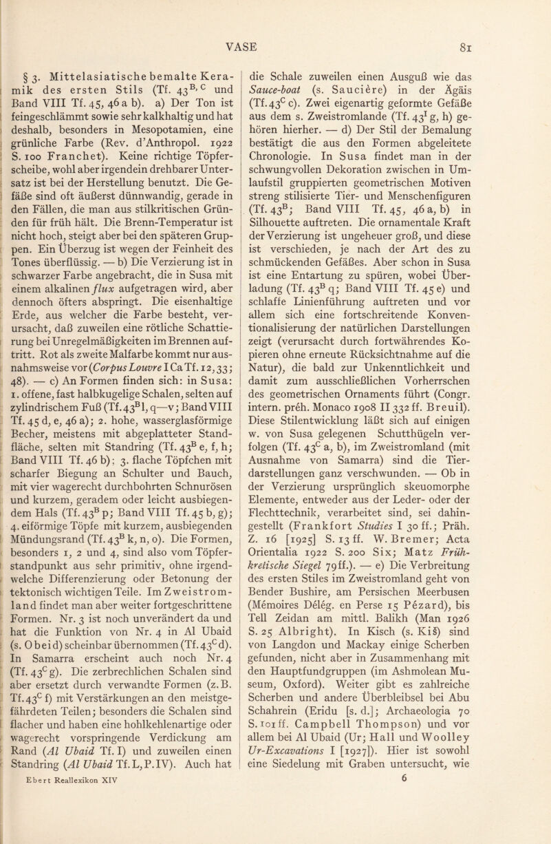 §3. Mittelasiatische bemalte Kera¬ mik des ersten Stils (Tf. 43B> c und Band VIII Tf. 45, 46 a b). a) Der Ton ist feingeschlämmt sowie sehr kalkhaltig und hat deshalb, besonders in Mesopotamien, eine grünliche Farbe (Rev. d’Anthropol. 1922 S. 100 Franchet). Keine richtige Töpfer¬ scheibe, wohl aber irgendein drehbarer Unter¬ satz ist bei der Herstellung benutzt. Die Ge¬ fäße sind oft äußerst dünnwandig, gerade in den Fällen, die man aus stilkritischen Grün¬ den für früh hält. Die Brenn-Temperatur ist nicht hoch, steigt aber bei den späteren Grup¬ pen. Ein Überzug ist wegen der Feinheit des Tones überflüssig. — b) Die Verzierung ist in schwarzer Farbe angebracht, die in Susa mit einem alkalinen/to aufgetragen wird, aber dennoch öfters abspringt. Die eisenhaltige Erde, aus welcher die Farbe besteht, ver¬ ursacht, daß zuweilen eine rötliche Schattie¬ rung bei Unregelmäßigkeiten im Brennen auf- tritt. Rot als zweite Malfarbe kommt nur aus¬ nahmsweise vor (Corpus Louvre I Ca Tf. 12,33; 48). — c) An Formen finden sich: in Susa: 1. offene, fast halbkugelige Schalen, selten auf zylindrischem Fuß (Tf.43Bl, q—v; Band VIII Tf. 45 d, e, 46 a); 2. hohe, wasserglasförmige Becher, meistens mit abgeplatteter Stand¬ fläche, selten mit Standring (Tf. 43B e, f, h; Band VIII Tf. 46 b); 3. flache Töpfchen mit scharfer Biegung an Schulter und Bauch, mit vier wagerecht durchbohrten Schnurösen und kurzem, geradem oder leicht ausbiegen¬ dem Hals (Tf. 43b p; Band VIII Tf. 45 b, g); 4. eiförmige Töpfe mit kurzem, ausbiegenden Mündungsrand (Tf. 43B k, n, 0). Die Formen, besonders 1, 2 und 4, sind also vom Töpfer¬ standpunkt aus sehr primitiv, ohne irgend¬ welche Differenzierung oder Betonung der tektonisch wichtigen Teile. Im Zwei st rom¬ land findet man aber weiter fortgeschrittene Formen. Nr. 3 ist noch unverändert da und hat die Funktion von Nr. 4 in Al Ubaid (s. Obeid) scheinbar übernommen (Tf. 43° d). In Samarra erscheint auch noch Nr. 4 (Tf. 43cg). Die zerbrechlichen Schalen sind aber ersetzt durch verwandte Formen (z.B. Tf.43c f) mit Verstärkungen an den meistge- fährdeten Teilen; besonders die Schalen sind flacher und haben eine hohlkehlenartige oder wagerecht vorspringende Verdickung am Rand {Al Ubaid Tf. I) und zuweilen einen Standring {Al Ubaid Tf. L,P.IV). Auch hat Ebert Reallexikon XIV die Schale zuweilen einen Ausguß wie das Sauce-boat (s. Sauciere) in der Ägäis (Tf.43cc). Zwei eigenartig geformte Gefäße aus dem s. Zweistromlande (Tf. 431 g, h) ge¬ hören hierher. — d) Der Stil der Bemalung bestätigt die aus den Formen abgeleitete Chronologie. In Susa findet man in der schwungvollen Dekoration zwischen in Um¬ laufstil gruppierten geometrischen Motiven streng stilisierte Tier- und Menschenfiguren (Tf. 43b ; Band VIII Tf. 45, 46 a, b) in Silhouette auftreten. Die ornamentale Kraft der Verzierung ist ungeheuer groß, und diese ist verschieden, je nach der Art des zu schmückenden Gefäßes. Aber schon in Susa ist eine Entartung zu spüren, wobei Über¬ ladung (Tf. 43b q; Band VIII Tf. 45 e) und schlaffe Linienführung auftreten und vor allem sich eine fortschreitende Konven- tionalisierung der natürlichen Darstellungen zeigt (verursacht durch fortwährendes Ko¬ pieren ohne erneute Rücksichtnahme auf die Natur), die bald zur Unkenntlichkeit und damit zum ausschließlichen Vorherrschen des geometrischen Ornaments führt (Congr. intern, preh. Monaco 1908 II332 ff. Breuil). Diese Stilentwicklung läßt sich auf einigen w. von Susa gelegenen Schutthügeln ver¬ folgen (Tf. 43c a, b), im Zweistromland (mit Ausnahme von Samarra) sind die Tier¬ darstellungen ganz verschwunden. — Ob in der Verzierung ursprünglich skeuomorphe Elemente, entweder aus der Leder- oder der Flechttechnik, verarbeitet sind, sei dahin¬ gestellt (Frankfort Studies I 30 ff.; Präh. Z. 16 [1925] S. 13 ff. W. Bremer; Acta Orientalia 1922 S.200 Six; Matz Früh- kretische Siegel 79ff.). — e) Die Verbreitung des ersten Stiles im Zweistromland geht von Bender Bushire, am Persischen Meerbusen (Memoires Deleg. en Perse 15 Pezard), bis Teil Zeidan am mittl. Balikh (Man 1926 S. 25 Albright). In Kisch (s. Kis) sind von Langdon und Mackay einige Scherben gefunden, nicht aber in Zusammenhang mit den Hauptfundgruppen (im Ashmolean Mu¬ seum, Oxford). Weiter gibt es zahlreiche Scherben und andere Überbleibsel bei Abu Schahrein (Eridu [s. d.]; Archaeologia 70 S. toi ff. Campbell Thompson) und vor allem bei Al Ubaid (Ur; Hall und Woolley Ur-Excavations I [1927]). Hier ist sowohl eine Siedelung mit Graben untersucht, wie 6