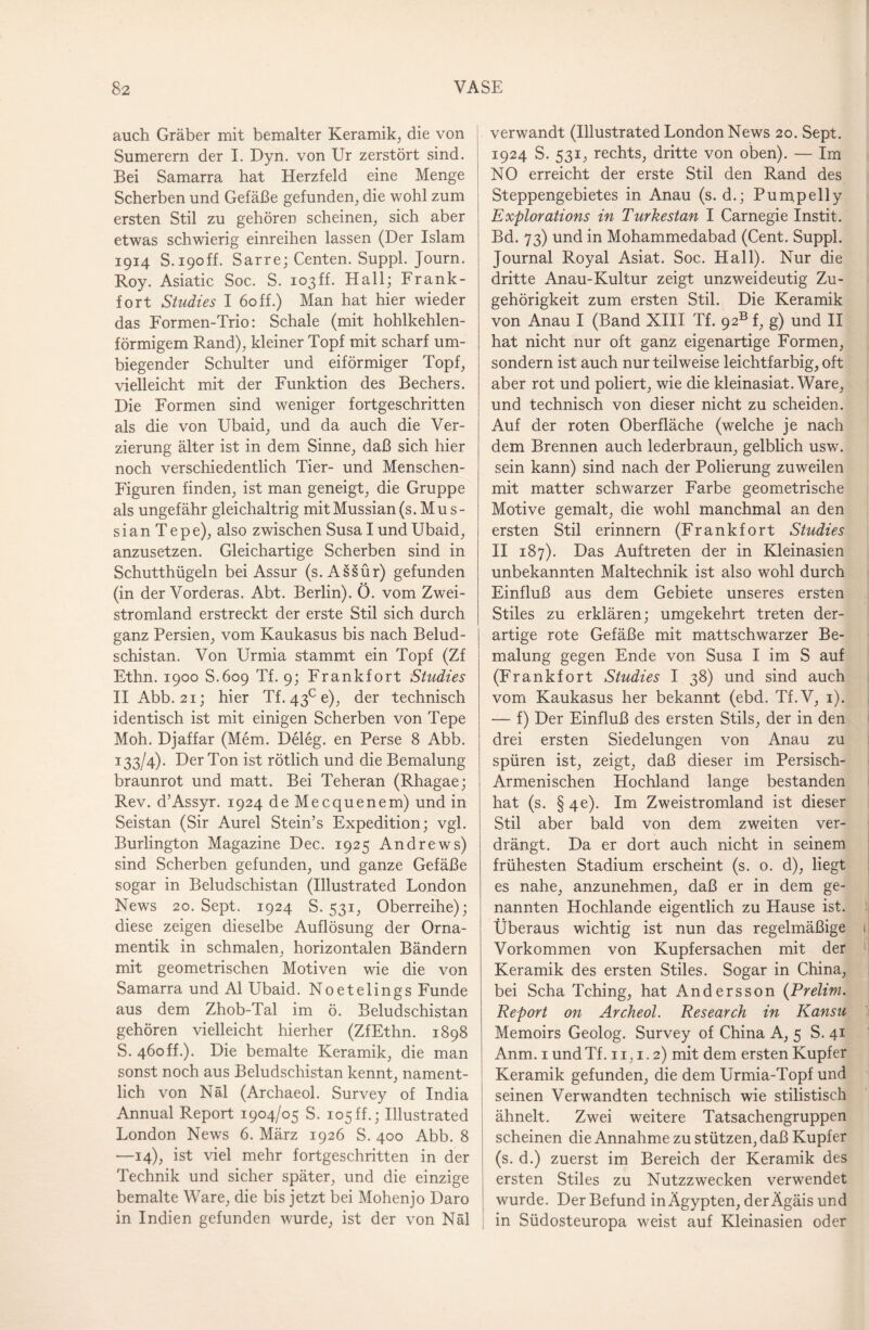 auch Gräber mit bemalter Keramik, die von Sumerern der I. Dyn. von Ur zerstört sind. Bei Samarra hat Herzfeld eine Menge Scherben und Gefäße gefunden, die wohl zum ersten Stil zu gehören scheinen, sich aber etwas schwierig einreihen lassen (Der Islam 1914 S. 190ff. Sarre; Centen. Suppl. Journ. Roy. Asiatic Soc. S. io3ff. Hall; Frank¬ fort Studies I 60 ff.) Man hat hier wieder das Formen-Trio: Schale (mit hohlkehlen¬ förmigem Rand), kleiner Topf mit scharf um¬ biegender Schulter und eiförmiger Topf, vielleicht mit der Funktion des Bechers. Die Formen sind weniger fortgeschritten als die von Ubaid, und da auch die Ver¬ zierung älter ist in dem Sinne, daß sich hier noch verschiedentlich Tier- und Menschen- Figuren finden, ist man geneigt, die Gruppe als ungefähr gleichaltrig mitMussian(s.Mus- s i a n T e p e), also zwischen Susa I und Ubaid, anzusetzen. Gleichartige Scherben sind in Schutthügeln bei Assur (s. Assür) gefunden (in der Vorderas. Abt. Berlin). Ö. vom Zwei¬ stromland erstreckt der erste Stil sich durch ganz Persien, vom Kaukasus bis nach Belud- schistan. Von Urmia stammt ein Topf (Zf Ethn. 1900 S.609 Tf. 9; Frank fort Studies IIAbb. 21; hier Tf. 43° e), der technisch identisch ist mit einigen Scherben von Tepe Moh. Djaffar (Mem. Deleg. en Perse 8 Abb. 133/4). Der Ton ist rötlich und die Bemalung braunrot und matt. Bei Teheran (Rhagae; Rev. d’Assyr. 1924 de Mecquenem) und in Seistan (Sir Aurel Stein’s Expedition; vgl. Burlington Magazine Dec. 1925 Andrews) sind Scherben gefunden, und ganze Gefäße sogar in Beludschistan (Illustrated Fondon News 20. Sept. 1924 S. 531, Oberreihe); diese zeigen dieselbe Auflösung der Orna¬ mentik in schmalen, horizontalen Bändern mit geometrischen Motiven wie die von Samarra und Al Ubaid. Noetelings Funde aus dem Zhob-Tal im ö. Beludschistan gehören vielleicht hierher (ZfEthn. 1898 S. 460ff.). Die bemalte Keramik, die man sonst noch aus Beludschistan kennt, nament¬ lich von Näl (Archaeol. Survey of India Annual Report 1904/05 S. 105ff.; Illustrated London News 6. März 1926 S. 400 Abb. 8 —14), ist viel mehr fortgeschritten in der Technik und sicher später, und die einzige bemalte Ware, die bis jetzt bei Mohenjo Daro in Indien gefunden wurde, ist der von Näl verwandt (Illustrated London News 20. Sept. 1924 S. 531, rechts, dritte von oben). — Im NO erreicht der erste Stil den Rand des Steppengebietes in Anau (s. d.; Pum,pelly Explorations in Turkestan I Carnegie Instit. Bd. 73) und in Mohammedabad (Cent. Suppl. Journal Royal Asiat. Soc. Hall). Nur die dritte Anau-Kultur zeigt unzweideutig Zu¬ gehörigkeit zum ersten Stil. Die Keramik von Anau I (Band XIII Tf. 92B f, g) und II hat nicht nur oft ganz eigenartige Formen, sondern ist auch nur teilweise leichtfarbig, oft aber rot und poliert, wie die kleinasiat. Ware, und technisch von dieser nicht zu scheiden. Auf der roten Oberfläche (welche je nach dem Brennen auch lederbraun, gelblich usw. sein kann) sind nach der Polierung zuweilen mit matter schwarzer Farbe geometrische Motive gemalt, die wohl manchmal an den ersten Stil erinnern (Frankfort Studies II 187). Das Auftreten der in Kleinasien unbekannten Maltechnik ist also wohl durch Einfluß aus dem Gebiete unseres ersten Stiles zu erklären; umgekehrt treten der¬ artige rote Gefäße mit mattschwarzer Be¬ malung gegen Ende von Susa I im S auf (Frankfort Studies I 38) und sind auch vom Kaukasus her bekannt (ebd. Tf.V, 1). — f) Der Einfluß des ersten Stils, der in den drei ersten Siedelungen von Anau zu spüren ist, zeigt, daß dieser im Persisch- Armenischen Hochland lange bestanden hat (s. § 4e). Im Zweistromland ist dieser Stil aber bald von dem zweiten ver¬ drängt. Da er dort auch nicht in seinem frühesten Stadium erscheint (s. o. d), liegt es nahe, anzunehmen, daß er in dem ge¬ nannten Hochlande eigentlich zu Hause ist. Überaus wichtig ist nun das regelmäßige Vorkommen von Kupfersachen mit der Keramik des ersten Stiles. Sogar in China, bei Scha Tching, hat Andersson (Prelim. Report on Archeol. Research in Kansu Memoirs Geolog. Survey of China A, 5 S. 41 Anm. 1 und Tf. 11,1.2) mit dem ersten Kupfer Keramik gefunden, die dem Urmia-Topf und seinen Verwandten technisch wie stilistisch ähnelt. Zwei weitere Tatsachengruppen scheinen die Annahme zu stützen, daß Kupfer (s. d.) zuerst im Bereich der Keramik des ersten Stiles zu Nutzzwecken verwendet wurde. Der Befund inÄgypten, derÄgäis und in Südosteuropa weist auf Kleinasien oder