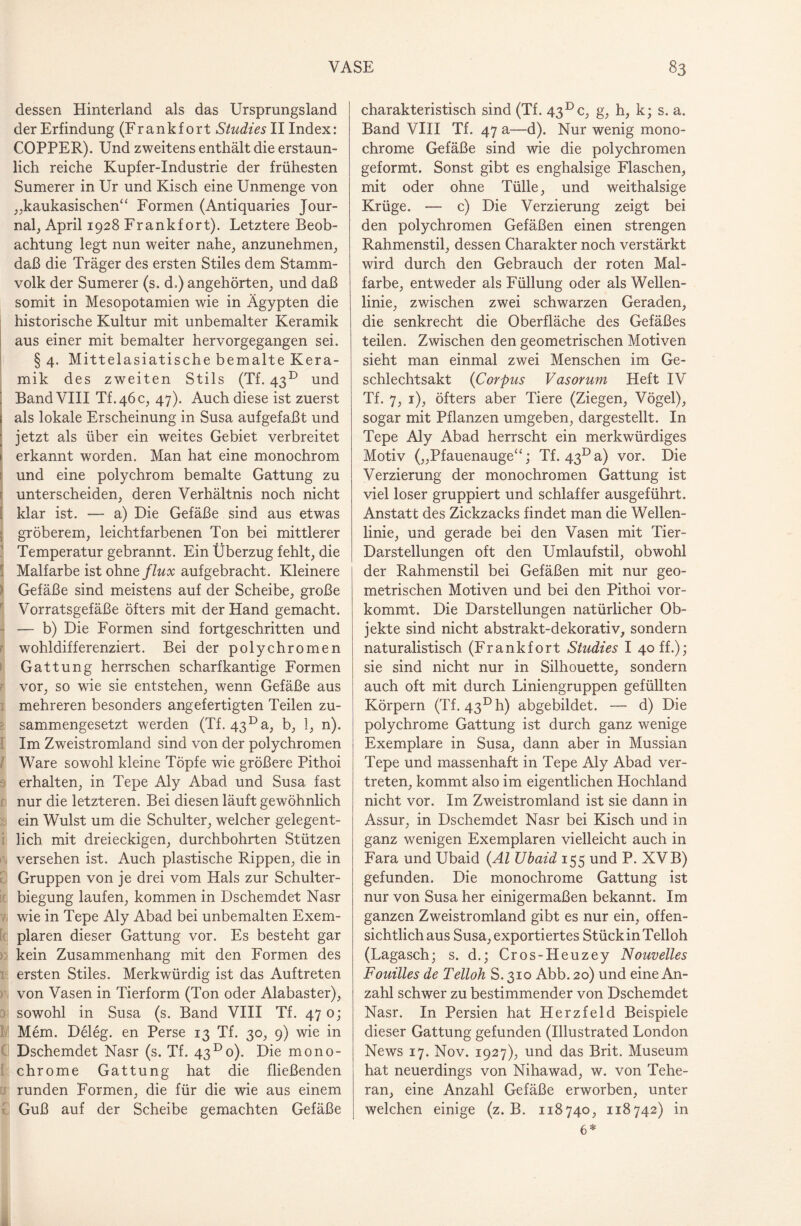dessen Hinterland als das Ursprungsland der Erfindung (Frank fort Studie s II Index: COPPER). Und zweitens enthält die erstaun¬ lich reiche Kupfer-Industrie der frühesten Sumerer in Ur und Kisch eine Unmenge von „kaukasischen* ‘ Formen (Antiquaries Jour¬ nal, April 1928 Frankfort). Letztere Beob¬ achtung legt nun weiter nahe, anzunehmen, daß die Träger des ersten Stiles dem Stamm¬ volk der Sumerer (s. d.) angehörten, und daß somit in Mesopotamien wie in Ägypten die historische Kultur mit unbemalter Keramik aus einer mit bemalter hervorgegangen sei. § 4. Mittelasiatische bemalte Kera¬ mik des zweiten Stils (Tf. 43° und Band VIII TL46C, 47). Auch diese ist zuerst als lokale Erscheinung in Susa aufgefaßt und jetzt als über ein weites Gebiet verbreitet erkannt worden. Man hat eine monochrom und eine polychrom bemalte Gattung zu unterscheiden, deren Verhältnis noch nicht klar ist. — a) Die Gefäße sind aus etwas gröberem, leichtfarbenen Ton bei mittlerer Temperatur gebrannt. Ein Überzug fehlt, die Malfarbe ist ohneflux aufgebracht. Kleinere Gefäße sind meistens auf der Scheibe, große Vorratsgefäße öfters mit der Hand gemacht. — b) Die Formen sind fortgeschritten und wohldifferenziert. Bei der polychromen Gattung herrschen scharfkantige Formen vor, so wie sie entstehen, wenn Gefäße aus mehreren besonders angefertigten Teilen zu¬ sammengesetzt werden (Tf. 43Da, b, 1, n). Im Zweistromland sind von der polychromen Ware sowohl kleine Töpfe wie größere Pithoi erhalten, in Tepe Aly Abad und Susa fast nur die letzteren. Bei diesen läuft gewöhnlich ein Wulst um die Schulter, welcher gelegent¬ lich mit dreieckigen, durchbohrten Stützen versehen ist. Auch plastische Rippen, die in Gruppen von je drei vom Hals zur Schulter¬ biegung laufen, kommen in Dschemdet Nasr wie in Tepe Aly Abad bei unbemalten Exem¬ plaren dieser Gattung vor. Es besteht gar kein Zusammenhang mit den Formen des ersten Stiles. Merkwürdig ist das Auftreten von Vasen in Tierform (Ton oder Alabaster), sowohl in Susa (s. Band VIII Tf. 47 0; Mem. Deleg. en Perse 13 Tf. 30, 9) wie in Dschemdet Nasr (s. Tf. 43°0). Die mono¬ chrome Gattung hat die fließenden runden Formen, die für die wie aus einem Guß auf der Scheibe gemachten Gefäße charakteristisch sind (Tf. 43 Dc, g, h, k; s. a. Band VIII Tf. 47 a—d). Nur wenig mono¬ chrome Gefäße sind wie die polychromen geformt. Sonst gibt es enghalsige Flaschen, mit oder ohne Tülle, und weithalsige Krüge. — c) Die Verzierung zeigt bei den polychromen Gefäßen einen strengen Rahmenstil, dessen Charakter noch verstärkt wird durch den Gebrauch der roten Mal¬ farbe, entweder als Füllung oder als Wellen¬ linie, zwischen zwei schwarzen Geraden, die senkrecht die Oberfläche des Gefäßes teilen. Zwischen den geometrischen Motiven sieht man einmal zwei Menschen im Ge¬ schlechtsakt (Corpus Vasorum Heft IV Tf. 7, 1), öfters aber Tiere (Ziegen, Vögel), sogar mit Pflanzen umgeben, dargestellt. In Tepe Aly Abad herrscht ein merkwürdiges Motiv („Pfauenauge“; Tf. 43° a) vor. Die Verzierung der monochromen Gattung ist viel loser gruppiert und schlaffer ausgeführt. Anstatt des Zickzacks findet man die Wellen¬ linie, und gerade bei den Vasen mit Tier- Darstellungen oft den Umlaufstil, obwohl der Rahmenstil bei Gefäßen mit nur geo¬ metrischen Motiven und bei den Pithoi vor¬ kommt. Die Darstellungen natürlicher Ob¬ jekte sind nicht abstrakt-dekorativ, sondern naturalistisch (Frankfort Studies I 40 ff.); sie sind nicht nur in Silhouette, sondern auch oft mit durch Liniengruppen gefüllten Körpern (Tf. 43° h) abgebildet. —- d) Die polychrome Gattung ist durch ganz wenige Exemplare in Susa, dann aber in Mussian Tepe und massenhaft in Tepe Aly Abad ver¬ treten, kommt also im eigentlichen Hochland nicht vor. Im Zweistromland ist sie dann in Assur, in Dschemdet Nasr bei Kisch und in ganz wenigen Exemplaren vielleicht auch in Fara und Ubaid (Al Ubaid 155 und P. XVB) gefunden. Die monochrome Gattung ist nur von Susa her einigermaßen bekannt. Im ganzen Zweistromland gibt es nur ein, offen¬ sichtlich aus Susa, exportiertes Stück in Telloh (Lagasch; s. d.; Cros-Heuzey Nouvelles Fouilles de Telloh S. 310 Abb. 20) und eine An¬ zahl schwer zu bestimmender von Dschemdet Nasr. In Persien hat Herzfeld Beispiele dieser Gattung gefunden (Illustrated London News 17. Nov. 1927), und das Brit. Museum hat neuerdings von Nihawad, w. von Tehe¬ ran, eine Anzahl Gefäße erworben, unter welchen einige (z. B. 118740, 118742) in 6*