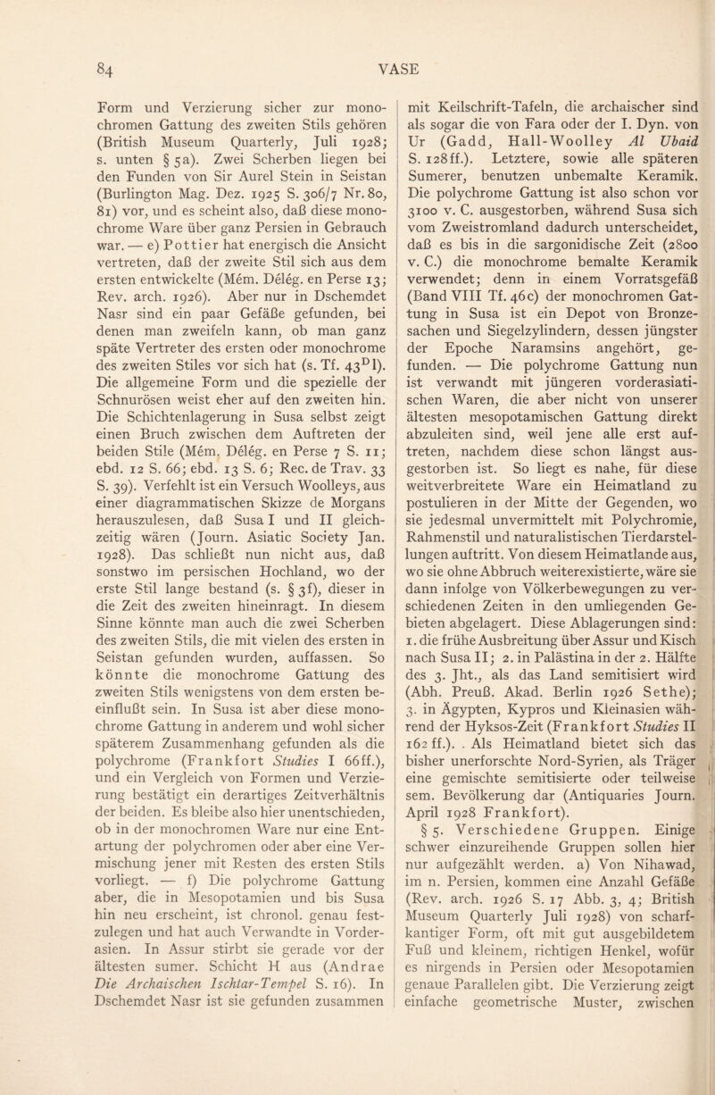 Form und Verzierung sicher zur mono¬ chromen Gattung des zweiten Stils gehören (British Museum Quarterly, Juli 1928; s. unten § 5a). Zwei Scherben liegen bei den Funden von Sir Aurel Stein in Seistan (Burlington Mag. Dez. 1925 S. 306/7 Nr. 80, 81) vor, und es scheint also, daß diese mono¬ chrome Ware über ganz Persien in Gebrauch war. — e) Pottier hat energisch die Ansicht vertreten, daß der zweite Stil sich aus dem ersten entwickelte (Mem. Deleg. en Perse 13; Rev. arch. 1926). Aber nur in Dschemdet Nasr sind ein paar Gefäße gefunden, bei denen man zweifeln kann, ob man ganz späte Vertreter des ersten oder monochrome des zweiten Stiles vor sich hat (s. Tf. 43D1). Die allgemeine Form und die spezielle der Schnurösen weist eher auf den zweiten hin. Die Schichtenlagerung in Susa selbst zeigt einen Bruch zwischen dem Auftreten der beiden Stile (Mem. Deleg. en Perse 7 S. n; ebd. 12 S. 66; ebd. 13 S. 6; Rec. de Trav. 33 S. 39). Verfehlt ist ein Versuch Woolleys, aus einer diagrammatischen Skizze de Morgans herauszulesen, daß Susa I und II gleich¬ zeitig wären (Journ. Asiatic Society Jan. 1928). Das schließt nun nicht aus, daß sonstwo im persischen Hochland, wo der erste Stil lange bestand (s. § 3fdieser in die Zeit des zweiten hineinragt. In diesem Sinne könnte man auch die zwei Scherben des zweiten Stils, die mit vielen des ersten in Seistan gefunden wurden, auffassen. So könnte die monochrome Gattung des zweiten Stils wenigstens von dem ersten be¬ einflußt sein. In Susa ist aber diese mono¬ chrome Gattung in anderem und wohl sicher späterem Zusammenhang gefunden als die polychrome (Frankfort Studies I 66ff.), und ein Vergleich von Formen und Verzie¬ rung bestätigt ein derartiges Zeitverhältnis der beiden. Es bleibe also hier unentschieden, ob in der monochromen Ware nur eine Ent¬ artung der polychromen oder aber eine Ver¬ mischung jener mit Resten des ersten Stils vorliegt. — f) Die polychrome Gattung aber, die in Mesopotamien und bis Susa hin neu erscheint, ist chronol. genau fest¬ zulegen und hat auch Verwandte in Vorder¬ asien. In Assur stirbt sie gerade vor der ältesten sumer. Schicht H aus (Andrae Die Archaischen Ischtar-Tempel S. 16). In Dschemdet Nasr ist sie gefunden zusammen mit Keilschrift-Tafeln, die archaischer sind als sogar die von Fara oder der I. Dyn. von Ur (Gadd, Hall-Woolley Al XJbaid S. 128ff.). Letztere, sowie alle späteren Sumerer, benutzen unbemalte Keramik. Die polychrome Gattung ist also schon vor 3100 v. C. ausgestorben, während Susa sich vom Zweistromland dadurch unterscheidet, daß es bis in die sargonidische Zeit (2800 v. C.) die monochrome bemalte Keramik verwendet; denn in einem Vorratsgefäß (Band VIII Tf. 46 c) der monochromen Gat¬ tung in Susa ist ein Depot von Bronze¬ sachen und Siegelzylindern, dessen jüngster der Epoche Naramsins angehört, ge¬ funden. — Die polychrome Gattung nun ist verwandt mit jüngeren vorderasiati¬ schen Waren, die aber nicht von unserer ältesten mesopotamischen Gattung direkt abzuleiten sind, weil jene alle erst auf- treten, nachdem diese schon längst aus¬ gestorben ist. So liegt es nahe, für diese weitverbreitete Ware ein Heimatland zu postulieren in der Mitte der Gegenden, wo sie jedesmal unvermittelt mit Polychromie, Rahmenstil und naturalistischen Tierdarstel¬ lungen auf tritt. Von diesem Heimatlande aus, wo sie ohne Abbruch weiterexistierte, wäre sie dann infolge von Völkerbewegungen zu ver¬ schiedenen Zeiten in den umliegenden Ge¬ bieten abgelagert. Diese Ablagerungen sind: 1. die frühe Ausbreitung über Assur und Kisch nach Susa II; 2. in Palästina in der 2. Hälfte des 3. Jht., als das Land semitisiert wird (Abh. Preuß. Akad. Berlin 1926 Sethe); 3. in Ägypten, Kypros und Kleinasien wäh¬ rend der Hyksos-Zeit (Frankfort Studies II 162 ff.). . Als Heimatland bietet sich das bisher unerforschte Nord-Syrien, als Träger eine gemischte semitisierte oder teilweise j] sem. Bevölkerung dar (Antiquaries Journ. April 1928 Frankfort). § 5. Verschiedene Gruppen. Einige schwer einzureihende Gruppen sollen hier nur aufgezählt werden, a) Von Nihawad, im n. Persien, kommen eine Anzahl Gefäße (Rev. arch. 1926 S. 17 Abb. 3, 4; British Museum Quarterly Juli 1928) von scharf¬ kantiger Form, oft mit gut ausgebildetem Fuß und kleinem, richtigen Henkel, wofür es nirgends in Persien oder Mesopotamien genaue Parallelen gibt. Die Verzierung zeigt einfache geometrische Muster, zwischen