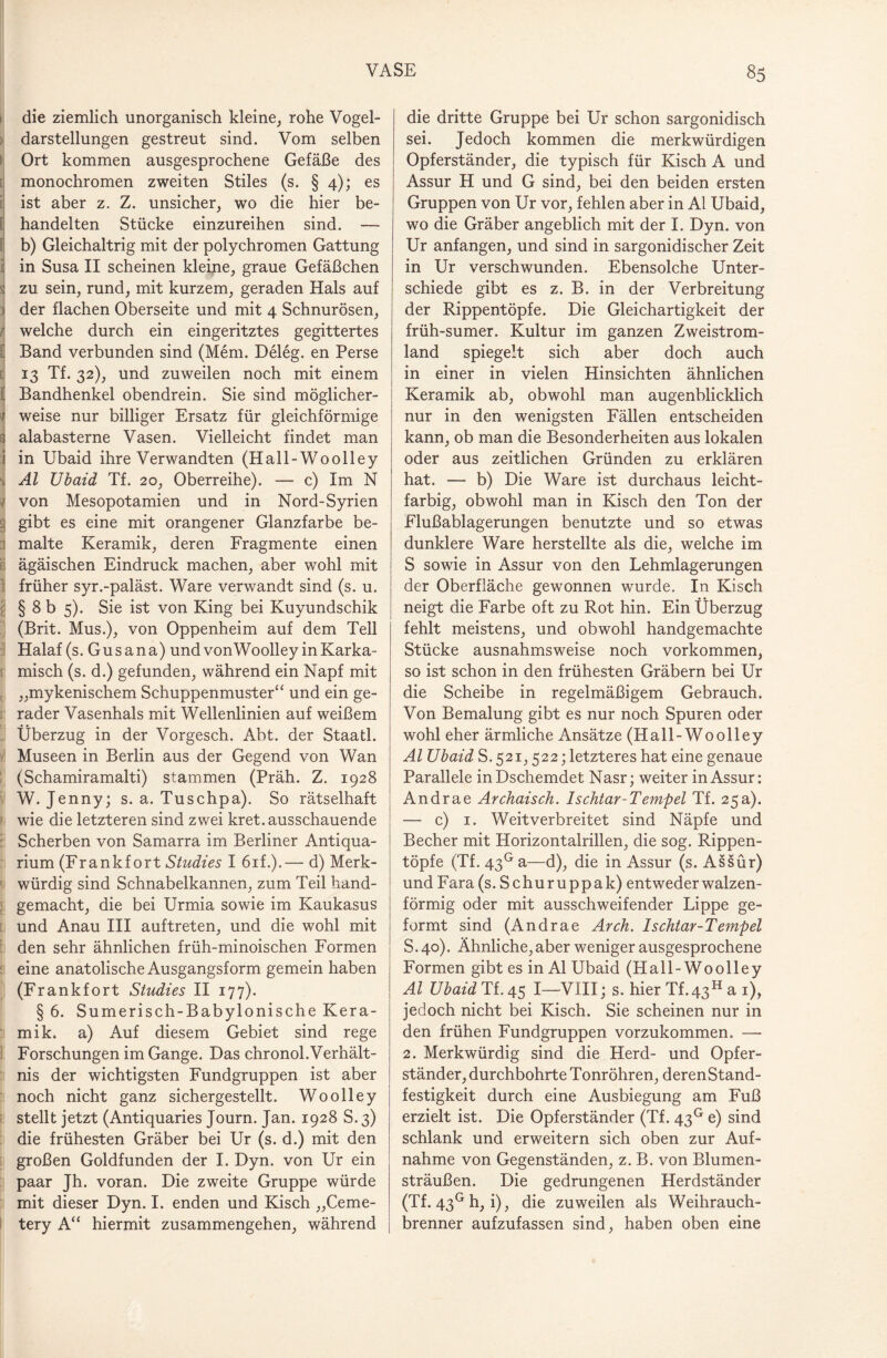 die ziemlich unorganisch kleine, rohe Vogel¬ darstellungen gestreut sind. Vom selben Ort kommen ausgesprochene Gefäße des monochromen zweiten Stiles (s. § 4); es ist aber z. Z. unsicher, wo die hier be¬ handelten Stücke einzureihen sind. — f b) Gleichaltrig mit der polychromen Gattung i in Susa II scheinen kleine, graue Gefäßchen zu sein, rund, mit kurzem, geraden Hals auf \ der flachen Oberseite und mit 4 Schnurösen, J welche durch ein eingeritztes gegittertes § Band verbunden sind (Mem. Deleg. en Perse 13 Tf. 32), und zuweilen noch mit einem f Bandhenkel obendrein. Sie sind möglicher- ; weise nur billiger Ersatz für gleichförmige 3 alabasterne Vasen. Vielleicht findet man i in Ubaid ihre Verwandten (Hall-Woolley , Al Ubaid Tf. 20, Oberreihe). — c) Im N / von Mesopotamien und in Nord-Syrien 3 gibt es eine mit orangener Glanzfarbe be¬ malte Keramik, deren Fragmente einen ägäischen Eindruck machen, aber wohl mit 1 früher syr.-paläst. Ware verwandt sind (s. u. § 8 b 5). Sie ist von King bei Kuyundschik (Brit. Mus.), von Oppenheim auf dem Teil Halaf (s. Gusana) und vonWoolley inKarka- misch (s. d.) gefunden, während ein Napf mit „mykenischem Schuppenmuster“ und ein ge¬ rader Vasenhals mit Wellenlinien auf weißem Überzug in der Vorgesch. Abt. der Staatl. Museen in Berlin aus der Gegend von Wan (Schamiramalti) stammen (Präh. Z. 1928 W. Jenny; s. a. Tuschpa). So rätselhaft wie die letzteren sind zwei kret. ausschauende Scherben von Samarra im Berliner Antiqua¬ rium (Frankfort Studies I 6if.).— d) Merk¬ würdig sind Schnabelkannen, zum Teil hand¬ gemacht, die bei Urmia sowie im Kaukasus und Anau III auftreten, und die wohl mit den sehr ähnlichen früh-minoischen Formen eine anatolische Ausgangsform gemein haben (Frankfort Studies II 177). § 6. Sumerisch-Babylonische Kera¬ mik. a) Auf diesem Gebiet sind rege Forschungen im Gange. Das chronol.Verhält¬ nis der wichtigsten Fundgruppen ist aber noch nicht ganz sichergestellt. Wo oll ey stellt jetzt (Antiquaries Journ. Jan. 1928 S. 3) die frühesten Gräber bei Ur (s. d.) mit den großen Goldfunden der I. Dyn. von Ur ein paar Jh. voran. Die zweite Gruppe würde mit dieser Dyn. I. enden und Kisch „Ceme- tery A“ hiermit Zusammengehen, während die dritte Gruppe bei Ur schon sargonidisch sei. Jedoch kommen die merkwürdigen Opferständer, die typisch für Kisch A und Assur H und G sind, bei den beiden ersten Gruppen von Ur vor, fehlen aber in Al Ubaid, wo die Gräber angeblich mit der I. Dyn. von Ur anfangen, und sind in sargonidischer Zeit in Ur verschwunden. Ebensolche Unter¬ schiede gibt es z. B. in der Verbreitung der Rippentöpfe. Die Gleichartigkeit der früh-sumer. Kultur im ganzen Zweistrom¬ land spiegelt sich aber doch auch in einer in vielen Hinsichten ähnlichen Keramik ab, obwohl man augenblicklich nur in den wenigsten Fällen entscheiden kann, ob man die Besonderheiten aus lokalen oder aus zeitlichen Gründen zu erklären hat. — b) Die Ware ist durchaus leicht¬ farbig, obwohl man in Kisch den Ton der Flußablagerungen benutzte und so etwas dunklere Ware herstellte als die, welche im S sowie in Assur von den Lehmlagerungen der Oberfläche gewonnen wurde. In Kisch neigt die Farbe oft zu Rot hin. Ein Überzug fehlt meistens, und obwohl handgemachte Stücke ausnahmsweise noch Vorkommen, so ist schon in den frühesten Gräbern bei Ur die Scheibe in regelmäßigem Gebrauch. Von Bemalung gibt es nur noch Spuren oder wohl eher ärmliche Ansätze (Hall-Woolley Al Ubaid S. 521,522; letzteres hat eine genaue Parallele inDschemdet Nasr; weiter in Assur: Andrae Archaisch. Ischtar-Tempel Tf. 25a). — c) 1. Weitverbreitet sind Näpfe und Becher mit Horizontalrillen, die sog. Rippen¬ töpfe (Tf. 43Ga—d), die in Assur (s. Assur) und Fara (s. Schuruppak) entweder walzen¬ förmig oder mit ausschweifender Lippe ge¬ formt sind (Andrae Arch. Ischtar-Tempel S. 40). Ähnliche, aber weniger ausgesprochene Formen gibt es in Al Ubaid (Hall-Woolley Al Ubaid Tf. 45 I—VIII; s. hier Tf.43H a 1), jedoch nicht bei Kisch. Sie scheinen nur in den frühen Fundgruppen vorzukommen. —• 2. Merkwürdig sind die Herd- und Opfer¬ ständer, durchbohrte Tonröhren, derenStand- festigkeit durch eine Ausbiegung am Fuß erzielt ist. Die Opferständer (Tf. 43° e) sind schlank und erweitern sich oben zur Auf¬ nahme von Gegenständen, z. B. von Blumen¬ sträußen. Die gedrungenen Herdständer (Tf. 43G h, i), die zuweilen als Weihrauch¬ brenner aufzufassen sind, haben oben eine