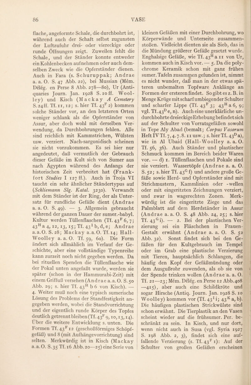 flache, angeformte Schale, die durchbohrt ist, während auch der Schaft selbst zugunsten der Luftzufuhr drei- oder viereckige oder runde Öffnungen zeigt. Zuweilen fehlt die Schale, und der Ständer konnte entweder ein Kohlenbecken auf nehmen oder auch dem¬ selben Zweck wie die Opferständer dienen. Auch in Fara (s. Schuruppak; Andrae a. a. 0. S. 47 Abb. 22), bei Mussian (Mem. Deleg. en Perse 8 Abb. 278—80), Ur (Anti¬ quaries Journ. Jan. 1928 S.ioff. Wool- ley) und Kisch (Mackay A Cemetery S.24ff. Tf. 11,12; s. hier Tf. 4317 2) kommen solche Ständer vor, an den letzteren Orten weniger schlank als die Opferständer von Assur, aber doch wohl mit derselben Ver¬ wendung, da Durchbohrungen fehlen. Alle sind reichlich mit Kammstrichen, Wülsten usw. verziert. Nach-sargonidisch scheinen sie nicht vorzukommen. Es sei hier nur angedeutet, daß vermutlich der Gebrauch dieser Gefäße im Kult sich von Sumer aus nach Ägypten während des Anfangs der historischen Zeit verbreitet hat (Frank¬ fort Studies I 127 ff.). Auch in Troja VI taucht ein sehr ähnlicher Ständertypus auf (Schliemann Slg. Katal. 3230). Verwandt mit dem Ständer ist der Ring, der als Unter¬ satz für rundliche Gefäße dient (Andrae a. a. 0. S. 49). — 3. Allgemein gebraucht während der ganzen Dauer der sumer.-babyl. Kultur werden Tüllenflaschen (Tf. 43F 6, 7; 43Ha 4, 12, 13, 15; Tf. 431 b, d, e; Andrae a.a.O. S. 28; Mackay a.a.O. Tf. 14; Hall- Woolley a.a.O. Tf. 59, 60). Die Form ändert sich allmählich im Verlauf der Ge¬ schichte, aber eine vollständige Typenreihe kann zurzeit noch nicht gegeben werden. Da bei rituellen Spenden die Tüllenflasche wie der Pokal unten angefaßt wurde, werden sie später (schon in der Hammurabi-Zeit) mit einem Griffuß versehen (Andrae a.a.O. S.50 Abb. 29; s. hier Tf. 43H b 6 von Kisch). — 4. Weiter muß noch eine typisch sumerische Lösung des Problems der Standfestigkeit an¬ gegeben werden, wobei die Standvorrichtung und der eigentlich runde Körper des Topfes deutlich getrennt bleiben (Tf. 4317 9,1 o, 13,14). Über die weitere Entwicklung s. unten. Die Formen Tf. 43Fi2 (geschoßförmiges Schöpf¬ gefäß) und 8 (mit Aufhängevorrichtung) sind selten. Merkwürdig ist in Kisch (Mackay a.a.O. S.35 Tf. 16 Abb. 20—25) eine Serie von kleinen Gefäßen mit einer Durchbohrung, wo Körperwände und Unterseite Zusammen¬ stößen. Vielleicht dienten sie als Sieb, das in die Mündung größerer Gefäße gesetzt wurde. Enghalsige Gefäße, wie Tf. 43H an von Ur, kommen auch in Kisch vor. — 5. Da die poly¬ chrome Keramik schon mit ganz frühen sumer. Tafeln zusammen gefunden ist, nimmt es nicht wunder, daß man in der etwas spä¬ teren unbemalten Topfware Anklänge an Formen der ersteren findet . So gibt es z. B. in Menge Krüge mit scharf umbiegender Schulter und scharfer Lippe (Tf. 43F3; 43Ha6, 9; vgl. Tf. 43d e, n). Auch eine unerklärliche un- durchbohrte dreieckigeErhebung befindet sich auf der Schulter von Vorratsgefäßen sowohl in Tepe Aly Abad (bemalt; Corpus Vasorum HeftIVTf.7,4.7.8.11 usw.; s.hierTf. 43°a), wie in Al Ubaid (Hall-Woolley a.a.O. Tf. 56, 36). Auch Ständer und plastischer Schmuck kommen im Bereich beider Waren vor. — d) 1. Tüllenflaschen und Pokale sind nie verziert. Wassertöpfe (Andrae a. a. 0. S. 52; s. hier Tf. 43° f) und andere große Ge¬ fäße sowie Herd- und Opferständer sind mit Strichmustern, Kammlinien oder -wellen oder mit eingeritzten Zeichnungen verziert, und zwar in wagerechten Zonen. Merk¬ würdig ist die eingeritzte Ziege und das Palmblatt auf dem Herdständer in Assur (Andrae a. a. O. S. 48 Abb. 24, 25; s. hier Tf. 43Gi). — 2. Bei der plastischen Ver¬ zierung sei ein Fläschchen in Frauen- Gestalt erwähnt (Andrae a. a. 0. S. 52 Abb. 32). Sonst findet sich bei den Ge¬ fäßen für den Kultgebrauch im Tempel oder im Grab eine plastische Verzierung mit Tieren, hauptsächlich Schlangen, die häufig den Kopf der Gefäßmündung oder dem Ausgußrohr zuwenden, als ob sie von der Spende trinken wollen (Andrae a. a. 0. Tf. 21—23; Mem. Deleg. en Perse 12 Abb. 408 —415), aber auch eine Schildkröte und sogar Hirsche (Antiq. Journ. Jan. 1928 S. 10 Woolley) kommen vor (Tf. 431 i; 43 K a, b). Die häufigen plastischen Strickwülste sind schon erwähnt. Die Tierplastik an den Vasen scheint wieder auf die frühsumer. Per. be¬ schränkt zu sein. In Kisch, und nur dort, wenn nicht auch in Susa (vgl. Syria 1927 S. 198 Abb. 2, 3), findet sich eine auf¬ fallende Verzierung (s. Tf. 43Fi): Auf der Schulter von großen Gefäßen erscheinen
