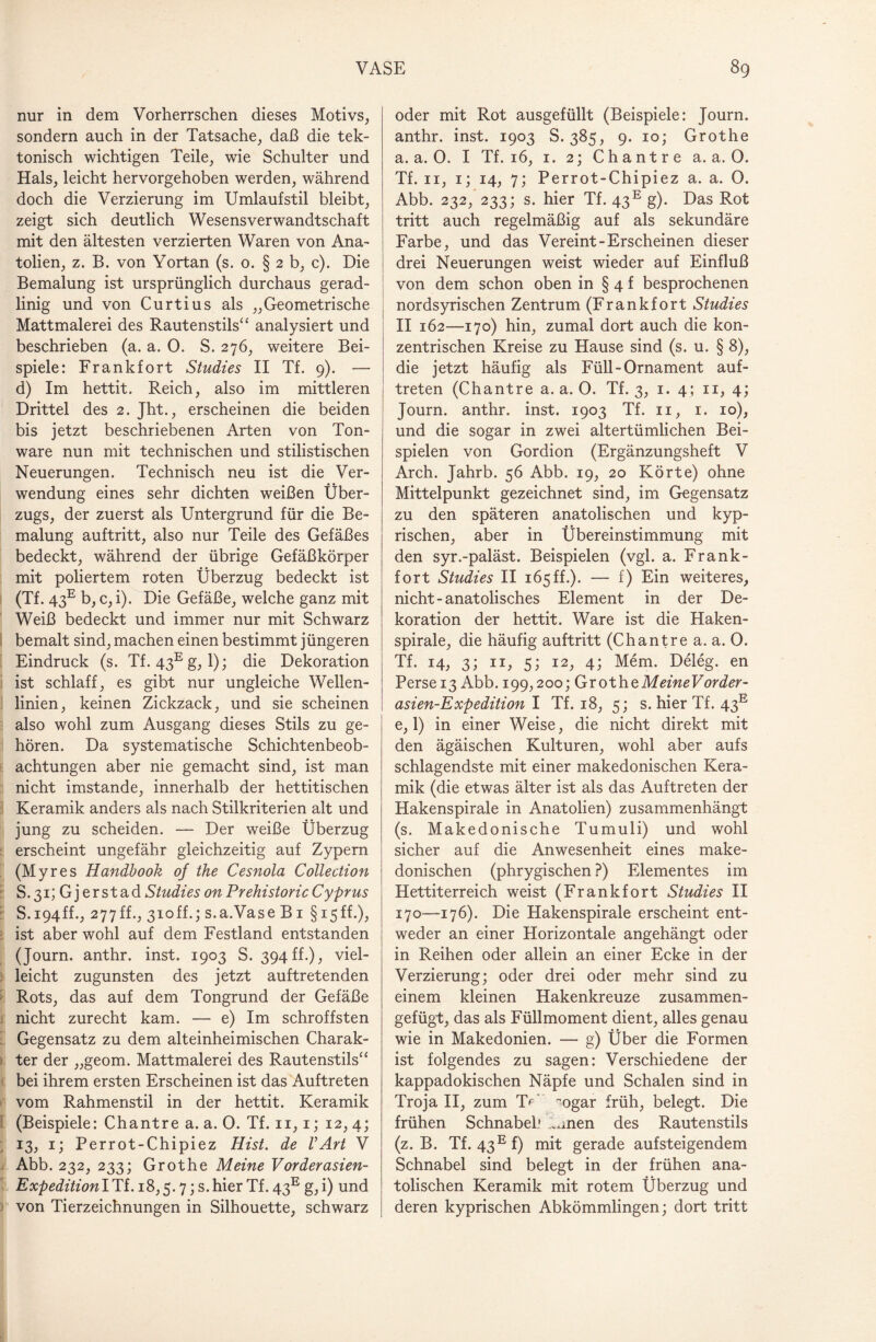 nur in dem Vorherrschen dieses Motivs, sondern auch in der Tatsache, daß die tek¬ tonisch wichtigen Teile, wie Schulter und Hals, leicht hervorgehoben werden, während doch die Verzierung im Umlaufstil bleibt, zeigt sich deutlich Wesensverwandtschaft mit den ältesten verzierten Waren von Ana¬ tolien, z. B. von Yortan (s. o. § 2 b, c). Die Bemalung ist ursprünglich durchaus gerad¬ linig und von Curtius als „Geometrische Mattmalerei des Rautenstils“ analysiert und beschrieben (a. a. 0. S. 276, weitere Bei¬ spiele: Frankfort Studies II Tf. 9). — d) Im hettit. Reich, also im mittleren Drittel des 2. Jht., erscheinen die beiden bis jetzt beschriebenen Arten von Ton¬ ware nun mit technischen und stilistischen Neuerungen. Technisch neu ist die Ver¬ wendung eines sehr dichten weißen Über¬ zugs, der zuerst als Untergrund für die Be¬ malung auftritt, also nur Teile des Gefäßes bedeckt, während der übrige Gefäßkörper mit poliertem roten Überzug bedeckt ist (Tf. 43e b, c, i). Die Gefäße, welche ganz mit Weiß bedeckt und immer nur mit Schwarz bemalt sind, machen einen bestimmt jüngeren Eindruck (s. Tf. 43Eg, 1); die Dekoration ist schlaff, es gibt nur ungleiche Wellen¬ linien, keinen Zickzack, und sie scheinen also wohl zum Ausgang dieses Stils zu ge¬ hören. Da systematische Schichtenbeob¬ achtungen aber nie gemacht sind, ist man nicht imstande, innerhalb der hettitischen Keramik anders als nach Stilkriterien alt und jung zu scheiden. — Der weiße Überzug erscheint ungefähr gleichzeitig auf Zypern (Myres Handbook of the Cesnola Collection S.31; Gj erst ad Studies on Prehistoric Cyprus S. 194ff., 277ff., 310ff.; s.a.Vase B1 § 15ff.), ist aber wohl auf dem Festland entstanden (Journ. anthr. inst. 1903 S. 394ff.), viel¬ leicht zugunsten des jetzt auftretenden Rots, das auf dem Tongrund der Gefäße nicht zurecht kam. — e) Im schroffsten Gegensatz zu dem alteinheimischen Charak¬ ter der „geom. Mattmalerei des Rautenstils“ bei ihrem ersten Erscheinen ist das Auftreten vom Rahmenstil in der hettit. Keramik (Beispiele: Chantre a. a. 0. Tf. n, 1; 12, 4; 13, 1; Perrot-Chipiez Hist, de VArt V Abb. 232, 233; Grothe Meine Vorderasien- ExpeditionlTi. 18,5.7; s.hier Tf. 43E g, i) und von Tierzeichnungen in Silhouette, schwarz oder mit Rot ausgefüllt (Beispiele: Journ. anthr. inst. 1903 S. 385, 9. 10; Grothe a. a. 0. I Tf. 16, 1. 2; Chantre a. a. 0. Tf. 11, 1; 14, 7; Perrot-Chipiez a. a. 0. Abb. 232, 233; s. hier Tf. 43E g). Das Rot tritt auch regelmäßig auf als sekundäre Farbe, und das Vereint-Erscheinen dieser drei Neuerungen weist wieder auf Einfluß von dem schon oben in § 4 f besprochenen nordsyrischen Zentrum (Frankfort Studies II 162—170) hin, zumal dort auch die kon¬ zentrischen Kreise zu Hause sind (s. u. § 8), die jetzt häufig als Füll-Ornament auf- treten (Chantre a. a. 0. Tf. 3, 1. 4; 11, 4; Journ. anthr. inst. 1903 Tf. 11, 1. 10), und die sogar in zwei altertümlichen Bei¬ spielen von Gordion (Ergänzungsheft V Arch. Jahrb. 56 Abb. 19, 20 Körte) ohne Mittelpunkt gezeichnet sind, im Gegensatz zu den späteren anatolischen und kyp- rischen, aber in Übereinstimmung mit den syr.-paläst. Beispielen (vgl. a. Frank¬ fort Studies II 165 ff.). — f) Ein weiteres, nicht - anatolisches Element in der De¬ koration der hettit. Ware ist die Haken¬ spirale, die häufig auftritt (Chantre a. a. 0. Tf. 14, 3; 11, 5; 12, 4; Mem. Deleg. en Persei3 Abb. 199,200; GrothzMeineVorder- asien-Expedition I Tf. 18, 5; s. hier Tf. 43E e, 1) in einer Weise, die nicht direkt mit den ägäischen Kulturen, wohl aber aufs schlagendste mit einer makedonischen Kera¬ mik (die etwas älter ist als das Auftreten der Hakenspirale in Anatolien) zusammenhängt (s. Makedonische Tumuli) und wohl sicher auf die Anwesenheit eines make¬ donischen (phrygischen ?) Elementes im Hettiterreich weist (Frankfort Studies II 170—176). Die Hakenspirale erscheint ent¬ weder an einer Horizontale angehängt oder in Reihen oder allein an einer Ecke in der Verzierung; oder drei oder mehr sind zu einem kleinen Hakenkreuze zusammen¬ gefügt, das als Füllmoment dient, alles genau wie in Makedonien. — g) Über die Formen ist folgendes zu sagen: Verschiedene der kappadokischen Näpfe und Schalen sind in Troja II, zum TF ~ogar früh, belegt. Die frühen Schnabel' ..men des Rautenstils (z. B. Tf. 43Ef) mit gerade aufsteigendem Schnabel sind belegt in der frühen ana¬ tolischen Keramik mit rotem Überzug und deren kyprischen Abkömmlingen; dort tritt