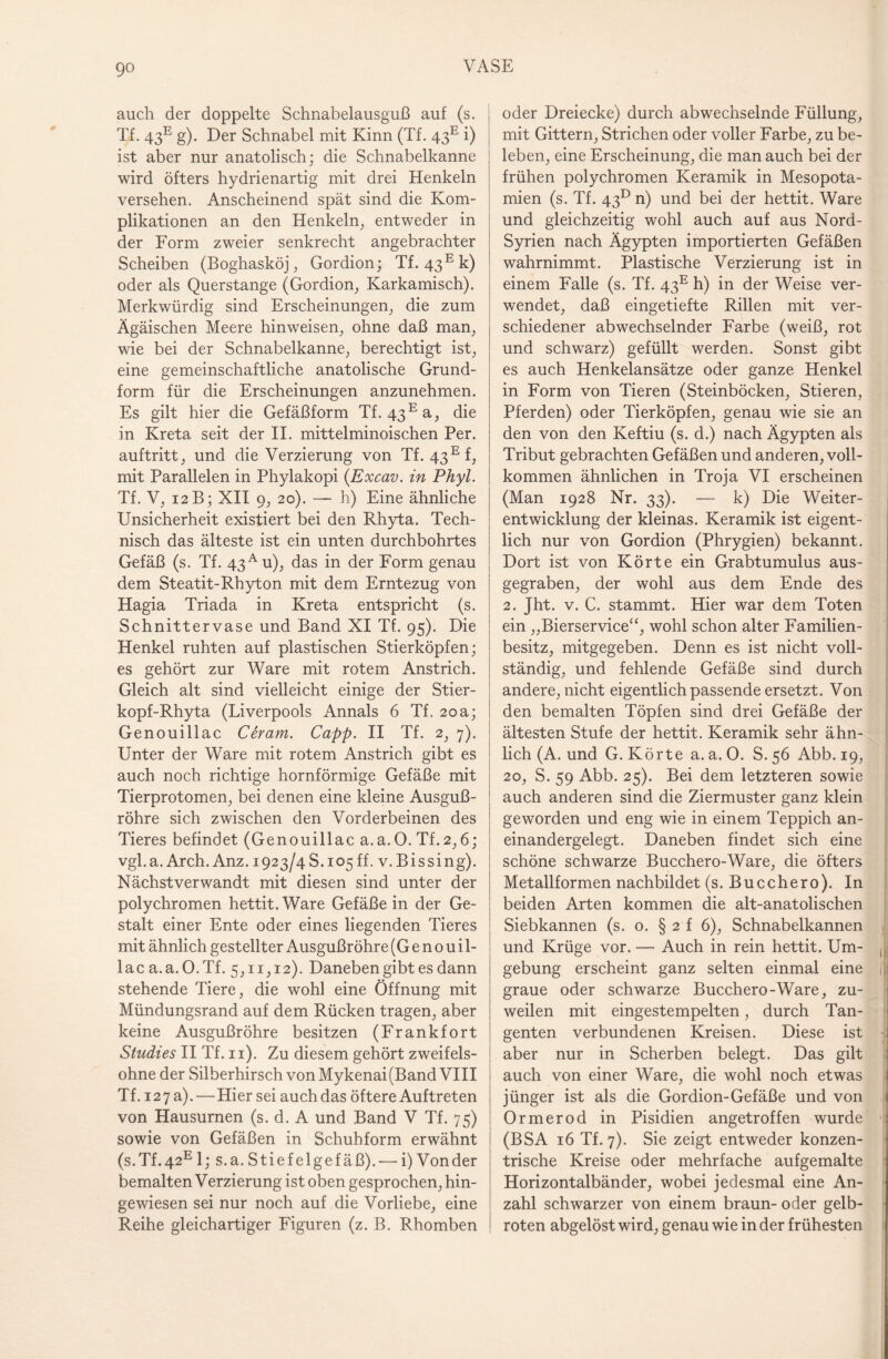 go auch der doppelte Schnabelausguß auf (s. Tf. 43e g). Der Schnabel mit Kinn (Tf. 43E i) ist aber nur anatolisch; die Schnabelkanne wird öfters hydrienartig mit drei Henkeln versehen. Anscheinend spät sind die Kom¬ plikationen an den Henkeln, entweder in der Form zweier senkrecht angebrachter Scheiben (Boghasköj, Gordion; Tf. 43 Ek) oder als Querstange (Gordion, Karkamisch). Merkwürdig sind Erscheinungen, die zum Ägäischen Meere hinweisen, ohne daß man, wie bei der Schnabelkanne, berechtigt ist, eine gemeinschaftliche anatolische Grund¬ form für die Erscheinungen anzunehmen. Es gilt hier die Gefäßform Tf. 43Ea, die in Kreta seit der II. mittelminoischen Per. auftritt, und die Verzierung von Tf. 43Ef, mit Parallelen in Phylakopi (Excav. in Phyl. Tf. V, 12 B; XII 9, 20). — h) Eine ähnliche Unsicherheit existiert bei den Rhyta. Tech¬ nisch das älteste ist ein unten durchbohrtes Gefäß (s. Tf. 43A u), das in der Form genau dem Steatit-Rhyton mit dem Erntezug von Hagia Triada in Kreta entspricht (s. Schnittervase und Band XI Tf. 95). Die Henkel ruhten auf plastischen Stierköpfen; es gehört zur Ware mit rotem Anstrich. Gleich alt sind vielleicht einige der Stier- kopf-Rhyta (Liverpools Annals 6 Tf. 20a; Genouillac Ceram. Capp. II Tf. 2, 7). Unter der Ware mit rotem Anstrich gibt es auch noch richtige hornförmige Gefäße mit Tierprotomen, bei denen eine kleine Ausguß¬ rohre sich zwischen den Vorderbeinen des Tieres befindet (Genouillac a.a.O. Tf. 2,6; vgl.a.Arch.Anz. 1923/4S. 105ff. v.Bissing). Nächst verwandt mit diesen sind unter der polychromen hettit. Ware Gefäße in der Ge¬ stalt einer Ente oder eines liegenden Tieres mit ähnlich gestellter Ausgußrohre (G e n 0 u i 1- lac a.a.O.Tf. 5,11,12). Daneben gibt es dann stehende Tiere, die wohl eine Öffnung mit Mündungsrand auf dem Rücken tragen, aber keine Ausgußrohre besitzen (Frankfort Studies II Tf. n). Zu diesem gehört zweifels¬ ohne der Silberhirsch von Mykenai (Band VIII Tf. 127 a). — Hier sei auch das öftere Auftreten von Hausurnen (s. d. A und Band V Tf. 75) sowie von Gefäßen in Schuhform erwähnt (s.Tf.42E 1; s.a. Stiefelgefäß). — i) Von der bemalten Verzierung ist oben gesprochen, hin¬ gewiesen sei nur noch auf die Vorliebe, eine Reihe gleichartiger Figuren (z. B. Rhomben oder Dreiecke) durch abwechselnde Füllung, mit Gittern, Strichen oder voller Farbe, zu be¬ leben, eine Erscheinung, die man auch bei der frühen polychromen Keramik in Mesopota¬ mien (s. Tf. 4313 n) und bei der hettit. Ware und gleichzeitig wohl auch auf aus Nord- Syrien nach Ägypten importierten Gefäßen wahrnimmt. Plastische Verzierung ist in einem Falle (s. Tf. 43E h) in der Weise ver¬ wendet, daß eingetiefte Rillen mit ver¬ schiedener abwechselnder Farbe (weiß, rot und schwarz) gefüllt werden. Sonst gibt es auch Henkelansätze oder ganze Henkel in Form von Tieren (Steinböcken, Stieren, Pferden) oder Tierköpfen, genau wie sie an den von den Keftiu (s. d.) nach Ägypten als Tribut gebrachten Gefäßen und anderen, voll¬ kommen ähnlichen in Troja VI erscheinen (Man 1928 Nr. 33). — k) Die Weiter¬ entwicklung der kleinas. Keramik ist eigent¬ lich nur von Gordion (Phrygien) bekannt. Dort ist von Körte ein Grabtumulus aus¬ gegraben, der wohl aus dem Ende des 2. Jht. v. C. stammt. Hier war dem Toten ein „Bierservice“, wohl schon alter Familien¬ besitz, mitgegeben. Denn es ist nicht voll¬ ständig, und fehlende Gefäße sind durch andere, nicht eigentlich passende ersetzt. Von den bemalten Töpfen sind drei Gefäße der ältesten Stufe der hettit. Keramik sehr ähn¬ lich (A. und G. Körte a. a. 0. S. 56 Abb. 19, 20, S. 59 Abb. 25). Bei dem letzteren sowie auch anderen sind die Ziermuster ganz klein geworden und eng wie in einem Teppich an¬ einandergelegt. Daneben findet sich eine schöne schwarze Bucchero-Ware, die öfters Metallformen nachbildet (s. Bucchero). In beiden Arten kommen die alt-anatolischen Siebkannen (s. o. § 2 f 6), Schnabelkannen und Krüge vor. — Auch in rein hettit. Um- ( gebung erscheint ganz selten einmal eine i graue oder schwarze Bucchero-Ware, zu¬ weilen mit eingestempelten, durch Tan¬ genten verbundenen Kreisen. Diese ist aber nur in Scherben belegt. Das gilt auch von einer Ware, die wohl noch etwas jünger ist als die Gordion-Gefäße und von Ormerod in Pisidien angetroffen wurde • (BSA 16 Tf. 7). Sie zeigt entweder konzen¬ trische Kreise oder mehrfache aufgemalte Horizontalbänder, wobei jedesmal eine An¬ zahl schwarzer von einem braun- oder gelb¬ roten abgelöst wird, genau wie in der frühesten