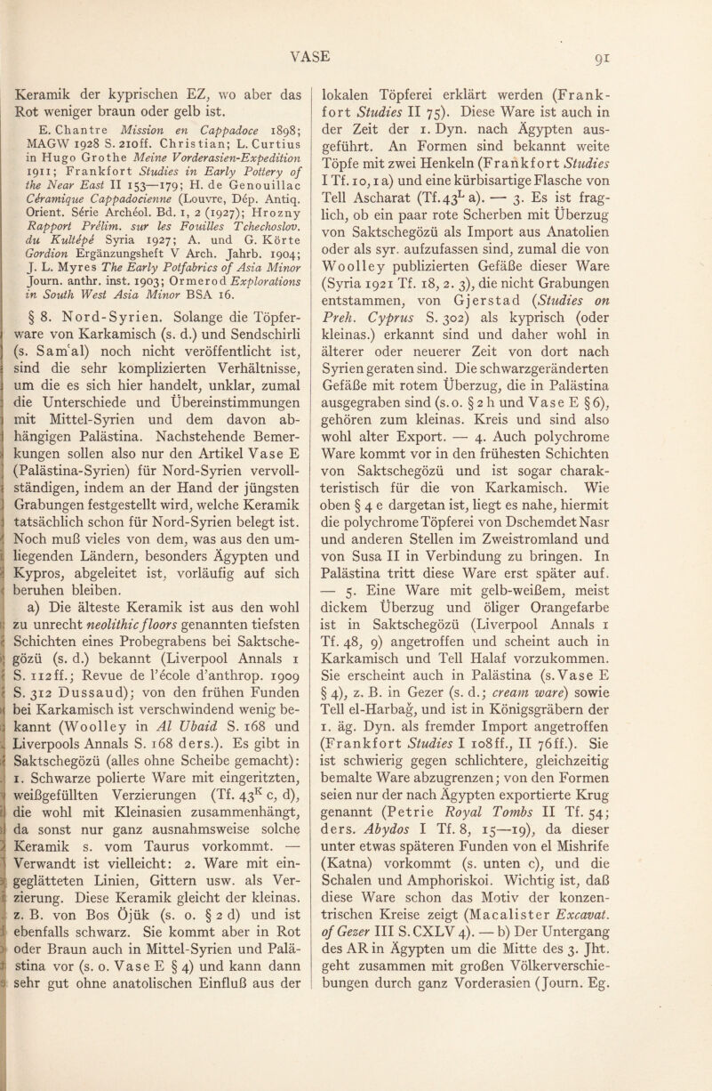 Keramik der kyprischen EZ, wo aber das Rot weniger braun oder gelb ist. E. Chantre Mission en Cappadoce 1898; MAGW 1928 S. 2ioff. Christian; L. Curtius in Hugo Grothe Meine Vorderasien-Expedition 1911; Frankfort Studies in Early Pottery of the Near East II 153—179; H. de Genouillac Ctramique Cappadocienne (Louvre, Dep. Antiq. Orient. S6rie Archeol. Bd. 1, 2 (1927); Hrozny Rapport Prelim. sur les Fouilles Tchechoslov. du Kultepe Syria 1927; A. und G. Körte Gordion Ergänzungsheft V Arch. Jahrb. 1904; J. L. Myres The Early Potfabrics of Asia Minor Journ. anthr. inst. 1903; Ormerod Explorations in South West Asia Minor BSA 16. §8. Nord-Syrien. Solange die Töpfer¬ ware von Karkamisch (s. d.) und Sendschirli (s. Sam'al) noch nicht veröffentlicht ist, ! sind die sehr komplizierten Verhältnisse, um die es sich hier handelt, unklar, zumal die Unterschiede und Übereinstimmungen mit Mittel-Syrien und dem davon ab¬ hängigen Palästina. Nachstehende Bemer- i kungen sollen also nur den Artikel Vase E (Palästina-Syrien) für Nord-Syrien vervoll- r ständigen, indem an der Hand der jüngsten Grabungen festgestellt wird, welche Keramik | tatsächlich schon für Nord-Syrien belegt ist. Noch muß vieles von dem, was aus den um¬ liegenden Ländern, besonders Ägypten und Kypros, abgeleitet ist, vorläufig auf sich | beruhen bleiben. a) Die älteste Keramik ist aus den wohl : zu unrecht neolithicfloors genannten tiefsten Schichten eines Probegrabens bei Saktsche- ; gözü (s. d.) bekannt (Liverpool Annals 1 1 S. ii2ff.; Revue de l’ecole d’anthrop. 1909 S. 312 Dussaud); von den frühen Funden t bei Karkamisch ist verschwindend wenig be- ; kannt (Woolley in Al Ubaid S. 168 und . Liverpools Annals S. 168 ders.). Es gibt in i< Saktschegözü (alles ohne Scheibe gemacht): 1. Schwarze polierte Ware mit eingeritzten, > weißgefüllten Verzierungen (Tf. 43K c, d), t) die wohl mit Kleinasien zusammenhängt, I da sonst nur ganz ausnahmsweise solche Keramik s. vom Taurus vorkommt. — ' Verwandt ist vielleicht: 2. Ware mit ein¬ geglätteten Linien, Gittern usw. als Ver- 1 zierung. Diese Keramik gleicht der kleinas. z. B. von Bos Öjük (s. 0. § 2 d) und ist ebenfalls schwarz. Sie kommt aber in Rot oder Braun auch in Mittel-Syrien und Palä- :t stina vor (s. 0. Vase E §4) und kann dann 3 sehr gut ohne anatolischen Einfluß aus der lokalen Töpferei erklärt werden (Frank - fort Studies II 75). Diese Ware ist auch in der Zeit der 1. Dyn. nach Ägypten aus¬ geführt. An Formen sind bekannt weite Töpfe mit zwei Henkeln (Frankfort Studies I Tf. 10,1 a) und eine kürbisartige Flasche von Teil Ascharat (Tf.43La). —■ 3. Es ist frag¬ lich, ob ein paar rote Scherben mit Überzug von Saktschegözü als Import aus Anatolien oder als syr. aufzufassen sind, zumal die von Woolley publizierten Gefäße dieser Ware (Syria 1921 Tf. 18, 2. 3), die nicht Grabungen entstammen, von Gj er st ad (Studies on Preh. Cyprus S. 302) als kyprisch (oder kleinas.) erkannt sind und daher wohl in älterer oder neuerer Zeit von dort nach Syrien geraten sind. Die schwarzgeränderten Gefäße mit rotem Überzug, die in Palästina ausgegraben sind (s. o. § 2 h und Vase E §6), gehören zum kleinas. Kreis und sind also wohl alter Export. — 4. Auch polychrome Ware kommt vor in den frühesten Schichten von Saktschegözü und ist sogar charak¬ teristisch für die von Karkamisch. Wie oben § 4 e dargetan ist, liegt es nahe, hiermit die polychrome Töpferei von DschemdetNasr und anderen Stellen im Zweistromland und von Susa II in Verbindung zu bringen. In Palästina tritt diese Ware erst später auf. — 5. Eine Ware mit gelb-weißem, meist dickem Überzug und öliger Orangefarbe ist in Saktschegözü (Liverpool Annals 1 Tf. 48, 9) angetroffen und scheint auch in Karkamisch und Teil Halaf vorzukommen. Sie erscheint auch in Palästina (s.Vase E §4), z. B. in Gezer (s. d.; cream wäre) sowie Teil el-Harbag, und ist in Königsgräbern der 1. äg. Dyn. als fremder Import angetroffen (Frankfort Studies I io8ff., II 76ff.). Sie ist schwierig gegen schlichtere, gleichzeitig bemalte Ware abzugrenzen; von den Formen seien nur der nach Ägypten exportierte Krug- genannt (Petrie Royal Tombs II Tf. 54; ders. Abydos I Tf. 8, 15—19), da dieser unter etwas späteren Funden von el Mishrife (Katna) vorkommt (s. unten c), und die Schalen und Amphoriskoi. Wichtig ist, daß diese Ware schon das Motiv der konzen¬ trischen Kreise zeigt (Macalister Excavat. of Gezer III S. CXLV 4). — b) Der Untergang des AR in Ägypten um die Mitte des 3. Jht. geht zusammen mit großen Völkerverschie¬ bungen durch ganz Vorderasien (Journ. Eg.
