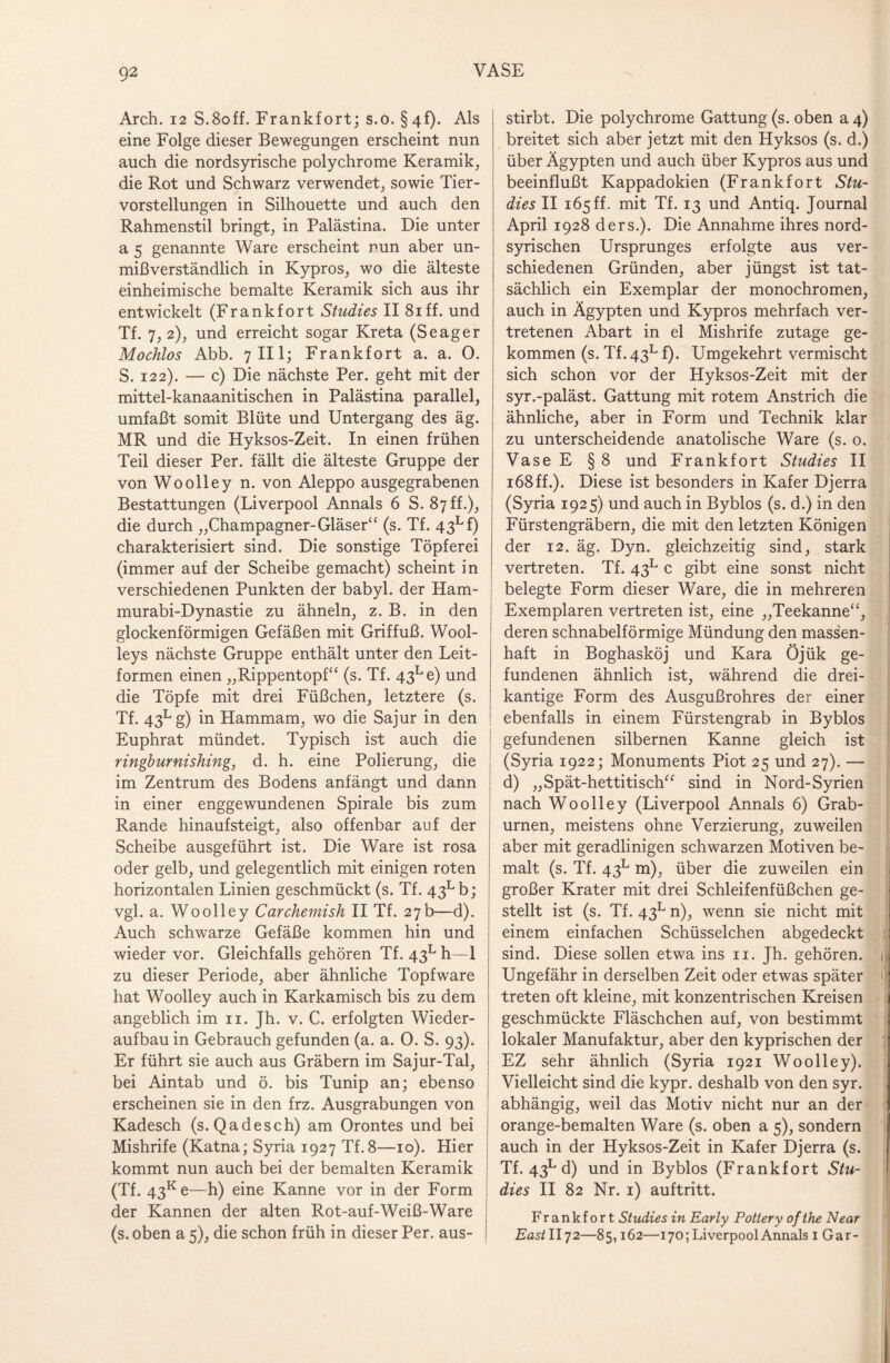 Arch. 12 S.8off. Frankfort; s.o. §4f). Als eine Folge dieser Bewegungen erscheint nun auch die nordsyrische polychrome Keramik, die Rot und Schwarz verwendet, sowie Tier¬ vorstellungen in Silhouette und auch den Rahmenstil bringt, in Palästina. Die unter a 5 genannte Ware erscheint nun aber un¬ mißverständlich in Kypros, wo die älteste einheimische bemalte Keramik sich aus ihr entwickelt (Frankfort Studies II 8iff. und Tf. 7, 2), und erreicht sogar Kreta (Seager Mochlos Abb. 7 III; Frankfort a. a. 0. S. 122). — c) Die nächste Per. geht mit der mittel-kanaanitischen in Palästina parallel, umfaßt somit Blüte und Untergang des äg. MR und die Hyksos-Zeit. In einen frühen Teil dieser Per. fällt die älteste Gruppe der von Woolley n. von Aleppo ausgegrabenen Bestattungen (Liverpool Annals 6 S. 87 ff.), die durch „Champagner-Gläser“ (s. Tf. 43Lf) charakterisiert sind. Die sonstige Töpferei (immer auf der Scheibe gemacht) scheint in verschiedenen Punkten der babyl. der Ham- murabi-Dynastie zu ähneln, z. B. in den glockenförmigen Gefäßen mit Griffuß. Wool- leys nächste Gruppe enthält unter den Leit¬ formen einen „Rippentopf“ (s. Tf. 43Le) und die Töpfe mit drei Füßchen, letztere (s. Tf. 43Lg) in Hammam, wo die Sajur in den Euphrat mündet. Typisch ist auch die ringburnishing, d. h. eine Polierung, die im Zentrum des Bodens anfängt und dann in einer enggewundenen Spirale bis zum Rande hinauf steigt, also offenbar auf der Scheibe ausgeführt ist. Die Ware ist rosa oder gelb, und gelegentlich mit einigen roten horizontalen Linien geschmückt (s. Tf. 43Lb; vgl. a. Woolley Carchemish II Tf. 27b—d). Auch schwarze Gefäße kommen hin und wieder vor. Gleichfalls gehören Tf. 43L h—1 zu dieser Periode, aber ähnliche Topfware hat Woolley auch in Karkamisch bis zu dem angeblich im n. Jh. v. C. erfolgten Wieder¬ aufbau in Gebrauch gefunden (a. a. 0. S. 93). Er führt sie auch aus Gräbern im Sajur-Tal, bei Aintab und ö. bis Tunip an; ebenso erscheinen sie in den frz. Ausgrabungen von Kadesch (s. Qadesch) am Orontes und bei Mishrife (Katna; Syria 1927 Tf.8—10). Hier kommt nun auch bei der bemalten Keramik (Tf. 43k e—h) eine Kanne vor in der Form der Kannen der alten Rot-auf-Weiß-Ware (s. oben a 5), die schon früh in dieser Per. aus¬ stirbt. Die polychrome Gattung (s. oben a 4) breitet sich aber jetzt mit den Hyksos (s. d.) über Ägypten und auch über Kypros aus und beeinflußt Kappadokien (Frankfort Stu¬ dies II 165 ff. mit Tf. 13 und Antiq. Journal April 1928 ders.). Die Annahme ihres nord¬ syrischen Ursprunges erfolgte aus ver¬ schiedenen Gründen, aber jüngst ist tat¬ sächlich ein Exemplar der monochromen, auch in Ägypten und Kypros mehrfach ver¬ tretenen Abart in el Mishrife zutage ge¬ kommen (s. Tf. 43l f). Umgekehrt vermischt sich schon vor der Hyksos-Zeit mit der syr.-paläst. Gattung mit rotem Anstrich die ähnliche, aber in Form und Technik klar zu unterscheidende anatolische Ware (s. 0. Vase E § 8 und Frankfort Studies II 168 ff.). Diese ist besonders in Käfer Djerra (Syria 1925) und auch in Byblos (s. d.) in den Fürstengräbern, die mit den letzten Königen der 12. äg. Dyn. gleichzeitig sind, stark vertreten. Tf. 43L c gibt eine sonst nicht belegte Form dieser Ware, die in mehreren Exemplaren vertreten ist, eine „Teekanne“, deren schnabelförmige Mündung den massen¬ haft in Boghasköj und Kara Öjük ge¬ fundenen ähnlich ist, während die drei¬ kantige Form des Ausgußrohres der einer ebenfalls in einem Fürstengrab in Byblos gefundenen silbernen Kanne gleich ist (Syria 1922; Monuments Piot 25 und 27). — d) „Spät-hettitisch“ sind in Nord-Syrien nach Woolley (Liverpool Annals 6) Grab¬ urnen, meistens ohne Verzierung, zuweilen aber mit geradlinigen schwarzen Motiven be¬ malt (s. Tf. 43l m), über die zuweilen ein großer Krater mit drei Schleifenfüßchen ge¬ stellt ist (s. Tf. 43l n), wenn sie nicht mit einem einfachen Schüsselchen abgedeckt : sind. Diese sollen etwa ins n. Jh. gehören. 1 Ungefähr in derselben Zeit oder etwas später U treten oft kleine, mit konzentrischen Kreisen geschmückte Fläschchen auf, von bestimmt lokaler Manufaktur, aber den kyprischen der EZ sehr ähnlich (Syria 1921 Woolley). Vielleicht sind die kypr. deshalb von den syr. abhängig, weil das Motiv nicht nur an der orange-bemalten Ware (s. oben a 5), sondern 1 auch in der Hyksos-Zeit in Käfer Djerra (s. Tf. 43L d) und in Byblos (Frankfort Stu¬ dies II 82 Nr. 1) auftritt. Frankfort Studies in Early Pottery of the Near East II72—85,162—170; Liverpool Annals 1 Gar-