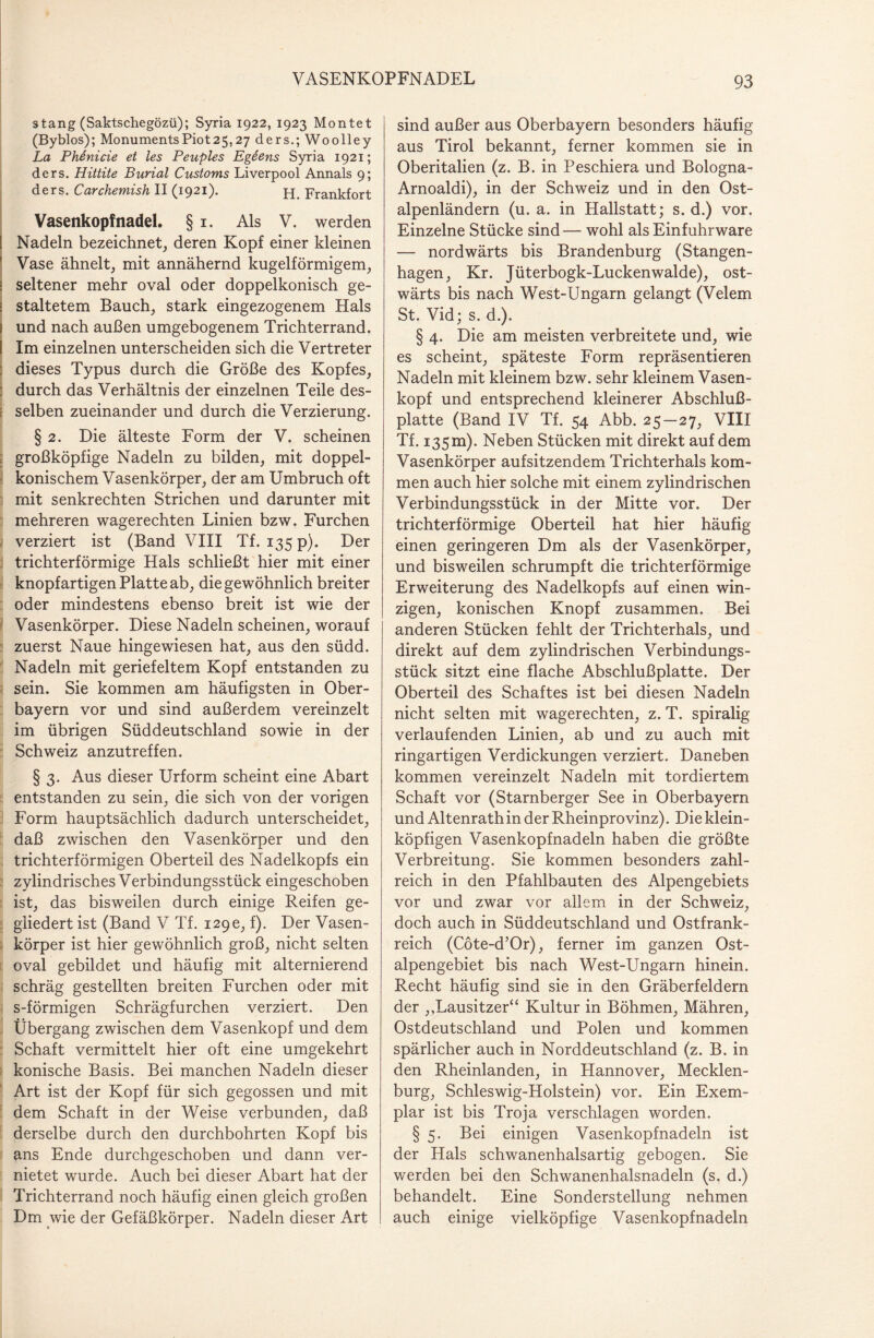 s tang (Saktschegözü); Syria 1922, 1923 Montet (Byblos); MonumentsPiot25,27 ders.; Woolley La Phenicie et les Peuples Egeens Syria 1921; ders. Hittite Burial Customs Liverpool Annals 9; ders. Carchemish II (1921). pp Frankfort Vasenkopfnadel. § i. Als V. werden Nadeln bezeichnet, deren Kopf einer kleinen Vase ähnelt, mit annähernd kugelförmigem, I seltener mehr oval oder doppelkonisch ge- 1 staltetem Bauch, stark eingezogenem Hals 1 und nach außen umgebogenem Trichterrand. I Im einzelnen unterscheiden sich die Vertreter : dieses Typus durch die Größe des Kopfes, : durch das Verhältnis der einzelnen Teile des- e selben zueinander und durch die Verzierung. § 2. Die älteste Form der V. scheinen großköpfige Nadeln zu bilden, mit doppel¬ konischem Vasenkörper, der am Umbruch oft mit senkrechten Strichen und darunter mit mehreren wagerechten Linien bzw. Furchen verziert ist (Band VIII Tf. 135 p). Der trichterförmige Hals schließt hier mit einer knopfartigen Platte ab, die gewöhnlich breiter oder mindestens ebenso breit ist wie der Vasenkörper. Diese Nadeln scheinen, worauf zuerst Naue hingewiesen hat, aus den südd. Nadeln mit geriefeltem Kopf entstanden zu sein. Sie kommen am häufigsten in Ober¬ bayern vor und sind außerdem vereinzelt im übrigen Süddeutschland sowie in der Schweiz anzutreffen. § 3. Aus dieser Urform scheint eine Abart entstanden zu sein, die sich von der vorigen Form hauptsächlich dadurch unterscheidet, daß zwischen den Vasenkörper und den trichterförmigen Oberteil des Nadelkopfs ein zylindrisches Verbindungsstück eingeschoben ist, das bisweilen durch einige Reifen ge¬ gliedert ist (Band V Tf. 129c, f). Der Vasen¬ körper ist hier gewöhnlich groß, nicht selten oval gebildet und häufig mit alternierend schräg gestellten breiten Furchen oder mit s-förmigen Schrägfurchen verziert. Den Übergang zwischen dem Vasenkopf und dem Schaft vermittelt hier oft eine umgekehrt konische Basis. Bei manchen Nadeln dieser Art ist der Kopf für sich gegossen und mit dem Schaft in der Weise verbunden, daß derselbe durch den durchbohrten Kopf bis ans Ende durchgeschoben und dann ver¬ nietet wurde. Auch bei dieser Abart hat der Trichterrand noch häufig einen gleich großen Dm wie der Gefäßkörper. Nadeln dieser Art sind außer aus Oberbayern besonders häufig aus Tirol bekannt, ferner kommen sie in Oberitalien (z. B. in Peschiera und Bologna- Arnoaldi), in der Schweiz und in den Ost¬ alpenländern (u. a. in Hallstatt; s. d.) vor. Einzelne Stücke sind — wohl als Einfuhrware — nordwärts bis Brandenburg (Stangen¬ hagen, Kr. Jüterbogk-Luckenwalde), ost¬ wärts bis nach West-Ungarn gelangt (Velem St. Vid; s. d.). § 4. Die am meisten verbreitete und, wie es scheint, späteste Form repräsentieren Nadeln mit kleinem bzw. sehr kleinem Vasen¬ kopf und entsprechend kleinerer Abschluß¬ platte (Band IV Tf. 54 Abb. 25—27, VIII Tf. 135 m). Neben Stücken mit direkt auf dem Vasenkörper aufsitzendem Trichterhals kom¬ men auch hier solche mit einem zylindrischen Verbindungsstück in der Mitte vor. Der trichterförmige Oberteil hat hier häufig einen geringeren Dm als der Vasenkörper, und bisweilen schrumpft die trichterförmige Erweiterung des Nadelkopfs auf einen win¬ zigen, konischen Knopf zusammen. Bei anderen Stücken fehlt der Trichterhals, und direkt auf dem zylindrischen Verbindungs¬ stück sitzt eine flache Abschlußplatte. Der Oberteil des Schaftes ist bei diesen Nadeln nicht selten mit wagerechten, z. T. spiralig verlaufenden Linien, ab und zu auch mit ringartigen Verdickungen verziert. Daneben kommen vereinzelt Nadeln mit tordiertem Schaft vor (Starnberger See in Oberbayern und Altenrath in der Rheinprovinz). Die klein¬ köpfigen Vasenkopfnadeln haben die größte Verbreitung. Sie kommen besonders zahl¬ reich in den Pfahlbauten des Alpengebiets vor und zwar vor allem in der Schweiz, doch auch in Süddeutschland und Ostfrank¬ reich (Cöte-d’Or), ferner im ganzen Ost¬ alpengebiet bis nach West-Ungarn hinein. Recht häufig sind sie in den Gräberfeldern der ,.Lausitzer“ Kultur in Böhmen, Mähren, Ostdeutschland und Polen und kommen spärlicher auch in Norddeutschland (z. B. in den Rheinlanden, in Hannover, Mecklen¬ burg, Schleswig-Holstein) vor. Ein Exem¬ plar ist bis Troja verschlagen worden. § 5. Bei einigen Vasenkopfnadeln ist der Hals schwanenhalsartig gebogen. Sie werden bei den Schwanenhalsnadeln (s. d.) behandelt. Eine Sonderstellung nehmen auch einige vielköpfige Vasenkopfnadeln