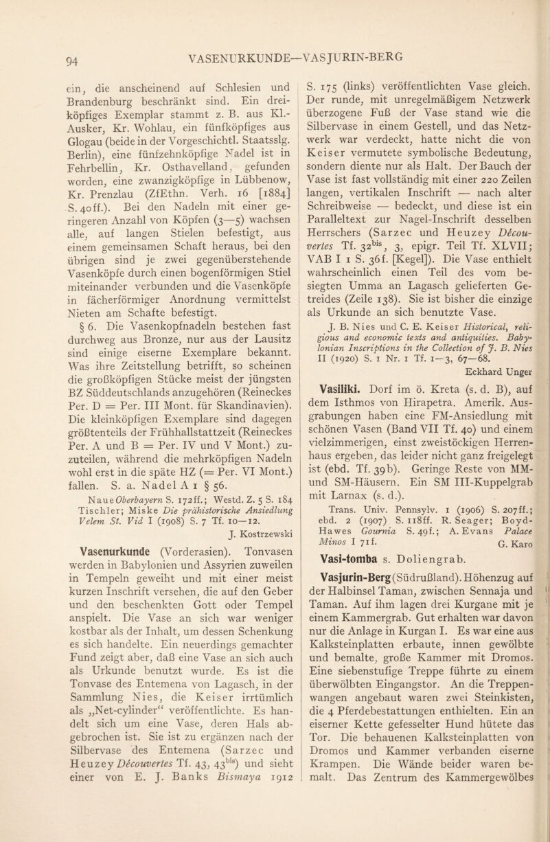 VASENURKUNDE—VAS JURIN-BERG ein, die anscheinend auf Schlesien und Brandenburg beschränkt sind. Ein drei¬ köpfiges Exemplar stammt z. B. aus KL- Ausker, Kr. Wohlau, ein fünfköpfiges aus Glogau (beide in der Vorgeschichtl. Staatsslg. Berlin), eine fünfzehnköpfige Nadel ist in Fehrbellin, Kr. Osthavelland, gefunden worden, eine zwanzigköpfige in Lübbenow, Kr. Prenzlau (ZfEthn. Verh. 16 [1884] S. 40ff.). Bei den Nadeln mit einer ge¬ ringeren Anzahl von Köpfen (3—5) wachsen alle, auf langen Stielen befestigt, aus einem gemeinsamen Schaft heraus, bei den übrigen sind je zwei gegenüberstehende Vasenköpfe durch einen bogenförmigen Stiel miteinander verbunden und die Vasenköpfe in fächerförmiger Anordnung vermittelst Nieten am Schafte befestigt. § 6. Die Vasenkopfnadeln bestehen fast durchweg aus Bronze, nur aus der Lausitz sind einige eiserne Exemplare bekannt. Was ihre Zeitstellung betrifft, so scheinen die großköpfigen Stücke meist der jüngsten BZ Süddeutschlands anzugehören (Reineckes Per. D = Per. III Mont, für Skandinavien). Die kleinköpfigen Exemplare sind dagegen größtenteils der Frühhallstattzeit (Reineckes Per. A und B = Per. IV und V Mont.) zu¬ zuteilen, während die mehrköpfigen Nadeln wohl erst in die späte HZ (= Per. VI Mont.) fallen. S. a. Nadel A 1 § 56. Naue Oberbayern S. 172ff.; Westd. Z. 5 S. 184 Tischler; Miske Die prähistorische Ansiedlung Velem St. Vid I (1908) S. 7 Tf. 10—12. J. Kostrzewski Vasenurkunde (Vorderasien). Tonvasen werden in Babylonien und Assyrien zuweilen in Tempeln geweiht und mit einer meist kurzen Inschrift versehen, die auf den Geber und den beschenkten Gott oder Tempel anspielt. Die Vase an sich war weniger kostbar als der Inhalt, um dessen Schenkung es sich handelte. Ein neuerdings gemachter Fund zeigt aber, daß eine Vase an sich auch als Urkunde benutzt wurde. Es ist die Tonvase des Entemena von Lagasch, in der Sammlung Nies, die Keiser irrtümlich als „Net-cylinder“ veröffentlichte. Es han¬ delt sich um eine Vase, deren Hals ab¬ gebrochen ist. Sie ist zu ergänzen nach der Silbervase des Entemena (Sarzec und Heuzey Ddcouvertes Tf. 43, 43bls) und sieht einer von E. J. Banks Bismaya 1912 S. 175 (links) veröffentlichten Vase gleich. Der runde, mit unregelmäßigem Netzwerk überzogene Fuß der Vase stand wie die Silbervase in einem Gestell, und das Netz¬ werk war verdeckt, hatte nicht die von Keiser vermutete symbolische Bedeutung, sondern diente nur als Halt. Der Bauch der Vase ist fast vollständig mit einer 220 Zeilen langen, vertikalen Inschrift — nach alter Schreibweise — bedeckt, und diese ist ein Paralleltext zur Nagel-Inschrift desselben Herrschers (Sarzec und Heuzey Decou- vertes Tf. 32bls, 3, epigr. Teil Tf. XLVII; VAB I 1 S. 36f. [Kegel]). Die Vase enthielt wahrscheinlich einen Teil des vom be¬ siegten Umma an Lagasch gelieferten Ge¬ treides (Zeile 138). Sie ist bisher die einzige als Urkunde an sich benutzte Vase. J. B. Nies und C. E. Keiser Historical, reli- gious and economic texts and antiquities. Baby- lonian Inscriptions in the Collection of J. B. Nies II (1920) S. 1 Nr. 1 Tf. 1-3, 67—68. Eckhard Unger Vasilikl. Dorf im ö. Kreta (s. d. B), auf dem Isthmos von Hirapetra. Amerik. Aus¬ grabungen haben eine FM-Ansiedlung mit schönen Vasen (Band VII Tf. 40) und einem vielzimmerigen, einst zweistöckigen Herren¬ haus ergeben, das leider nicht ganz freigelegt ist (ebd. Tf. 39b). Geringe Reste von MM- und SM-Häusern. Ein SM III-Kuppelgrab mit Larnax (s. d.). Trans. Univ. Pennsylv. 1 (1906) S. 207ff.; ebd. 2 (1907) S. 118ff. R. Seager; Boyd- Hawes Gournia S. 49f.; A. Evans Palace Minos I 71 f• G. Karo Vasi-toitlba s. Doliengrab. Vasjurin-Berg(Südrußland). Höhenzug auf der Halbinsel Taman, zwischen Sennaja und 1 Taman. Auf ihm lagen drei Kurgane mit je 1 einem Kammergrab. Gut erhalten war davon nur die Anlage in Kurgan I. Es war eine aus Kalksteinplatten erbaute, innen gewölbte und bemalte, große Kammer mit Dromos. Eine siebenstufige Treppe führte zu einem überwölbten Eingangstor. An die Treppen¬ wangen angebaut waren zwei Steinkisten, die 4 Pferdebestattungen enthielten. Ein an eiserner Kette gefesselter Hund hütete das Tor. Die behauenen Kalksteinplatten von Dromos und Kammer verbanden eiserne Krampen. Die Wände beider waren be¬ malt. Das Zentrum des Kammergewölbes
