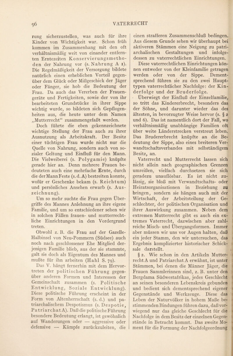 rung sicherzustellen, was auch für ihre Kinder von Wichtigkeit war. Schon früh kommen im Zusammenhang mit den oft verhältnismäßig weit von einander entfern¬ ten Erntezeiten Konservierungsmetho¬ den der Nahrung vor (s. Nahrung A i). Die Regelmäßigkeit der Versorgung bildete natürlich einen erheblichen Vorteil gegen¬ über dem Glück oder Mißgeschick der Jäger oder Fänger, sie hob die Bedeutung der Frau. Da auch das Vererben der Frauen¬ geräte und Fertigkeiten, sowie der von ihr bearbeiteten Grundstücke in ihrer Sippe wichtig wurde, so bildeten sich Gepflogen¬ heiten aus, die heute unter dem Namen „Mutterrecht“ zusammengefaßt werden. Doch führte die eben gekennzeichnete wichtige Stellung der Frau auch zu ihrer Ausnutzung als Arbeitskraft. Der Besitz einer tüchtigen Frau wurde nicht nur die Quelle von Nahrung, sondern auch von so¬ zialer Geltung und Einfluß für den Mann. Die Vielweiberei (s. Polygamie) knüpfte gerade hier an. Denn mehrere Frauen be¬ deuteten auch eine mehrfache Ernte, durch die derMannFeste (s.d. A) bestreiten konnte, wofür er Geschenke bekam (s. Reichtum) und persönliches Ansehen erwarb (s. Aus¬ zeichnung). Um so mehr suchte die Frau gegen Über¬ griffe des Mannes Anlehnung an ihre eigene Familie, und um so entschiedener sehen wir in solchen Fällen frauen- und mutterrecht¬ liche Einrichtungen in den Vordergrund treten. Obwohl z. B. die Frau auf der Gazelle- Halbinsel von Neu-Pommern (Südsee) auch noch nach geschlossener Ehe Mitglied der¬ jenigen Familie blieb, aus der sie stammte, galt sie doch als Eigentum des Mannes und mußte für ihn arbeiten (Hahl S. 79). Das V. hängt fernerhin mit dem Hervor¬ treten der politischen Führung gegen¬ über anderen Formen und Interessen der Gemeinschaft zusammen (s. Politische Entwicklung, Soziale Entwicklung). Diese politische Führung erscheint in der Form von Altenherrschaft (s. d.) und pa¬ triarchalischem Despotismus (s. Despotie, Patriarchat A). Daß die politische Führung besondere Bedeutung erlangt, ist gewöhnlich auf Wanderungen oder — aggressive oder defensive — Kämpfe zurückzuleiten, die einen strafferen Zusammenschluß bedingen. Aus diesem Grunde sehen wir überhaupt bei aktiveren Stämmen eine Neigung zu patri¬ archalischen Gestaltungen und infolge¬ dessen zu vaterrechtlichen Einrichtungen. Diese vaterrechtlichen Einrichtungen kön¬ nen entweder von der Kleinfamilie getragen werden oder von der Sippe. Dement¬ sprechend führen sie zu den zwei Haupt¬ typen vaterrechtlicher Nachfolge: der Kin¬ derfolge und der Bruderfolge. • Überwiegt der Einfluß der Einzelfamilie, so tritt das Kindererbrecht, besonders das der Söhne, und darunter wieder das des ältesten, in bevorzugter Weise hervor (s. § 2 und 6). Das ist namentlich dort der Fall, wo verhältnismäßig unabhängige Familien oft über weite Länderstrecken verstreut leben. Das Brudererbrecht knüpfte an die Be¬ deutung der Sippe, also eines breiteren Ver¬ wandtschaftsverbandes mit selbständigem Besitz, an. Vaterrecht und Mutterrecht lassen sich nicht allein nach geographischen Grenzen umreißen, vielfach durchsetzen sie sich geradezu unauflösbar. Es ist nicht zu¬ lässig, sie bloß mit Verwandtschafts- oder Heiratsorganisationen in Beziehung zu bringen, sondern sie hängen auch mit der Wirtschaft, der Arbeitsteilung der Ge¬ schlechter, der politischen Organisation und ihrer Auswirkung zusammen. Neben dem extremen Mutterrecht gibt es auch ein ex¬ tremes Vaterrecht, dazwischen aber zahl¬ reiche Misch- und Übergangsformen. Immer aber müssen wir uns vor Augen halten, daß ein jeder Stamm, den wir untersuchen, das Ergebnis komplizierter historischer Schick¬ sale darstellt. 1 § 2. Wie schon in den Artikeln Mutter- ilj recht A und Patriarchat A erwähnt, ist unter Stämmen, bei denen die Männer Jäger, die Frauen Sammlerinnen sind, z. B. unter den Bergdama Südwestafrikas, jedes Geschlecht an seinen besonderen Lebenskreis gebunden und bedient sich dementsprechend eigener Gegenstände und Werkzeuge. Diese das Leben der Naturvölker in hohem Maße be¬ stimmenden Bindungen führen dazu, daß vor¬ wiegend nur das gleiche Geschlecht für die Nachfolge in dem Besitz der einzelnen Gegen¬ stände in Betracht kommt. Das zweite Mo¬ ment für die Formung der Nachfolgeordnung