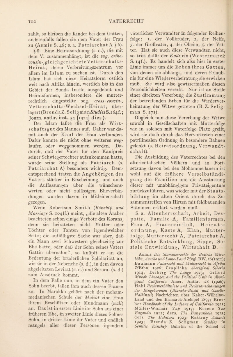 zahlt, so bleiben die Kinder bei dem Gatten, anderenfalls fallen sie dem Vater der Frau zu (Asmis S. 46; s. a. Patriarchat A § 6). § 8. Eine Heiratsordnung (s. d.), die mit dem V. zusammenhängt, ist die sog. ortho- £özm'«-,gleichge rieht et e Vetterschaf ts- Heirat, deren Verbreitungszentrum vor allem im Islam zu suchen ist. Durch den Islam hat sich diese Heiratsform östlich weit nach Afrika hinein, westlich bis in das Gebiet der Sunda-Inseln ausgedehnt und Heiratsformen, insbesondere die mutter¬ rechtlich eingestellte sog. cross -cousin-, Vett er schaf ts-Wechsel- Heirat, über¬ lagert (Br endaZ. SeligmanS/w^z>sS.264f.; Journ. anthr. inst. 54 [1924] dies.). Der Islam faßte die Frau als Wirt¬ schaftsgut des Mannes auf. Daher war da¬ mit auch der Kauf der Frau verbunden. Dafür konnte sie nicht ohne weiteres weg¬ laufen oder weggenommen werden. Da¬ durch, daß der Vater für den Kaufpreis seiner Schwiegertochter aufzukommen hatte, wurde seine Stellung als Patriarch (s. Patriarchat A) besonders wichtig. Dem¬ entsprechend traten die Angehörigen des Vaters stärker in Erscheinung, und auch die Auffassungen über die wünschens¬ werten oder nicht zulässigen Eheverbin¬ dungen wurden davon in Mitleidenschaft gezogen. Wenn Robertson Smith {Kinship and Marriage S. io4ff.) meint, „die alten Araber beachteten schon einige Verbote des Korans, denn sie heirateten nicht Mütter oder Töchter oder Tanten von irgendwelcher Seite; die auffälligste Sache war aber, daß ein Mann zwei Schwestern gleichzeitig zur Ehe hatte, oder daß der Sohn seines Vaters Gattin übernahm“, so knüpft er an die Bedeutung der brüderlichen Solidarität an, wie sie in der Nebenehe (s. d.), in dem davon abgeleiteten Levirat (s. d.) und Sororat (s. d.) zum Ausdruck kommt. In dem Falle nun, in dem ein Vater den Sohn beerbt, fallen ihm auch dessen Frauen zu. In Marokko gehört nach der moham¬ medanischen Schule der Maliki eine Frau ihrem Beschützer oder Mundmann (wall) an. Das ist in erster Linie ihr Sohn aus einer früheren Ehe, in zweiter Linie dieses Sohnes Sohn, in dritter Linie ihr Vater und endlich mangels aller dieser Personen irgendein väterlicher Verwandter in folgender Reihen¬ folge: 1. der Vollbruder, 2. der Neffe, 3. der Großvater, 4. der Oheim, 5. der Vet¬ ter. Hat sie auch diese Verwandten nicht, so tritt dafür der Kadi ein (West er mar ck S. 14f.). Es handelt sich also hier in erster Linie immer um die Erben ihres Gatten, von denen sie abhängt, und deren Erlaub¬ nis für eine Wiederverheiratung sie erwirken muß. Sie wird also gewissermaßen diesen Persönlichkeiten vererbt. Nur ist an Stelle einer direkten Vererbung die Zustimmung der betreffenden Erben für die Wiederver¬ heiratung der Witwe getreten (B. Z. Selig- man S. 271). Obgleich nun diese Vererbung der Witwe sowohl in Gesellschaften mit Mutterfolge wie in solchen mit Vaterfolge Platz greift, wird sie doch durch das Hervortreten einer patrilinealen Ordnung in besondere Bahnen gelenkt (s. Heiratsordnung, Verwandt¬ schaft). Die Ausbildung des Vaterrechtes bei den altorientalischen Völkern und in Fort¬ setzung davon bei den Mohammedanern ist wohl auf die frühere Verselbständi¬ gung der Familien und die Ausstattung dieser mit unabhängigem Privateigentum zurückzuführen, was wieder mit der Staats¬ bildung im alten Orient durch das Zu¬ sammentreffen von Hirten mit feldbauenden Stämmen erklärt werden muß. S. a. Altenherrschaft, Arbeit, Des¬ potie, Familie A, Familienformen, Frau A, Fraueneinfluß, Heirats¬ ordnung, Kaste A, Klan, Mutter¬ folge, Mutterrecht A, Patriarchat A, Politische Entwicklung, Sippe, So¬ ziale Entwicklung, Wirtschaft D. Asmis Die Stammesrechte der Bezirke Misa- höhe, Anecho und Lome-Land Zf vgl. RW. 26(1911)5 Baumann Vaterrecht und Mutterrecht in Afrika ZfEthn. 1926; Czaplicka Aboriginal Siberia 1914; Driberg The Lango 1923; Gifford Miwok Lineages and the Political Unit in Ab ori¬ ginal California Amer. Anthr. 28 (1926); Hahl Rechtsverhältnisse und Rechtsanschauungen der Eingeborenen {Blanche-Bucht und Gazelle- Halbinsel) Nachrichten über Kaiser-Wilhelms- Land und den Bismarck-Archipel 1897; Kroe- ber Handbook of the Indians of California 1925; Müller-Wismar Yap 1917; Roscoe The Baganda 1911; ders. The Banyankole 1923; ders. The Bakitara 1923; Rattray Ashanti 1923; Brenda Z. Seligman Studies in Semitic Kinship Bulletin of the School of