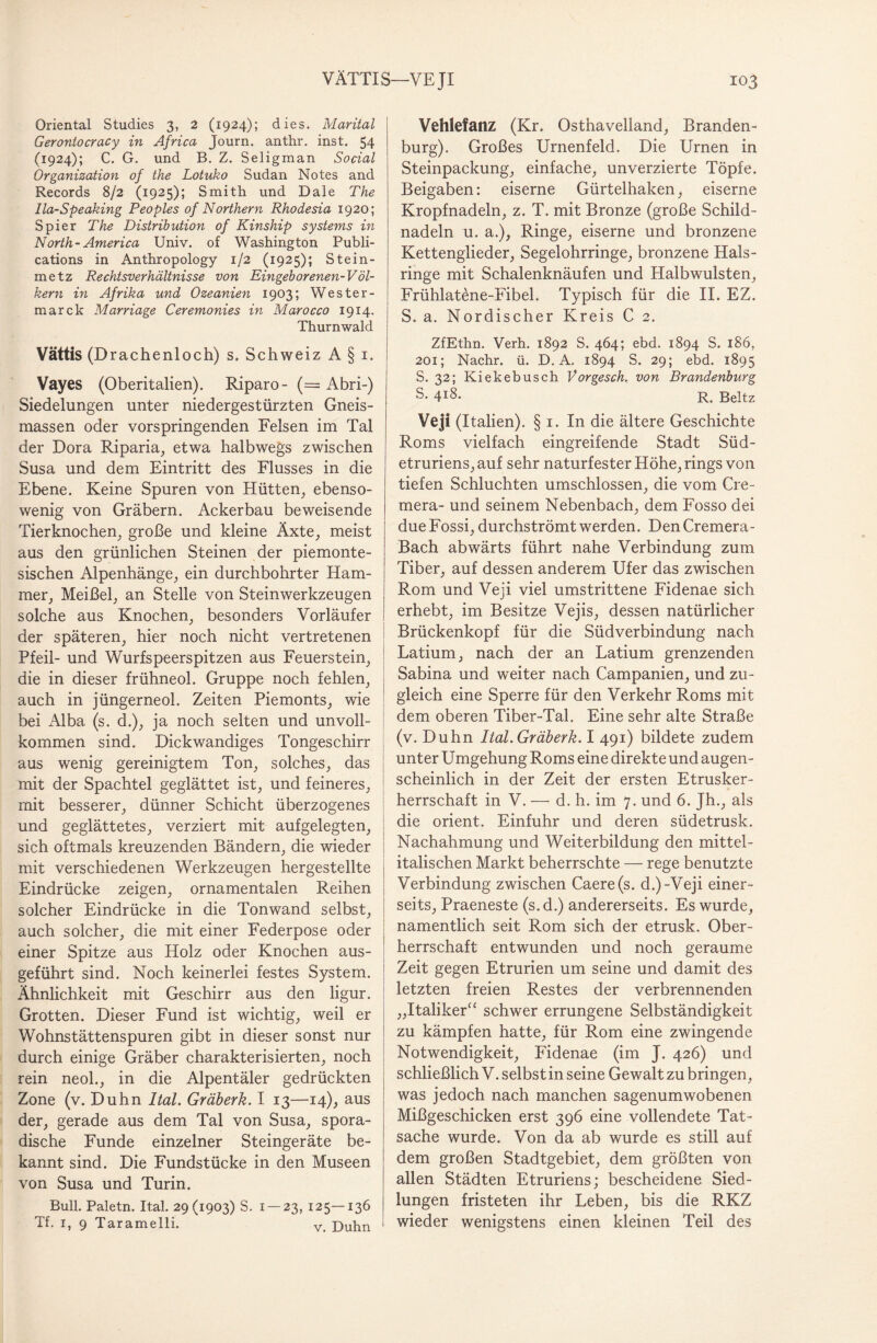 Oriental Studies 3, 2 (1924); dies. Marital Gerontocracy in Africa Journ. anthr. inst. 54 (1924); C. G. und B. Z. Seligman Social Organization of the Lotuko Sudan Notes and Records 8/2 (1925); Smith und Dale The Ila-Speaking Peoples of Northern Rhodesia 1920; Spier The Distribution of Kinship Systems in North-America Univ. of Washington Publi- cations in Anthropology 1/2 (1925); Stein¬ metz Rechtsverhältnisse von Eingeborenen-Völ¬ kern in Afrika und Ozeanien 1903; Wester- marck Marriage Ceremonies in Marocco 1914. Thurnwald Vättis (Drachenloch) s. Schweiz A § 1. Vayes (Oberitalien). Riparo- (= Abri-) Siedelungen unter niedergestürzten Gneis¬ massen oder vorspringenden Felsen im Tal der Dora Riparia, etwa halbwegs zwischen Susa und dem Eintritt des Flusses in die Ebene. Keine Spuren von Hütten, ebenso¬ wenig von Gräbern. Ackerbau beweisende Tierknochen, große und kleine Äxte, meist aus den grünlichen Steinen der piemonte- sischen Alpenhänge, ein durchbohrter Ham¬ mer, Meißel, an Stelle von Steinwerkzeugen solche aus Knochen, besonders Vorläufer der späteren, hier noch nicht vertretenen Pfeil- und Wurfspeerspitzen aus Feuerstein, die in dieser frühneol. Gruppe noch fehlen, auch in jüngerneol. Zeiten Piemonts, wie bei Alba (s. d.), ja noch selten und unvoll¬ kommen sind. Dickwandiges Tongeschirr aus wenig gereinigtem Ton, solches, das mit der Spachtel geglättet ist, und feineres, mit besserer, dünner Schicht überzogenes und geglättetes, verziert mit aufgelegten, sich oftmals kreuzenden Bändern, die wieder mit verschiedenen Werkzeugen hergestellte Eindrücke zeigen, ornamentalen Reihen solcher Eindrücke in die Tonwand selbst, auch solcher, die mit einer Federpose oder einer Spitze aus Holz oder Knochen aus¬ geführt sind. Noch keinerlei festes System. Ähnlichkeit mit Geschirr aus den ligur. Grotten. Dieser Fund ist wichtig, weil er Wohnstättenspuren gibt in dieser sonst nur durch einige Gräber charakterisierten, noch rein neol., in die Alpentäler gedrückten Zone (v. Duhn Ital. Gräberk. I 13—14), aus der, gerade aus dem Tal von Susa, spora¬ dische Funde einzelner Steingeräte be¬ kannt sind. Die Fundstücke in den Museen von Susa und Turin. Bull. Paletn. Ital. 29(1903) S. 1 — 23, 125—136 Tf. 1, 9 Taramelli. v. Duhn Vehlefanz (Kr. Osthavelland, Branden¬ burg). Großes Urnenfeld. Die Urnen in Steinpackung, einfache, unverzierte Töpfe. Beigaben: eiserne Gürtelhaken, eiserne Kropfnadeln, z. T. mit Bronze (große Schild¬ nadeln u. a.), Ringe, eiserne und bronzene Kettenglieder, Segelohrringe, bronzene Hals¬ ringe mit Schalenknäufen und Plalbwulsten, Frühlatene-Fibel. Typisch für die II. EZ. S. a. Nordischer Kreis C 2. ZfEthn. Verh. 1892 S. 464; ebd. 1894 S. 186, 201; Nachr. ü. D. A. 1894 S. 29; ebd. 1895 S. 32; Kiekebusch Vorgesch. von Brandenburg ß* 4X8. R. Beltz Veji (Italien). § 1. In die ältere Geschichte Roms vielfach eingreifende Stadt Süd¬ etruriens, auf sehr naturfester Höhe, rings von tiefen Schluchten umschlossen, die vom Cre- mera- und seinem Nebenbach, dem Fosso dei due Fossi, durchströmt werden. Den Cremera- Bach abwärts führt nahe Verbindung zum Tiber, auf dessen anderem Ufer das zwischen Rom und Veji viel umstrittene Fidenae sich erhebt, im Besitze Vejis, dessen natürlicher Brückenkopf für die Südverbindung nach Latium, nach der an Latium grenzenden Sabina und weiter nach Campanien, und zu¬ gleich eine Sperre für den Verkehr Roms mit dem oberen Tiber-Tal. Eine sehr alte Straße (v. Duhn Ital. Gräberk. I 491) bildete zudem unter Umgehung Roms eine direkte und augen¬ scheinlich in der Zeit der ersten Etrusker¬ herrschaft in V. — d. h. im 7. und 6. Jh., als die Orient. Einfuhr und deren südetrusk. Nachahmung und Weiterbildung den mittel¬ italischen Markt beherrschte — rege benutzte Verbindung zwischen Caere (s. d.)-Veji einer¬ seits, Praeneste (s.d.) andererseits. Es wurde, namentlich seit Rom sich der etrusk. Ober¬ herrschaft entwunden und noch geraume Zeit gegen Etrurien um seine und damit des letzten freien Restes der verbrennenden „Italiker“ schwer errungene Selbständigkeit zu kämpfen hatte, für Rom eine zwingende Notwendigkeit, Fidenae (im J. 426) und schließlich V. selbst in seine Gewalt zu bringen, was jedoch nach manchen sagenumwobenen Mißgeschicken erst 396 eine vollendete Tat¬ sache wurde. Von da ab wurde es still auf dem großen Stadtgebiet, dem größten von allen Städten Etruriens; bescheidene Sied¬ lungen fristeten ihr Leben, bis die RKZ wieder wenigstens einen kleinen Teil des