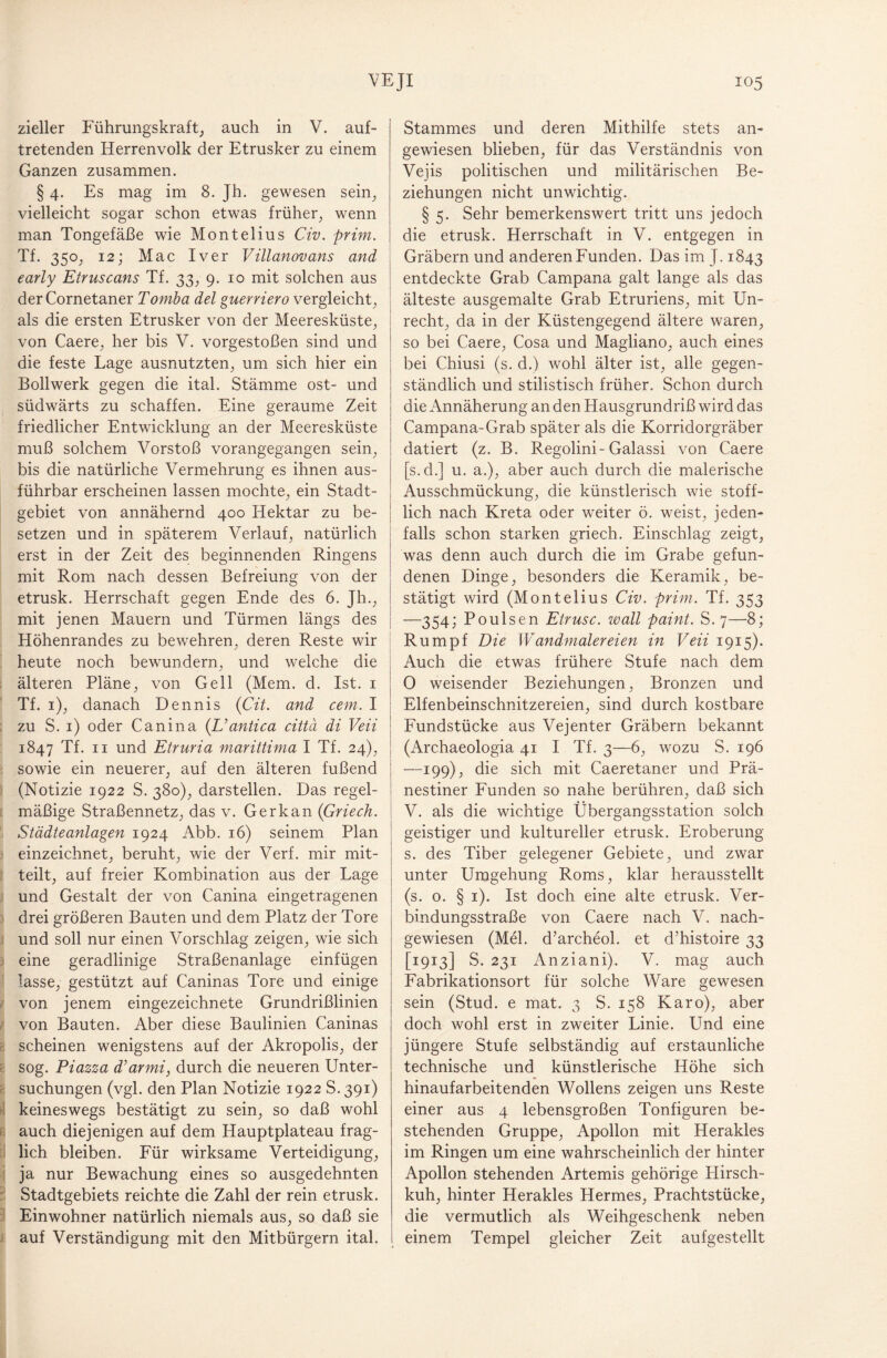 zieller Führungskraft, auch in V. auf¬ tretenden Herrenvolk der Etrusker zu einem Ganzen zusammen. § 4. Es mag im 8. Jh. gewesen sein, vielleicht sogar schon etwas früher, wenn man Tongefäße wie Montelius Civ. prim. Tf. 350, 12; Mac I ver Villanovans and early Etruscans Tf. 33, 9. 10 mit solchen aus derCornetaner Tomba del guerriero vergleicht, als die ersten Etrusker von der Meeresküste, von Caere, her bis V. vorgestoßen sind und die feste Lage ausnutzten, um sich hier ein Bollwerk gegen die ital. Stämme ost- und südwärts zu schaffen. Eine geraume Zeit friedlicher Entwicklung an der Meeresküste muß solchem Vorstoß vorangegangen sein, bis die natürliche Vermehrung es ihnen aus¬ führbar erscheinen lassen mochte, ein Stadt¬ gebiet von annähernd 400 Hektar zu be¬ setzen und in späterem Verlauf, natürlich erst in der Zeit des beginnenden Ringens mit Rom nach dessen Befreiung von der etrusk. Herrschaft gegen Ende des 6. Jh., mit jenen Mauern und Türmen längs des Höhenrandes zu bewehren, deren Reste wir heute noch bewundern, und welche die älteren Pläne, von Gell (Mem. d. Ist. 1 Tf. 1), danach Dennis (Cit. and cem. I zu S. 1) oder Canina (L’antica cittä di Veii 1847 Tf. 11 und Etruria marittima I Tf. 24), sowie ein neuerer, auf den älteren fußend (Notizie 1922 S. 380), darstellen. Das regel¬ mäßige Straßennetz, das v. Ger kan (Griech. Städteanlagen 1924 Abb. 16) seinem Plan einzeichnet, beruht, wie der Verf. mir mit¬ teilt, auf freier Kombination aus der Lage und Gestalt der von Canina eingetragenen drei größeren Bauten und dem Platz der Tore und soll nur einen Vorschlag zeigen, wie sich eine geradlinige Straßenanlage einfügen lasse, gestützt auf Caninas Tore und einige von jenem eingezeichnete Grundrißlinien von Bauten. Aber diese Baulinien Caninas e scheinen wenigstens auf der Akropolis, der sog. Piazza d’armi, durch die neueren Unter¬ suchungen (vgl. den Plan Notizie 1922 S. 391) keineswegs bestätigt zu sein, so daß wohl auch diejenigen auf dem Hauptplateau frag¬ lich bleiben. Für wirksame Verteidigung, ja nur Bewachung eines so ausgedehnten Stadtgebiets reichte die Zahl der rein etrusk. Einwohner natürlich niemals aus, so daß sie auf Verständigung mit den Mitbürgern ital. Stammes und deren Mithilfe stets an¬ gewiesen blieben, für das Verständnis von Vejis politischen und militärischen Be¬ ziehungen nicht unwichtig. § 5. Sehr bemerkenswert tritt uns jedoch die etrusk. Herrschaft in V. entgegen in Gräbern und anderen Funden. Das im J. 1843 entdeckte Grab Campana galt lange als das älteste ausgemalte Grab Etruriens, mit Un¬ recht, da in der Küstengegend ältere waren, so bei Caere, Cosa und Magliano, auch eines bei Chiusi (s. d.) wohl älter ist, alle gegen¬ ständlich und stilistisch früher. Schon durch die Annäherung an den Hausgrundriß wird das Campana-Grab später als die Korridorgräber datiert (z. B. Regolini-Galassi von Caere [s.d.] u. a.), aber auch durch die malerische Ausschmückung, die künstlerisch wie stoff¬ lich nach Kreta oder weiter ö. weist, jeden¬ falls schon starken griech. Einschlag zeigt, was denn auch durch die im Grabe gefun¬ denen Dinge, besonders die Keramik, be¬ stätigt wird (Montelius Civ. prim. Tf. 353 —354; Poulsen Etrusc. wall paint. S. 7—8; Rumpf Die Wandmalereien in Veii 1915). Auch die etwas frühere Stufe nach dem 0 weisender Beziehungen, Bronzen und Elfenbeinschnitzereien, sind durch kostbare Fundstücke aus Vejenter Gräbern bekannt (Archaeologia 41 I Tf. 3—6, wozu S. 196 —199); die sich mit Caeretaner und Prä- nestiner Funden so nahe berühren, daß sich V. als die wichtige Übergangsstation solch geistiger und kultureller etrusk. Eroberung s. des Tiber gelegener Gebiete, und zwar unter Umgehung Roms, klar herausstellt (s. 0. § 1). Ist doch eine alte etrusk. Ver¬ bindungsstraße von Caere nach V. nach¬ gewiesen (Mel. d’archeol. et d’histoire 33 [1913] S. 231 Anziani). V. mag auch Fabrikationsort für solche Ware gewesen sein (Stud. e mat. 3 S. 158 Karo), aber doch wohl erst in zweiter Linie. Und eine jüngere Stufe selbständig auf erstaunliche technische und künstlerische Höhe sich hinaufarbeitenden Wollens zeigen uns Reste einer aus 4 lebensgroßen Tonfiguren be¬ stehenden Gruppe, Apollon mit Herakles im Ringen um eine wahrscheinlich der hinter Apollon stehenden Artemis gehörige Hirsch¬ kuh, hinter Herakles Hermes, Prachtstücke, die vermutlich als Weihgeschenk neben einem Tempel gleicher Zeit aufgestellt