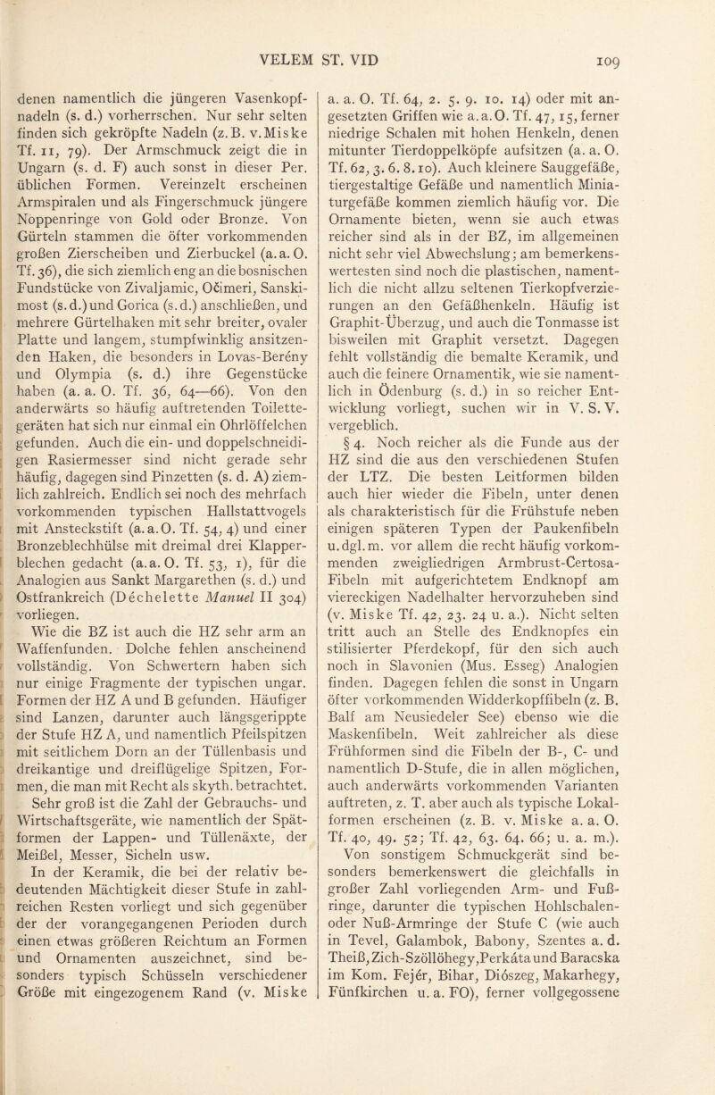 denen namentlich die jüngeren Vasenkopf¬ nadeln (s. d.) vorherrschen. Nur sehr selten finden sich gekröpfte Nadeln (z.B. v.Miske Tf. ii, 79). Der Armschmuck zeigt die in Ungarn (s. d. F) auch sonst in dieser Per. üblichen Formen. Vereinzelt erscheinen Armspiralen und als Fingerschmuck jüngere Noppenringe von Gold oder Bronze. Von Gürteln stammen die öfter vorkommenden großen Zierscheiben und Zierbuckel (a.a. 0. Tf. 36), die sich ziemlich eng an die bosnischen Fundstücke von Zivaljamic, Ocimeri, Sanski- most (s.d.)und Gorica (s.d.) anschließen, und mehrere Gürtelhaken mit sehr breiter, ovaler Platte und langem, stumpfwinklig ansitzen¬ den Haken, die besonders in Lovas-Bereny und Olympia (s. d.) ihre Gegenstücke haben (a. a. 0. Tf. 36, 64—66). Von den anderwärts so häufig auftretenden Toilette¬ geräten hat sich nur einmal ein Ohrlöffelchen gefunden. Auch die ein- und doppelschneidi¬ gen Rasiermesser sind nicht gerade sehr häufig, dagegen sind Pinzetten (s. d. A) ziem¬ lich zahlreich. Endlich sei noch des mehrfach vorkommenden typischen Hallstattvogels mit Ansteckstift (a. a.O. Tf. 54, 4) und einer Bronzeblechhülse mit dreimal drei Klapper¬ blechen gedacht (a.a. 0. Tf. 53, 1), für die Analogien aus Sankt Margarethen (s.d.) und Ostfrankreich (Dechelette Manuel II 304) vorliegen. Wie die BZ ist auch die HZ sehr arm an Waffenfunden. Dolche fehlen anscheinend vollständig. Von Schwertern haben sich nur einige Fragmente der typischen ungar. Formen der HZ A und B gefunden. Häufiger sind Lanzen, darunter auch längsgerippte der Stufe HZ A, und namentlich Pfeilspitzen mit seitlichem Dom an der Tüllenbasis und dreikantige und dreiflügelige Spitzen, For¬ men, die man mit Recht als skyth. betrachtet. Sehr groß ist die Zahl der Gebrauchs- und Wirtschaftsgeräte, wie namentlich der Spät¬ formen der Lappen- und Tüllenäxte, der Meißel, Messer, Sicheln usw. In der Keramik, die bei der relativ be¬ deutenden Mächtigkeit dieser Stufe in zahl¬ reichen Resten vorliegt und sich gegenüber der der vorangegangenen Perioden durch einen etwas größeren Reichtum an Formen und Ornamenten auszeichnet, sind be¬ sonders typisch Schüsseln verschiedener Größe mit eingezogenem Rand (v. Miske a. a. 0. Tf. 64, 2. 5. 9. 10. 14) oder mit an¬ gesetzten Griffen wie a.a.O. Tf. 47,15, ferner niedrige Schalen mit hohen Henkeln, denen mitunter Tierdoppelköpfe auf sitzen (a. a. O. Tf. 62, 3. 6. 8.10). Auch kleinere Sauggefäße, tiergestaltige Gefäße und namentlich Minia¬ turgefäße kommen ziemlich häufig vor. Die Ornamente bieten, wenn sie auch etwas reicher sind als in der BZ, im allgemeinen nicht sehr viel Abwechslung; am bemerkens¬ wertesten sind noch die plastischen, nament¬ lich die nicht allzu seltenen Tierkopfverzie¬ rungen an den Gefäßhenkeln. Häufig ist Graphit-Überzug, und auch die Tonmasse ist bisweilen mit Graphit versetzt. Dagegen fehlt vollständig die bemalte Keramik, und auch die feinere Ornamentik, wie sie nament¬ lich in Ödenburg (s. d.) in so reicher Ent¬ wicklung vorliegt, suchen wir in V. S. V. vergeblich. § 4. Noch reicher als die Funde aus der HZ sind die aus den verschiedenen Stufen der LTZ. Die besten Leitformen bilden auch hier wieder die Fibeln, unter denen als charakteristisch für die Frühstufe neben einigen späteren Typen der Paukenfibeln u.dgl.m. vor allem die recht häufig vorkom¬ menden zweigliedrigen Armbrust-Certosa- Fibeln mit aufgerichtetem Endknopf am viereckigen Nadelhalter hervorzuheben sind (v. Miske Tf. 42, 23. 24 u. a.). Nicht selten tritt auch an Stelle des Endknopfes ein stilisierter Pferdekopf, für den sich auch noch in Slavonien (Mus. Esseg) Analogien finden. Dagegen fehlen die sonst in Ungarn öfter vorkommenden Widderkopffibeln (z. B. Balf am Neusiedeler See) ebenso wie die Maskenfibeln. Weit zahlreicher als diese Frühformen sind die Fibeln der B-, C- und namentlich D-Stufe, die in allen möglichen, auch anderwärts vorkommenden Varianten auftreten, z. T. aber auch als typische Lokal¬ formen erscheinen (z. B. v. Miske a. a. O. Tf. 40, 49. 52; Tf. 42, 63. 64. 66; u. a. m.). Von sonstigem Schmuckgerät sind be¬ sonders bemerkenswert die gleichfalls in großer Zahl vorliegenden Arm- und Fuß¬ ringe, darunter die typischen Hohlschalen¬ oder Nuß-Armringe der Stufe C (wie auch in Tevel, Galambok, Babony, Szentes a. d. Theiß, Zich-Szöllöhegy,Perkätaund Baracska im Kom. Fejer, Bihar, Dioszeg, Makarhegy, Fünfkirchen u. a. FO), ferner vollgegossene