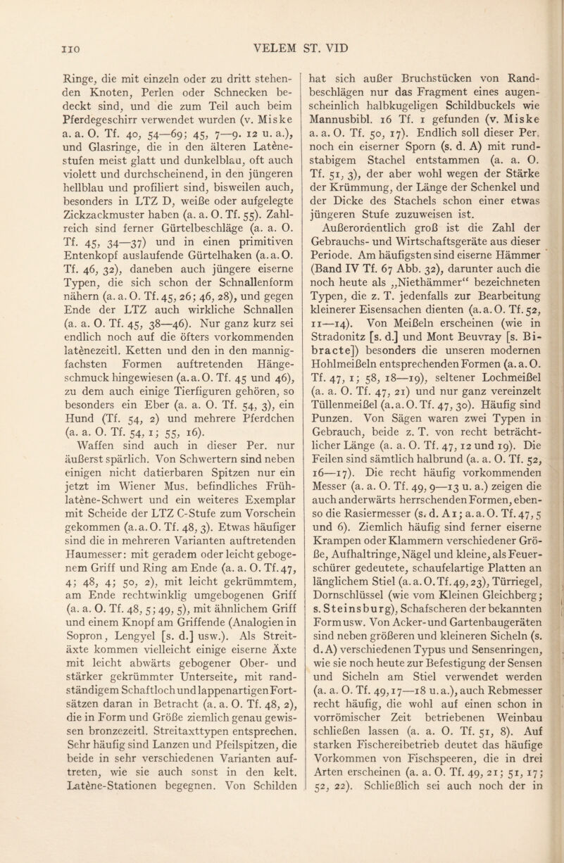 Ringe, die mit einzeln oder zu dritt stehen¬ den Knoten, Perlen oder Schnecken be¬ deckt sind, und die zum Teil auch beim Pferdegeschirr verwendet wurden (v. Miske a. a. O. Tf. 40, 54—69; 45, 7—9. 12 u. a.), und Glasringe, die in den älteren Latene- stufen meist glatt und dunkelblau, oft auch violett und durchscheinend, in den jüngeren hellblau und profiliert sind, bisweilen auch, besonders in LTZ D, weiße oder aufgelegte Zickzackmuster haben (a. a. 0. Tf. 55). Zahl¬ reich sind ferner Gürtelbeschläge (a. a. O. Tf. 45, 34—37) und in einen primitiven Entenkopf auslaufende Gürtelhaken (a.a. 0. Tf. 46, 32), daneben auch jüngere eiserne Typen, die sich schon der Schnallenform nähern (a. a. 0. Tf. 45, 26; 46, 28), und gegen Ende der LTZ auch wirkliche Schnallen (a. a. 0. Tf. 45, 38—46). Nur ganz kurz sei endlich noch auf die öfters vorkommenden latenezeitl. Ketten und den in den mannig¬ fachsten Formen auftretenden Hänge¬ schmuck hingewiesen (a.a.O. Tf. 45 und 46), zu dem auch einige Tierfiguren gehören, so besonders ein Eber (a. a. 0. Tf. 54, 3), ein Hund (Tf. 54, 2) und mehrere Pferdchen (a. a. 0. Tf. 54, 1; 55, 16). Waffen sind auch in dieser Per. nur äußerst spärlich. Von Schwertern sind neben einigen nicht datierbaren Spitzen nur ein jetzt im Wiener Mus. befindliches Früh- lat£ne-Schwert und ein weiteres Exemplar mit Scheide der LTZ C-Stufe zum Vorschein gekommen (a.a.O. Tf. 48, 3). Etwas häufiger sind die in mehreren Varianten auftretenden Haumesser: mit geradem oder leicht geboge¬ nem Griff und Ring am Ende (a. a. 0. Tf.47, 4; 48, 4; 50, 2), mit leicht gekrümmtem, am Ende rechtwinklig umgebogenen Griff (a. a. 0. Tf. 48, 5; 49, 5), mit ähnlichem Griff und einem Knopf am Griffende (Analogien in Sopron, Lengyel [s. d.] usw.). Als Streit¬ äxte kommen vielleicht einige eiserne Äxte mit leicht abwärts gebogener Ober- und stärker gekrümmter Unterseite, mit rand¬ ständigem Schaftloch und lappenartigen Fort¬ sätzen daran in Betracht (a. a. 0. Tf. 48, 2), die in Form und Größe ziemlich genau gewis¬ sen bronzezeitl. Streitaxttypen entsprechen. Sehr häufig sind Lanzen und Pfeilspitzen, die beide in sehr verschiedenen Varianten auf- treten, wie sie auch sonst in den kelt. Lat£ne-Stationen begegnen. Von Schilden hat sich außer Bruchstücken von Rand¬ beschlägen nur das Fragment eines augen¬ scheinlich halbkugeligen Schildbuckels wie Mannusbibl. 16 Tf. 1 gefunden (v. Miske a.a.O. Tf. 50, 17). Endlich soll dieser Per. noch ein eiserner Sporn (s. d. A) mit rund- stabigem Stachel entstammen (a. a. O. Tf. 51, 3), der aber wohl wegen der Stärke der Krümmung, der Länge der Schenkel und der Dicke des Stachels schon einer etwas jüngeren Stufe zuzuweisen ist. Außerordentlich groß ist die Zahl der Gebrauchs- und Wirtschaftsgeräte aus dieser Periode. Am häufigsten sind eiserne Hämmer (Band IV Tf. 67 Abb. 32), darunter auch die noch heute als „Niethämmer“ bezeichneten Typen, die z. T. jedenfalls zur Bearbeitung kleinerer Eisensachen dienten (a.a.O. Tf.52, 11—14). Von Meißeln erscheinen (wie in Stradonitz [s. d.] und Mont Beuvray [s. Bi- bracte]) besonders die unseren modernen Hohlmeißeln entsprechenden Formen (a. a. 0. Tf.47, T) 5%> 18—19), seltener Lochmeißel (a. a. 0. Tf. 47, 21) und nur ganz vereinzelt Tüllenmeißel (a.a.O.Tf. 47, 30). Häufig sind Punzen. Von Sägen waren zwei Typen in Gebrauch, beide z. T. von recht beträcht¬ licher Länge (a. a. 0. Tf. 47, 12 und 19). Die Feilen sind sämtlich halbrund (a. a. 0. Tf. 52, 16-—17). Die recht häufig vorkommenden Messer (a. a. 0. Tf. 49, 9—13 u. a.) zeigen die auch anderwärts herrschenden Formen, eben¬ so die Rasiermesser (s. d. A1; a. a. 0. Tf. 47,5 und 6). Ziemlich häufig sind ferner eiserne Krampen oder Klammern verschiedener Grö¬ ße, Aufhaltringe, Nägel und kleine, als Feuer¬ schürer gedeutete, schaufelartige Platten an länglichem Stiel (a.a.O.Tf.49,23), Türriegel, Dornschlüssel (wie vom Kleinen Gleichberg; s. Steinsburg), Schafscheren der bekannten Formusw. Von Acker-und Gartenbaugeräten sind neben größeren und kleineren Sicheln (s. d.A) verschiedenen Typus und Sensenringen, wie sie noch heute zur Befestigung der Sensen und Sicheln am Stiel verwendet werden (a. a. 0. Tf. 49,17—18 u.a.), auch Rebmesser recht häufig, die wohl auf einen schon in vorrömischer Zeit betriebenen Weinbau schließen lassen (a. a. 0. Tf. 51, 8). Auf starken Fischereibetrieb deutet das häufige Vorkommen von Fischspeeren, die in drei Arten erscheinen (a. a. 0. Tf. 49, 21; 51, 17; 52, 22). Schließlich sei auch noch der in
