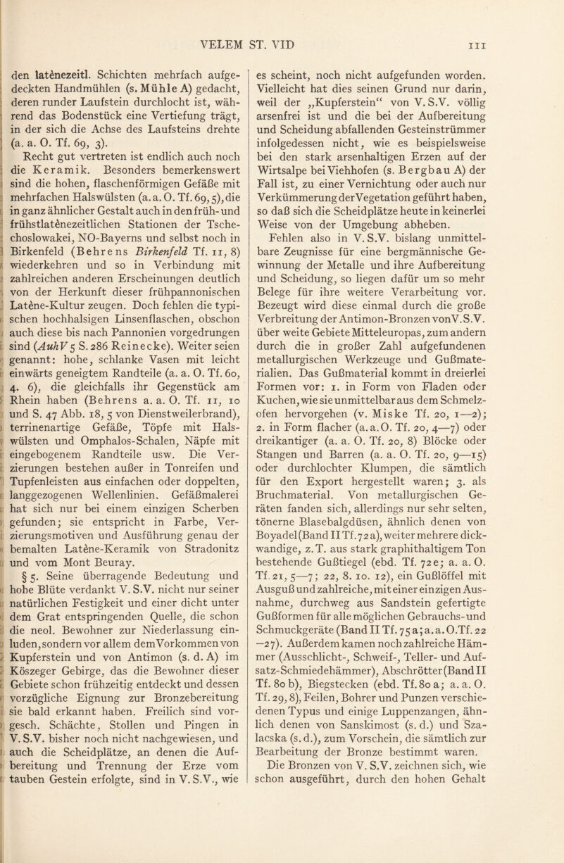 den latdnezeitl. Schichten mehrfach aufge¬ deckten Handmühlen (s. Mühle A) gedacht, deren runder Laufstein durchlocht ist, wäh¬ rend das Bodenstück eine Vertiefung trägt, in der sich die Achse des Laufsteins drehte (a. a. 0. Tf. 69, 3). Recht gut vertreten ist endlich auch noch die Keramik. Besonders bemerkenswert sind die hohen, flaschenförmigen Gefäße mit mehrfachen Halswülsten (a. a. 0. Tf. 69,5),die in ganz ähnlicher Gestalt auch in den früh- und frühstlat£nezeitlichen Stationen der Tsche¬ choslowakei, NO-Bayerns und selbst noch in Birkenfeld (Behrens Birkenfeld Tf. 11,8) wiederkehren und so in Verbindung mit zahlreichen anderen Erscheinungen deutlich von der Herkunft dieser frühpannonischen Lat£ne-Kultur zeugen. Doch fehlen die typi¬ schen hochhalsigen Linsenflaschen, obschon auch diese bis nach Pannonien vorgedrungen sind (AuhV5 S.286 Reinecke). Weiter seien genannt: hohe, schlanke Vasen mit leicht einwärts geneigtem Randteile (a. a. 0. Tf. 60, 4. 6), die gleichfalls ihr Gegenstück am Rhein haben (Behrens a. a. O. Tf. n, 10 und S. 47 Abb. 18, 5 von Dienstweilerbrand), terrinenartige Gefäße, Töpfe mit Hals¬ wülsten und Omphalos-Schalen, Näpfe mit eingebogenem Randteile usw. Die Ver¬ zierungen bestehen außer in Tonreifen und Tupfenleisten aus einfachen oder doppelten, langgezogenen Wellenlinien. Gefäßmalerei hat sich nur bei einem einzigen Scherben gefunden; sie entspricht in Farbe, Ver¬ zierungsmotiven und Ausführung genau der bemalten Latöne-Keramik von Stradonitz und vom Mont Beuray. § 5. Seine überragende Bedeutung und hohe Blüte verdankt V. S.V. nicht nur seiner natürlichen Festigkeit und einer dicht unter dem Grat entspringenden Quelle, die schon die neol. Bewohner zur Niederlassung ein¬ luden, sondern vor allem demVorkommen von Kupferstein und von Antimon (s. d. A) im Köszeger Gebirge, das die Bewohner dieser Gebiete schon frühzeitig entdeckt und dessen vorzügliche Eignung zur Bronzebereitung sie bald erkannt haben. Freilich sind vor- gesch. Schächte, Stollen und Pingen in V. S.V. bisher noch nicht nachgewiesen, und auch die Scheidplätze, an denen die Auf¬ bereitung und Trennung der Erze vom tauben Gestein erfolgte, sind in V. S.V., wie es scheint, noch nicht auf gefunden worden. Vielleicht hat dies seinen Grund nur darin, weil der „Kupferstein“ von V. S.V. völlig arsenfrei ist und die bei der Aufbereitung und Scheidung abfallenden Gesteinstrümmer infolgedessen nicht, wie es beispielsweise bei den stark arsenhaltigen Erzen auf der Wirtsalpe bei Viehhofen (s. Bergbau A) der Fall ist, zu einer Vernichtung oder auch nur Verkümmerung derVegetation geführt haben, so daß sich die Scheidplätze heute in keinerlei Weise von der Umgebung abheben. Fehlen also in V. S.V. bislang unmittel¬ bare Zeugnisse für eine bergmännische Ge¬ winnung der Metalle und ihre Aufbereitung und Scheidung, so liegen dafür um so mehr Belege für ihre weitere Verarbeitung vor. Bezeugt wird diese einmal durch die große Verbreitung der Antimon-Bronzen vonV. S.V. über weite Gebiete Mitteleuropas, zum andern durch die in großer Zahl aufgefundenen metallurgischen Werkzeuge und Gußmate¬ rialien. Das Gußmaterial kommt in dreierlei Formen vor: 1. in Form von Fladen oder Kuchen, wie sie unmittelbar aus dem Schmelz¬ ofen hervorgehen (v. Miske Tf. 20, 1—2); 2. in Form flacher (a.a.O. Tf. 20, 4—7) oder dreikantiger (a. a. 0. Tf. 20, 8) Blöcke oder Stangen und Barren (a. a. 0. Tf. 20, 9—15) oder durchlochter Klumpen, die sämtlich für den Export hergestellt waren; 3. als Bruchmaterial. Von metallurgischen Ge¬ räten fanden sich, allerdings nur sehr selten, tönerne Blasebalgdüsen, ähnlich denen von Boyadel (Band IITf.72a), weiter mehrere dick¬ wandige, z.T. aus stark graphithaltigem Ton bestehende Gußtiegel (ebd. Tf. 72 c; a. a. 0. Tf.. 21, 5—7; 22, 8. 10. 12), ein Gußlöffel mit Ausguß und zahlreiche, mit einer einzigen Aus¬ nahme, durchweg aus Sandstein gefertigte Gußformen für alle möglichen Gebrauchs-und Schmuckgeräte (Band II Tf. 75 a; a.a. O.Tf. 22 —2 7). Außerdem kamen noch zahlreiche Häm¬ mer (Ausschlicht-, Schweif-, Teller- und Auf¬ satz-Schmiedehämmer), Abschrötter(BandII Tf. 80 b), Biegstecken (ebd.Tf.80a; a.a.O. Tf. 29,8), Feilen, Bohrer und Punzen verschie¬ denen Typus und einige Luppenzangen, ähn¬ lich denen von Sanskimost (s. d.) und Sza- lacska (s. d.), zum Vorschein, die sämtlich zur Bearbeitung der Bronze bestimmt waren. Die Bronzen von V. S.V. zeichnen sich, wie schon ausgeführt, durch den hohen Gehalt