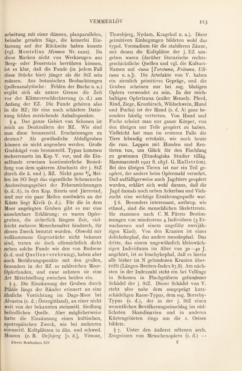 VEMMERLÖV arbeitung mit einer dünnen, planparallelen, beinahe geraden Säge, die keinerlei Ein¬ fassung auf der Rückseite haben konnte (vgl. Montelius Minnen Nr. 1020). Da diese Marken nicht von Werkzeugen aus Berg- oder Feuerstein herrühren können, ist es klar, daß die Funde (in jedem Fall diese Stücke hier) jünger als die StZ sein müssen. Aus botanischen Beobachtungen 1 (pollenanalytische: Fehlen der Buche u. a.) ergibt sich als untere Grenze die Zeit vor der Klimaverschlechterung (s. d.) am Anfang der EZ. Die Funde gehören also i in die BZ; für eine noch schärfere Datie¬ rung fehlen zureichende Anhaltspunkte. § 4. Das ganze Gebiet von Schonen ist 1 reich an Denkmälern der BZ. Wie sind i nun diese bronzezeitl. Erscheinungen zu j deuten ? Als gewöhnliche Abfallgruben ! können sie nicht angesehen werden. Große 1 Grabhügel vom bronzezeitl. Typus kommen 1 mehrerenorts im Ksp. V. vor, und die Ein- ; zelfunde erweisen kontinuierliche Besied- ] lung von dem späteren Abschnitt der j. StZ durch die ä. und j. BZ. Nicht ganz 3/4 Mei¬ len im SO liegt das eigentliche Schonensche Ausbreitungsgebiet der Felsenzeichnungen (s. d. A), in den Ksp. Simris und Järrestad, i und nur ein paar Meilen nordwärts an der ! Küste liegt Kivik (s. d.). Für die in dem Moor angelegten Gruben gibt es nur eine i annehmbare Erklärung: es waren Opfer- ; gruben, die sicherlich längere Zeit, viel¬ leicht mehrere Menschenalter hindurch, für diesen Zweck benutzt wurden. Obwohl mir j vollkommene Gegenstücke nicht bekannt ; sind, treten sie doch offensichtlich dicht neben solche Funde wie den von Budsene -(s.d. und Quellenverehrung), haben aber auch Berührungspunkte mit den großen, besonders in der BZ so zahlreichen Moor- Opferfunden, und zwar nehmen sie eine ! Art Mittelstellung zwischen beiden ein. § 5. Die Einzäunung der Gruben durch ! Pfähle längs der Ränder erinnert an eine j ähnliche Vorrichtung im Dags-Moor bei Alvastra (s. d.; Östergötland), an einer nicht I weit von der bekannten steinzeitl. Siedlung befindlichen Quelle. Aber möglicherweise hatte die Einzäunung einen kultischen, 1 apotropäischen Zweck, wie bei mehreren 'eisenzeitl. Kultplätzen in dän. und schwed. Mooren (z. B. Dejbjerg [s. d.], Vimose, 113 Thorsbjerg, Nydam, Kragehul u. a.). Diese primitiven Einhegungen bildeten wohl das typol. Vorstadium für die stabileren Zäune, mit denen die Kultplätze der j. EZ um¬ geben waren (darüber literarische rechts¬ geschichtliche Quellen und vgl. die Kultort- Namen auf -tuna [Torstuna, Frötuna, Ull- tuna u. a.]). Die Artefakte von V. haben ein ziemlich primitives Gepräge, und die Gruben scheinen nur bei sog. blutigen Opfern verwendet zu sein. In der reich¬ haltigen Opferfauna (außer Mensch: Pferd, Rind, Ziege, Kronhirsch, Wildschwein, Hund und Fuchs) ist der Hund (s. d. A) ganz be¬ sonders häufig vertreten. Von Hund und Fuchs scheint man nur ganze Körper, von den übrigen nur Teile geopfert zu haben. Vielleicht hat man im ersteren Falle die Tiere lebendig ertränkt, wie noch heute die russ. Lappen mit Hunden und Ren¬ tieren tun, um Glück für den Fischfang zu gewinnen (Etnologiska Studier tilläg. Hammarstedt 1921 S. 183!. G. Hallström). Bei den übrigen Tieren ist nur ein Teil ge¬ opfert, der andere beim Opfermahl verzehrt. Daß auffälligerweise auch Jagdtiere geopfert wurden, erklärt sich wohl daraus, daß die Jagd damals noch neben Ackerbau und Vieh¬ zucht eine wichtige Ernährungsquelle war. § 6. Besonders interessant, anthrop. wie ethnol., sind die menschlichen Skelettreste. Sie stammen nach C. M. Fürsts Bestim¬ mungen von mindestens 4 Individuen (3 Er¬ wachsenen und einem ungefähr zweijäh¬ rigen Kind). Von den Kranien ist eines dolichokephal, das andere mesokephal. Das dritte, das einem ungewöhnlich kleinwüch¬ sigen Individuum im Alter von 30—40 J. angehört, ist so brachykephal, daß es hierin alle bisher im N gefundenen Kranien über¬ trifft (Längen-Breiten-Index87,8). Am näch¬ sten in der Indexzahl steht ein bei Vellinge in Schonen in Flachgräbern gefundener Schädel der j. StZ. Dieser Schädel von V. steht also nahe dem ausgeprägt kurz- schädeligen Rasse-Typus, dem sog. Borreby- Typus (s. d.), der in der j. StZ einen wesentlichen Bevölkerungseinschlag im süd¬ lichsten Skandinavien und in anderen Küstengebieten rings um die s. Ostsee bildete. § 7. Unter den äußerst seltenen arch. Zeugnissen von Menschenopfern (s. d.) —-