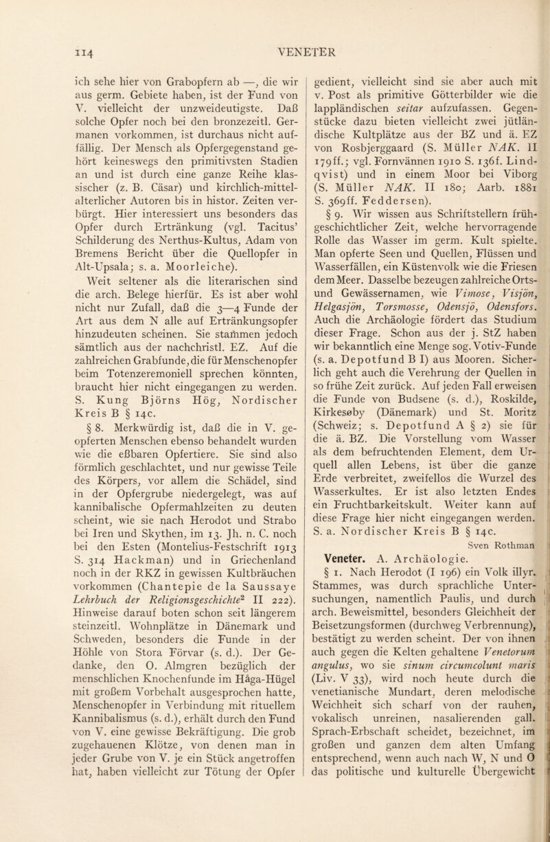 ich sehe hier von Grabopfern ab —, die wir aus germ. Gebiete haben, ist der Fund von V. vielleicht der unzweideutigste. Daß solche Opfer noch bei den bronzezeitl. Ger¬ manen Vorkommen, ist durchaus nicht auf¬ fällig. Der Mensch als Opfergegenstand ge¬ hört keineswegs den primitivsten Stadien an und ist durch eine ganze Reihe klas¬ sischer (z. B. Cäsar) und kirchlich-mittel¬ alterlicher Autoren bis in histor. Zeiten ver¬ bürgt. Hier interessiert uns besonders das Opfer durch Ertränkung (vgl. Tacitus’ Schilderung des Nerthus-Kultus, Adam von Bremens Bericht über die Quellopfer in Alt-Upsala; s. a. Moorleiche). Weit seltener als die literarischen sind die arch. Belege hierfür. Es ist aber wohl nicht nur Zufall, daß die 3—4 Funde der Art aus dem N alle auf Ertränkungsopfer hinzudeuten scheinen. Sie stahimen jedoch sämtlich aus der nachchristl. EZ. Auf die zahlreichen Grabfunde, die für Menschenopfer beim Totenzeremoniell sprechen könnten, braucht hier nicht eingegangen zu werden. S. Kung Björns Hö g, Nordischer Kreis B § 14c. § 8. Merkwürdig ist, daß die in V. ge¬ opferten Menschen ebenso behandelt wurden wie die eßbaren Opfertiere. Sie sind also förmlich geschlachtet, und nur gewisse Teile des Körpers, vor allem die Schädel, sind in der Opfergrube niedergelegt, was auf kannibalische Opfermahlzeiten zu deuten scheint, wie sie nach Herodot und Strabo bei Iren und Skythen, im 13. Jh. n. C. noch bei den Esten (Montelius-Festschrift 1913 S. 314 Hackman) und in Griechenland noch in der RKZ in gewissen Kultbräuchen Vorkommen (Chantepie de la Saussaye Lehrbuch der Religionsgeschichte1 II 222). Hinweise darauf boten schon seit längerem steinzeitl. Wohnplätze in Dänemark und Schweden, besonders die Funde in der Höhle von Stora Förvar (s. d.). Der Ge¬ danke, den 0. Almgren bezüglich der menschlichen Knochenfunde im Häga-Hügel mit großem Vorbehalt ausgesprochen hatte, Menschenopfer in Verbindung mit rituellem Kannibalismus (s. d.), erhält durch den Fund von V. eine gewisse Bekräftigung. Die grob zugehauenen Klötze, von denen man in jeder Grube von V. je ein Stück angetroffen hat, haben vielleicht zur Tötung der Opfer gedient, vielleicht sind sie aber auch mit v. Post als primitive Götterbilder wie die lappländischen seitar aufzufassen. Gegen¬ stücke dazu bieten vielleicht zwei jütlän- dische Kultplätze aus der BZ und ä. EZ von Rosbjerggaard (S. Müller NAK. II 179ff.; vgl. Fornvännen 1910 S. 136T Lind- qvist) und in einem Moor bei Viborg (S. Müller NAK. II 180; Aarb. 1881 S. 369ff. Feddersen). § 9. Wir wissen aus Schriftstellern früh¬ geschichtlicher Zeit, welche hervorragende Rolle das Wasser im germ. Kult spielte. Man opferte Seen und Quellen, Flüssen und Wasserfällen, ein Küstenvolk wie die Friesen dem Meer. Dasselbe bezeugen zahlreiche Orts¬ und Gewässernamen, wie Vimose, Visjön, Helgasjön, Torsmosse, Odensjö, Odensfors. Auch die Archäologie fördert das Studium dieser Frage. Schon aus der j. StZ haben wir bekanntlich eine Menge sog. Votiv-Funde (s. a. Depotfund B I) aus Mooren. Sicher¬ lich geht auch die Verehrung der Quellen in so frühe Zeit zurück. Auf jeden Fall erweisen die Funde von Budsene (s. d.), Roskilde, Kirkesoby (Dänemark) und St. Moritz (Schweiz; s. Depotfund A § 2) sie für die ä. BZ. Die Vorstellung vom Wasser als dem befruchtenden Element, dem Ur¬ quell allen Lebens, ist über die ganze Erde verbreitet, zweifellos die Wurzel des Wasserkultes. Er ist also letzten Endes ein Fruchtbarkeitskult. Weiter kann auf diese Frage liier nicht eingegangen werden. S. a. Nordischer Kreis B § 14c. Sven Rothman Veneter. A. Archäologie. § 1. Nach Herodot (I 196) ein Volk illyr. Stammes, was durch sprachliche Unter¬ suchungen, namentlich Paulis, und durch arch. Beweismittel, besonders Gleichheit der Beisetzungsformen (durchweg Verbrennung), bestätigt zu werden scheint. Der von ihnen auch gegen die Kelten gehaltene Venetorum angulus, wo sie sinum circumcolunt maris (Liv. V 33), wird noch heute durch die venetianische Mundart, deren melodische Weichheit sich scharf von der rauhen, vokalisch unreinen, nasalierenden gall. Sprach-Erbschaft scheidet, bezeichnet, im großen und ganzen dem alten Umfang entsprechend, wenn auch nach W, N und 0 das politische und kulturelle Übergewicht