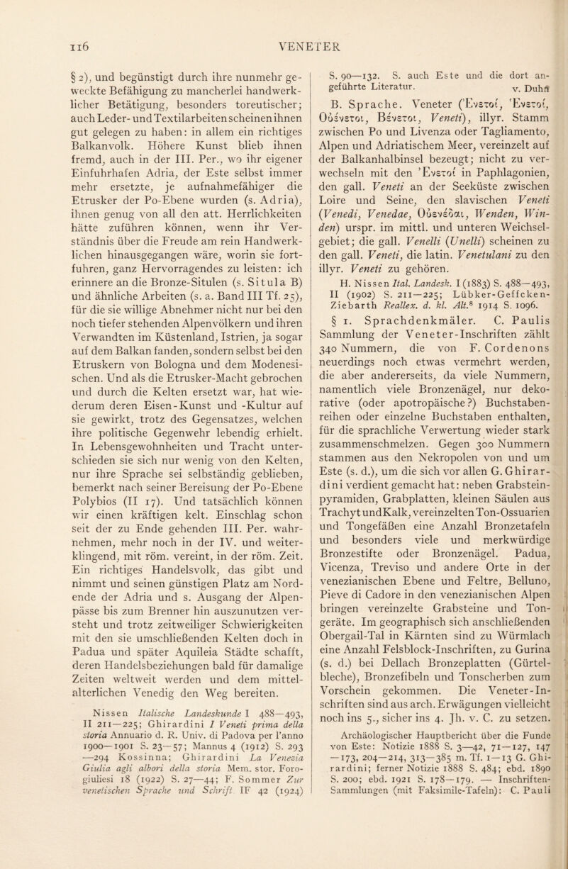 § 2), und begünstigt durch ihre nunmehr ge¬ weckte Befähigung zu mancherlei handwerk¬ licher Betätigung, besonders toreutischer; auch Leder- und Textilarbeiten scheinen ihnen gut gelegen zu haben: in allem ein richtiges Balkanvolk. Höhere Kunst blieb ihnen fremd, auch in der III. Per., wo ihr eigener Einfuhrhafen Adria, der Este selbst immer mehr ersetzte, je aufnahmefähiger die Etrusker der Po-Ebene wurden (s. Adria), ihnen genug von all den att. Herrlichkeiten hätte zuführen können, wenn ihr Ver¬ ständnis über die Freude am rein Handwerk¬ lichen hinausgegangen wäre, worin sie fort¬ fuhren, ganz Hervorragendes zu leisten: ich erinnere an die Bronze-Situlen (s. Situla B) und ähnliche Arbeiten (s. a. Band III Tf. 25), für die sie willige Abnehmer nicht nur bei den noch tiefer stehenden Alpenvölkern und ihren Verwandten im Küstenland, Istrien, ja sogar auf dem Balkan fanden, sondern selbst bei den Etruskern von Bologna und dem Modenesi- schen. Und als die Etrusker-Macht gebrochen und durch die Kelten ersetzt war, hat wie¬ derum deren Eisen-Kunst und -Kultur auf sie gewirkt, trotz des Gegensatzes, welchen ihre politische Gegenwehr lebendig erhielt. In Lebensgewohnheiten und Tracht unter¬ schieden sie sich nur wenig von den Kelten, nur ihre Sprache sei selbständig geblieben, bemerkt nach seiner Bereisung der Po-Ebene Polybios (II 17). Und tatsächlich können wir einen kräftigen kelt. Einschlag schon seit der zu Ende gehenden III. Per. wahr¬ nehmen, mehr noch in der IV. und weiter¬ klingend, mit röm. vereint, in der röm. Zeit. Ein richtiges Handelsvolk, das gibt und nimmt und seinen günstigen Platz am Nord¬ ende der Adria und s. Ausgang der Alpen¬ pässe bis zum Brenner hin auszunutzen ver¬ steht und trotz zeitweiliger Schwierigkeiten mit den sie umschließenden Kelten doch in Padua und später Aquileia Städte schafft, deren Handelsbeziehungen bald für damalige Zeiten weltweit werden und dem mittel¬ alterlichen Venedig den Weg bereiten. Nissen Italische Landeskunde I 488—493, II 211 — 225; Ghirardini I Veneti prima della storia Annuario d. R. Univ. di Padova per l’anno 1900—1901 S. 23—57; Mannus 4 (1912) S. 293 —294 Kossinna; Ghirardini La Venezia Giulia agli albori della storia Mem. stör. Foro- giuliesi 18 (1922) S. 27—44; F. Sommer Zur venetischen Sprache und Schrift IF 42 (1924) S. 90—132. S. auch Este und die dort an¬ geführte Literatur. v Duhtf B. Sprache. Veneter (’Evsiot, Evsxot, Ousvetoi, Bsvsrot, Veneti), illyr. Stamm zwischen Po und Livenza oder Tagliamento, Alpen und Adriatischem Meer, vereinzelt auf der Balkanhalbinsel bezeugt; nicht zu ver¬ wechseln mit den ’Evsxot in Paphlagonien, den gall. Veneti an der Seeküste zwischen Loire und Seine, den slavischen Veneti (Venedi, Venedae, Oosveoou, Wenden, Win¬ den) urspr. im mittl. und unteren Weichsel¬ gebiet; die gall. Venelli (Unelli) scheinen zu den gall. Veneti, die latin. Venetulani zu den illyr. Veneti zu gehören. H. Nissen Ital. Landesk. I (1883) S. 488—493, II (1902) S. 211 —225; Lübker-Gef f cke n- Ziebarth Reallex. d. kl. Alt.8 1914 S. 1096. § 1. Sprachdenkmäler. C. Paulis Sammlung der Veneter-Inschriften zählt 340 Nummern, die von F. Cordenons neuerdings noch etwas vermehrt werden, die aber andererseits, da viele Nummern, namentlich viele Bronzenägel, nur deko¬ rative (oder apotropäische ?) Buchstaben¬ reihen oder einzelne Buchstaben enthalten, für die sprachliche Verwertung wieder stark zusammenschmelzen. Gegen 300 Nummern stammen aus den Nekropolen von und um Este (s. d.), um die sich vor allen G. Ghirar¬ dini verdient gemacht hat: neben Grabstein¬ pyramiden, Grabplatten, kleinen Säulen aus Trachyt undKalk, vereinzelten Ton-Ossuarien und Tongefäßen eine Anzahl Bronzetafeln und besonders viele und merkwürdige Bronzestifte oder Bronzenägel. Padua, Vicenza, Treviso und andere Orte in der venezianischen Ebene und Feltre, Belluno, Pieve di Cadore in den venezianischen Alpen bringen vereinzelte Grabsteine und Ton- 1 geräte. Im geographisch sich anschließenden 1 Obergail-Tal in Kärnten sind zu Würmlach eine Anzahl Felsblock-Inschriften, zu Gurina (s. d.) bei Dellach Bronzeplatten (Gürtel¬ bleche), Bronzefibeln und Tonscherben zum Vorschein gekommen. Die Veneter-In¬ schriften sind aus arch. Erwägungen vielleicht noch ins 5., sicher ins 4. Jh. v. C. zu setzen. Archäologischer Hauptbericht über die Funde von Este: Notizie 1888 S. 3—42, 71 — 127, 147 — 173, 204-214, 313-385 m. Tf. 1—13 G. Ghi¬ rardini; ferner Notizie 1888 S. 484; ebd. 1890 S. 200; ebd. 1921 S. 178—179. — Inschriften- Sammlungen (mit Faksimile-Tafeln): C. Pauli