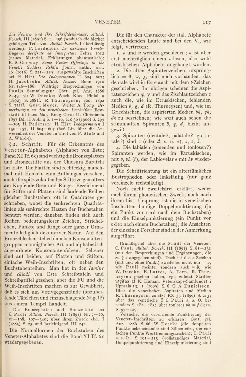 Die Veneter und ihre Schriftdenkmäler. Altital. Forsch. III (1891) S. 1 — 456 (wodurch die hierher gehörigen Teile von Altital. Forsch. I überflüssig werden); F. Cordeno ns Le iscrizioni V enete- Euganee de cif rate ed interpretate Feltre 1912 (neues Material, Erklärungen phantastisch); R. S. Conway Some Votive Offerings to the Venetic Goddess Rehtia Journ. anthr. inst. 46 (1916) S. 221 — 229; ausgewählte Inschriften bei H. Hirt Die Indogermanen II 604—607; H. Jacobsohn Altital. Inschr. Bonn 1910 Nr. 146—186. Wichtige Besprechungen von Paulis Sammlungen: Gött. geh Anz. 1886 S. 49—70 W. De ecke; Woch. Klass. Philol. 9 (1892) S. 288ff. R. Thurneysen; ebd. 1892 S. 312ff. Gust. Meyer. Weiter A. Torp Be¬ merkungen zu den venetischen Inschriften Fest- skrift til hans Maj. Kong Oscar II. Christiania 1897 Ed. II Abh. 4 S. 1—16; KZ 36 (1900) S. 299 —305 H. Pedersen; H. Hirt Indogermanen I 150—157, II 604—607 (606 Lit. über die An¬ wesenheit der Veneter in Tirol von F. Stolz und A. Walde). § 2. Schrift. Für die Erkenntnis des Veneter-Alphabetes (Alphabet von Este; Band XI Tf. 6 c) sind wichtig die Bronzeplatten und Bronzestifte aus der Chiusura Baratela bei Este. Die Platten sind rechteckig, manch¬ mal mit Henkeln zum Aufhängen versehen, auch die spitz zulaufenden Stifte zeigen öfters am Kopfende Ösen und Ringe. Bezeichnend für Stifte und Platten sind laufende Reihen gleicher Buchstaben, oft in Quadraten ge¬ schrieben, wobei die senkrechten Quadrat¬ linien als senkrechte Hasten der Buchstaben benutzt werden; daneben finden sich auch Reihen bedeutungsloser Zeichen, Strichel¬ chen, Punkte und Ringe oder ganzer Orna¬ mente lediglich dekorativer Natur. Auf den Bronzeblechen stehen daneben Konsonanten¬ gruppen mannigfacher Art und alphabetisch angeordnete Konsonantenfolgen. Seltener sind auf beiden, auf Platten und Stiften, einfache Weih-Inschriften, oft neben den Buchstabenreihen. Man hat in den lamine und chiodi von Este Schreibtafeln und Schreibgriffel gesehen, aber die FU und die Weih-Inschriften machen es zur Gewißheit, daß es sich um Votivgegenstände (anzuhef¬ tende Täfelchen und einzuschlagende Nägel ?) aus einem Tempel handelt. Die Bronzeplatten und Bronzestifte bei C. Pauli Altital. Forsch. III (1891) Nr. 7—20, 21—198, 307—340; über ihren Zweck ebd. I (1885) S. 23 und berichtigend III 242. Die Normalformen der Buchstaben des Veneter-Alphabetes sind die Band XI Tf. 6 c wiedergegebenen. Die für den Charakter der ital. Alphabete entscheidenden Laute sind bei den V., wie folgt, vertreten: 1. 0 und u werden geschieden; 0 ist aber erst nachträglich einem ö-losen, also wohl etruskischen Alphabete angehängt worden. 2. Die alten Aspiratenzeichen, ursprüng¬ lich = h, cp, y, sind noch vorhanden; das dentale wird in Este auch mit dem /-Zeichen geschrieben. Im übrigen scheinen die Aspi¬ ratenzeichen cp, y und das Zischlautzeichen 0 j auch die, wrie im Etruskischen, fehlenden Medien b, g, d (R. Thurneysen) und, wie im Griechischen, die aspirierten Medien bh, gh, dh zu bezeichnen; wie weit auch schon die stimmhaften Spiranten 0, g, d, bleibt un¬ gewiß. 3. Spiranten (dentale ?, palatale ?, guttu¬ rale ?) sind 0 (oder d, s. u. 2), s, s, s. 4. Die labialen (tönenden und tonlosen ?) Spiranten werden, wie im Etruskischen, mit v, vh (/), der Labiovelar q mit kv wieder¬ gegeben. Die Schriftrichtung ist ein altertümliches Bustrophedon oder linksläufig (nur ganz vereinzelt rechtsläufig). Noch nicht zweifelsfrei erklärt, weder nach ihrem phonetischen Zweck, noch nach ihrem hist. Ursprung, ist die in venetischen Inschriften häufige Doppelpunktierung (je ein Punkt vor und nach dem Buchstaben) und die Einzelpunktierung (ein Punkt vor oder nach einem Buchstaben); die Ansichten der einzelnen Forscher sind in der Anmerkung aufgeführt. Grundlegend über die Schrift der Veneter: C. Pauli Altital. Forsch. III (1891) S. 81 — 231 (mit den Besprechungen und Ergänzungen, die zu § 1 angegeben sind). Doch ist das o-Zeichen (mit und ohne Punkt) zweifellos nicht nur = o, wie Pauli meinte, sondern auch — wie W. Deecke, E. Lattes, A.Torp, R. Thur¬ neysen gesehen haben, vgl. zuletzt Skrifter utgifna af K. Human. Vetenskaps-Samfundet i Uppsala 13, 1 (1909) S. 6 O. A. Danielsson. Über die venetischen Aspiraten und Medien R. Thurneysen, zuletzt KZ 35 (1899) S. 213; über das venetische s C. Pauli a. a. O. be¬ sonders S. 182—183; über tonloses vh = f ders. 5. 97—129. Versuche, die verwirrende Punktierung der Veneter-Inschriften zu erklären: Gött. gel. Anz. 1886 S. 66 W. Deecke (die doppelten Punkte nebeneinander sind Silbenteiler, die ein¬ fachen Punkte Worttrennungszeichen); C. Pauli a. a. 0. S. 191 — 215 (vollständiges Material, Doppelpunktierung und Einzelpunktierung sind