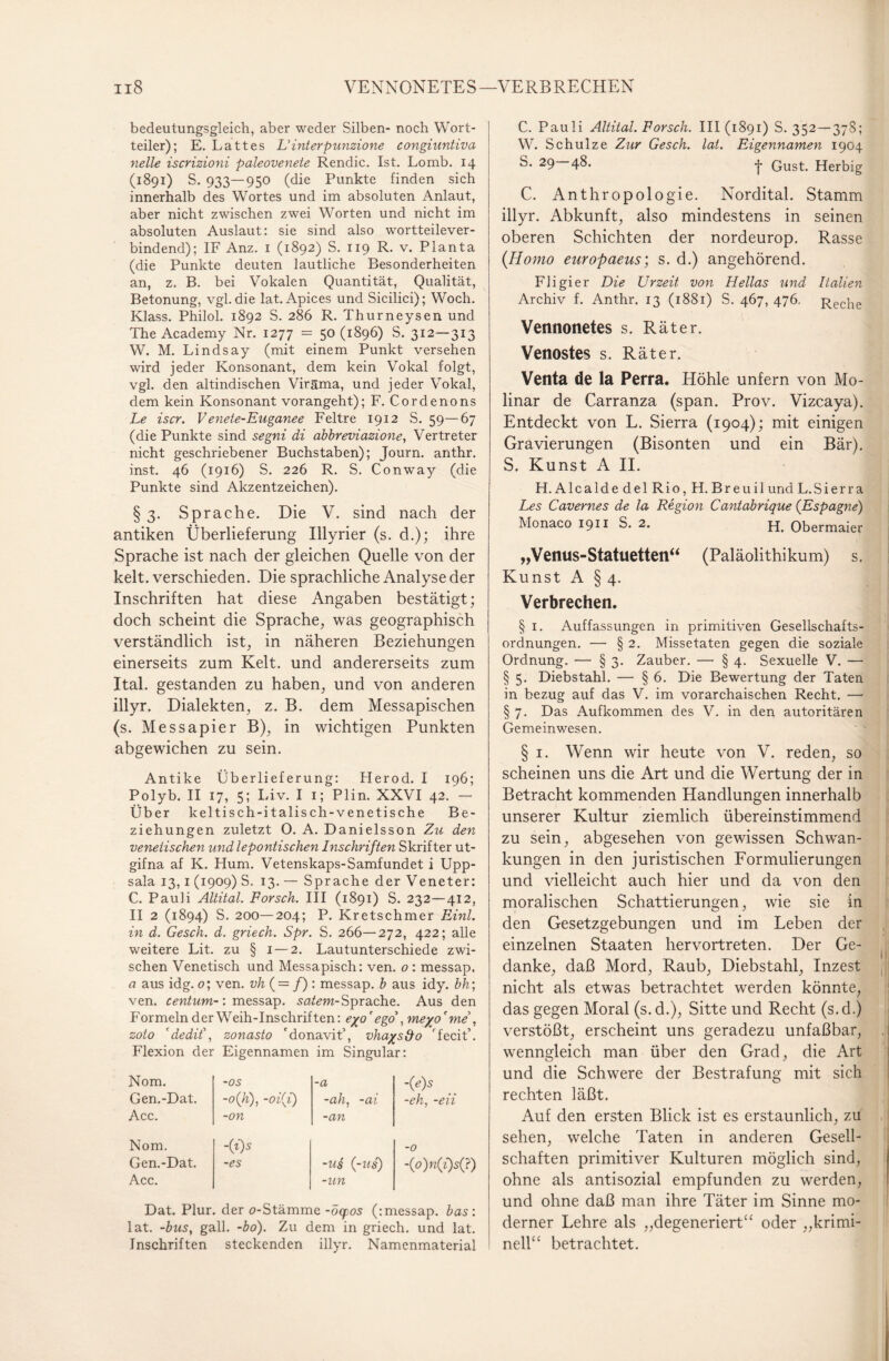 bedeutungsgleich, aber weder Silben- noch Wort¬ teiler); E. Lattes Hinter punzione congiuntiva nelle iscrizioni paleovenete Rendic. Ist. Lomb. 14 (1891) S. 933—950 (die Punkte finden sich innerhalb des Wortes und im absoluten Anlaut, aber nicht zwischen zwei Worten und nicht im absoluten Auslaut: sie sind also wortteilever¬ bindend); IF Anz. 1 (1892) S. 119 R. v. Planta (die Punkte deuten lautliche Besonderheiten an, z. B. bei Vokalen Quantität, Qualität, Betonung, vgl. die lat. Apices und Sicilici); Woch. Klass. Philol. 1892 S. 286 R. Thurneysen und The Academy Nr. 1277 = 50 (1896) S. 312—313 W. M. Lindsay (mit einem Punkt versehen wird jeder Konsonant, dem kein Vokal folgt, vgl. den altindischen Viräma, und jeder Vokal, dem kein Konsonant vorangeht); F. Cordenons Le iscr. Venete-Euganee Feltre 1912 S. 59—67 (die Punkte sind segni di abbreviazione, Vertreter nicht geschriebener Buchstaben); Journ. anthr. inst. 46 (1916) S. 226 R. S. Conway (die Punkte sind Akzentzeichen). §3. Sprache. Die V. sind nach der antiken Überlieferung Illyrier (s. d.); ihre Sprache ist nach der gleichen Quelle von der kelt. verschieden. Die sprachliche Analyse der Inschriften hat diese Angaben bestätigt; doch scheint die Sprache, was geographisch verständlich ist, in näheren Beziehungen einerseits zum Kelt. und andererseits zum Ital. gestanden zu haben, und von anderen illyr. Dialekten, z. B. dem Messapischen (s. Messapier B), in wichtigen Punkten abgewichen zu sein. Antike Überlieferung: Herod. I 196; Polyb. II 17, 5; Liv. I 1; Plin. XXVI 42. — Über keltisch-i talisch-vene tische Be¬ ziehungen zuletzt O. A. Danielsson Zu den venetischen und lepontischen Inschriften Skrifter ut- gifna af K. Hum. Vetenskaps-Samfundet i Upp¬ sala 13, 1 (1909) S. 13. — Sprache der Veneter: C. Pauli Altital. Forsch. III (1891) S. 232—412, II 2 (1894) S. 200—204; P. Kretschmer Einl. in d. Gesch. d. griech. Spr. S. 266—272, 422; alle weitere Lit. zu § 1 — 2. Lautunterschiede zwi¬ schen Venetisch und Messapisch: ven. o : messap. a aus idg. o; ven. vh{ = f) : messap. b aus idy. bh; ven. centum-: messap. satem- Sprache. Aus den Formeln der Weih-Inschriften: e%o' ego , me%o' me , zoto 'dedit\ zonasto donavit’, vha/sdo rfecit’. Flexion der Eigennamen im Singular: Nom. -OS -a -{e)s Gen.-Dat. -o{h), -oi(i) -ah, -ai -eh, -eii Acc. -on -an Nom. -(i)s -0 Gen.-Dat. Acc. -es -us {-us) -un <o)n(i)sQ) Dat. Plur. der o-Stämme -öcpos (: messap. bas : lat. -bus, gall. -bo). Zu dem in griech. und lat. Inschriften steckenden illyr. Namenmaterial C. Pauli Altital. Forsch. 111(1891) S. 352—378; W. Schulze Zur Gesch. lat. Eigennamen 1904 S. 29 48. -j- Qust. Herbig C. Anthropologie. Nordital. Stamm illyr. Abkunft, also mindestens in seinen oberen Schichten der nordeurop. Rasse (Homo europaeus; s. d.) angehörend. Fligier Die Urzeit von Hellas und Italien Archiv f. Anthr. 13 (1881) S. 467, 476. Reche Vennonetes s. Räter. Venostes s. Räter. Venta de la Perra. Höhle unfern von Mo- linar de Carranza (span. Prov. Vizeaya). Entdeckt von L. Sierra (1904); mit einigen Gravierungen (Bisonten und ein Bär). S. Kunst A II. H.AlcaldedelRio, H. Breuil und L. S i er r a Les Cavernes de la Region Cantabrique (Espagne) Monaco 1911 S. 2. H. Obermaier „Venus-Statuetten“ (Paläolithikum) s. Kunst A § 4. Verbrechen. § 1. Auffassungen in primitiven Gesellschafts¬ ordnungen. — § 2. Missetaten gegen die soziale Ordnung. — § 3. Zauber. — § 4. Sexuelle V. — § 5. Diebstahl. — § 6. Die Bewertung der Taten in bezug auf das V. im vorarchaischen Recht. — § 7. Das Aufkommen des V. in den autoritären Gemeinwesen. § 1. Wenn wir heute von V. reden, so scheinen uns die Art und die Wertung der in Betracht kommenden Handlungen innerhalb unserer Kultur ziemlich übereinstimmend zu sein, abgesehen von gewissen Schwan¬ kungen in den juristischen Formulierungen und vielleicht auch hier und da von den moralischen Schattierungen, wie sie in den Gesetzgebungen und im Leben der einzelnen Staaten hervortreten. Der Ge¬ danke, daß Mord, Raub, Diebstahl, Inzest , nicht als etwas betrachtet werden könnte, das gegen Moral (s. d.), Sitte und Recht (s.d.) verstößt, erscheint uns geradezu unfaßbar, wenngleich man über den Grad, die Art und die Schwere der Bestrafung mit sich rechten läßt. Auf den ersten Blick ist es erstaunlich, zu sehen, welche Taten in anderen Gesell¬ schaften primitiver Kulturen möglich sind, ohne als antisozial empfunden zu werden, und ohne daß man ihre Täter im Sinne mo¬ derner Lehre als „degeneriert“ oder „krimi¬ nell“ betrachtet.