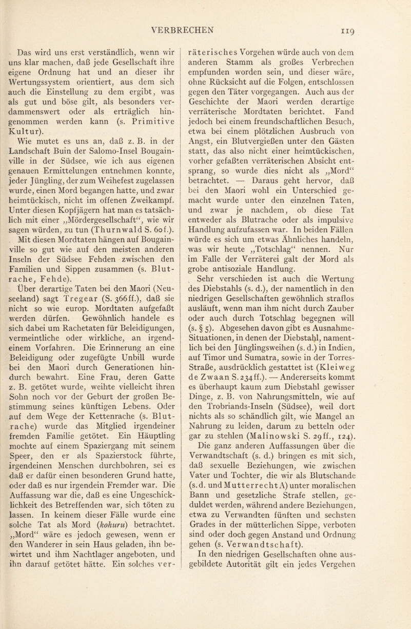 Das wird uns erst verständlich, wenn wir uns klar machen, daß jede Gesellschaft ihre eigene Ordnung hat und an dieser ihr Wertungssystem orientiert, aus dem sich auch die Einstellung zu dem ergibt, was als gut und böse gilt, als besonders ver- dammenswert oder als erträglich hin¬ genommen werden kann (s. Primitive Kultur). Wie mutet es uns an, daß z. B. in der Landschaft Buin der Salomo-Insel Bougain- ville in der Südsee, wie ich aus eigenen genauen Ermittelungen entnehmen konnte, jeder Jüngling, der zum Weihefest zugelassen wurde, einen Mord begangen hatte, und zwar heimtückisch, nicht im offenen Zweikampf. Unter diesen Kopfjägern hat man es tatsäch¬ lich mit einer „Mördergesellschaft“, wie wir sagen würden, zu tun (Thurnwald S. 6of.). Mit diesen Mordtaten hängen auf Bougain- ville so gut wie auf den meisten anderen Inseln der Südsee Fehden zwischen den Familien und Sippen zusammen (s. Blut¬ rache, Fehde). Über derartige Taten bei den Maori (Neu¬ seeland) sagt Tregear (S. 366ff.), daß sie nicht so wie europ. Mordtaten aufgefaßt werden dürfen. Gewöhnlich handele es sich dabei um Rachetaten für Beleidigungen, vermeintliche oder wirkliche, an irgend¬ einem Vorfahren. Die Erinnerung an eine Beleidigung oder zugefügte Unbill wurde bei den Maori durch Generationen hin¬ durch bewahrt. Eine Frau, deren Gatte z. B. getötet wurde, weihte vielleicht ihren Sohn noch vor der Geburt der großen Be¬ stimmung seines künftigen Lebens. Oder auf dem Wege der Kettenrache (s. Blut¬ rache) wurde das Mitglied irgendeiner fremden Familie getötet. Ein Häuptling mochte auf einem Spaziergang mit seinem Speer, den er als Spazierstock führte, irgendeinen Menschen durchbohren, sei es daß er dafür einen besonderen Grund hatte, oder daß es nur irgendein Fremder war. Die Auffassung war die, daß es eine Ungeschick¬ lichkeit des Betreffenden war, sich töten zu lassen. In keinem dieser Fälle wurde eine solche Tat als Mord (kohuru) betrachtet. „Mord“ wäre es jedoch gewesen, wenn er den Wanderer in sein Haus geladen, ihn be¬ wirtet und ihm Nachtlager angeboten, und ihn darauf getötet hätte. Ein solches ver- 119 räterisches Vorgehen würde auch von dem anderen Stamm als großes Verbrechen empfunden worden sein, und dieser wäre, ohne Rücksicht auf die Folgen, entschlossen gegen den Täter vorgegangen. Auch aus der Geschichte der Maori wrerden derartige verräterische Mordtaten berichtet. Fand jedoch bei einem freundschaftlichen Besuch, etwa bei einem plötzlichen Ausbruch von Angst, ein Blutvergießen unter den Gästen statt, das also nicht einer heimtückischen, vorher gefaßten verräterischen Absicht ent¬ sprang, so wurde dies nicht als „Mord“ betrachtet. — Daraus geht hervor, daß bei den Maori wohl ein Unterschied ge¬ macht wurde unter den einzelnen Taten, und zwar je nachdem, ob diese Tat entweder als Blutrache oder als impulsive Handlung aufzufassen war. In beiden Fällen würde es sich um etwas Ähnliches handeln, was wir heute „Totschlag“ nennen. Nur im Falle der Verräterei galt der Mord als grobe antisoziale Handlung. Sehr verschieden ist auch die Wertung des Diebstahls (s. d.), der namentlich in den niedrigen Gesellschaften gewöhnlich straflos ausläuft, wenn man ihm nicht durch Zauber oder auch durch Totschlag begegnen will (s. § 5). Abgesehen davon gibt es Ausnahme- Situationen, in denen der Diebstahl, nament¬ lich bei den Jünglingsweihen (s. d.) in Indien, auf Timor und Sumatra, sowie in der Torres- Straße, ausdrücklich gestattet ist (Kl ei weg deZwaanS. 234 ff.). — Andererseits kommt es überhaupt kaum zum Diebstahl gewisser Dinge, z. B. von Nahrungsmitteln, wie auf den Trobriands-Inseln (Südsee), weil dort nichts als so schändlich gilt, wie Mangel an Nahrung zu leiden, darum zu betteln oder gar zu stehlen (Malinowski S. 29ff., 124). Die ganz anderen Auffassungen über die Verwandtschaft (s. d.) bringen es mit sich, daß sexuelle Beziehungen, wie zwischen Vater und Tochter, die wir als Blutschande (s.d. und Mutterrecht A) unter moralischen Bann und gesetzliche Strafe stellen, ge¬ duldet werden, während andere Beziehungen, etwa zu Verwandten fünften und sechsten Grades in der mütterlichen Sippe, verboten sind oder doch gegen Anstand und Ordnung gehen (s. Verwandtschaft). In den niedrigen Gesellschaften ohne aus¬ gebildete Autorität gilt ein jedes Vergehen
