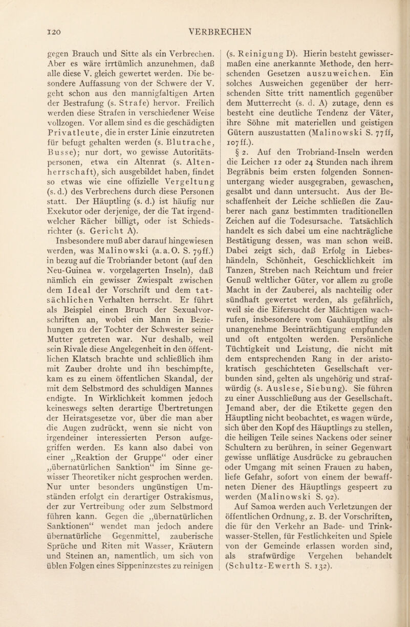 gegen Brauch und Sitte als ein Verbrechen. Aber es wäre irrtümlich anzunehmen, daß alle diese V. gleich gewertet werden. Die be¬ sondere Auffassung von der Schwere der V. geht schon aus den mannigfaltigen Arten der Bestrafung (s. Strafe) hervor. Freilich werden diese Strafen in verschiedener Weise vollzogen. Vor allem sind es die geschädigten Privatleute, die in erster Linie einzutreten für befugt gehalten werden (s. Blutrache, Busse); nur dort, wo gewisse Autoritäts¬ personen, etwa ein Altenrat (s. Alten¬ herrschaft), sich ausgebildet haben, findet so etwas wie eine offizielle Vergeltung (s. d.) des Verbrechens durch diese Personen statt. Der Häuptling (s. d.) ist häufig nur Exekutor oder derjenige, der die Tat irgend¬ welcher Rächer billigt, oder ist Schieds¬ richter (s. Gericht A). Insbesondere muß aber darauf hingewiesen werden, was Malinowski (a.a.O. S. 79ff.) in bezug auf die Trobriander betont (auf den Neu-Guinea w. vorgelagerten Inseln), daß nämlich ein gewisser Zwiespalt zwischen dem Ideal der Vorschrift und dem tat¬ sächlichen Verhalten herrscht. Er führt als Beispiel einen Bruch der Sexualvor¬ schriften an, wobei ein Mann in Bezie¬ hungen zu der Tochter der Schwester seiner Mutter getreten war. Nur deshalb, weil sein Rivale diese Angelegenheit in den öffent¬ lichen Klatsch brachte und schließlich ihm mit Zauber drohte und ihn beschimpfte, kam es zu einem öffentlichen Skandal, der mit dem Selbstmord des schuldigen Mannes endigte. In Wirklichkeit kommen jedoch keineswegs selten derartige Übertretungen der Heiratsgesetze vor, über die man aber die Augen zudrückt, wenn sie nicht von irgendeiner interessierten Person aufge¬ griffen werden. Es kann also dabei von einer „Reaktion der Gruppe“ oder einer „übernatürlichen Sanktion“ im Sinne ge¬ wisser Theoretiker nicht gesprochen werden. Nur unter besonders ungünstigen Um¬ ständen erfolgt ein derartiger Ostrakismus, der zur Vertreibung oder zum Selbstmord führen kann. Gegen die „übernatürlichen Sanktionen“ wendet man jedoch andere übernatürliche Gegenmittel, zauberische Sprüche und Riten mit Wasser, Kräutern und Steinen an, namentlich, um sich von üblen Folgen eines Sippeninzestes zu reinigen (s. Reinigung D). Hierin besteht gewisser¬ maßen eine anerkannte Methode, den herr¬ schenden Gesetzen auszuweichen. Ein solches Ausweichen gegenüber der herr¬ schenden Sitte tritt namentlich gegenüber dem Mutterrecht (s. d. A) zutage, denn es besteht eine deutliche Tendenz der Väter, ihre Söhne mit materiellen und geistigen Gütern auszustatten (Malinowski S. 77ff, 107 ff.). § 2. Auf den Trobriand-Inseln werden die Leichen 12 oder 24 Stunden nach ihrem Begräbnis beim ersten folgenden Sonnen¬ untergang wieder ausgegraben, gewaschen, gesalbt und dann untersucht. Aus der Be¬ schaffenheit der Leiche schließen die Zau¬ berer nach ganz bestimmten traditionellen Zeichen auf die Todesursache. Tatsächlich handelt es sich dabei um eine nachträgliche Bestätigung dessen, was man schon weiß. Dabei zeigt sich, daß Erfolg in Liebes- händeln, Schönheit, Geschicklichkeit im Tanzen, Streben nach Reichtum und freier Genuß weltlicher Güter, vor allem zu große Macht in der Zauberei, als nachteilig oder sündhaft gewertet werden, als gefährlich, weil sie die Eifersucht der Mächtigen wach¬ rufen, insbesondere vom Gauhäuptling als unangenehme Beeinträchtigung empfunden und oft entgolten werden. Persönliche Tüchtigkeit und Leistung, die nicht mit dem entsprechenden Rang in der aristo¬ kratisch geschichteten Gesellschaft ver¬ bunden sind, gelten als ungehörig und straf¬ würdig (s. Auslese, Siebung). Sie führen zu einer Ausschließung aus der Gesellschaft. Jemand aber, der die Etikette gegen den Häuptling nicht beobachtet, es wagen würde, sich über den Kopf des Häuptlings zu stellen, die heiligen Teile seines Nackens oder seiner Schultern zu berühren, in seiner Gegenwart gewisse unflätige Ausdrücke zu gebrauchen oder Umgang mit seinen Frauen zu haben, liefe Gefahr, sofort von einem der bewaff¬ neten Diener des Häuptlings gespeert zu werden (Malinowski S. 92). Auf Samoa werden auch Verletzungen der öffentlichen Ordnung, z. B. der Vorschriften, die für den Verkehr an Bade- und Trink¬ wasser-Stellen, für Festlichkeiten und Spiele von der Gemeinde erlassen worden sind, als strafwürdige Vergehen behandelt (Schultz-Ewerth S. 132).