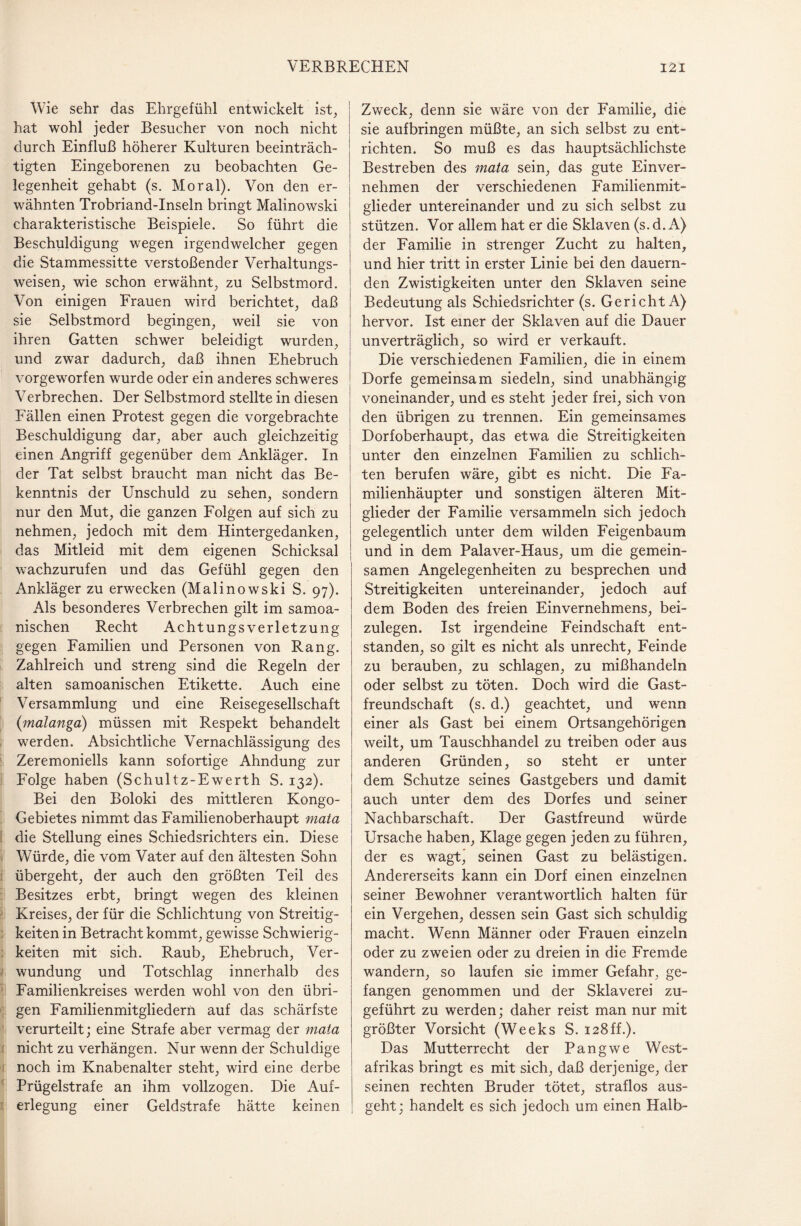 Wie sehr das Ehrgefühl entwickelt ist, hat wohl jeder Besucher von noch nicht durch Einfluß höherer Kulturen beeinträch¬ tigten Eingeborenen zu beobachten Ge¬ legenheit gehabt (s. Moral). Von den er¬ wähnten Trobriand-Inseln bringt Malinowski charakteristische Beispiele. So führt die Beschuldigung wegen irgendwelcher gegen die Stammessitte verstoßender Verhaltungs¬ weisen, wie schon erwähnt, zu Selbstmord. Von einigen Frauen wird berichtet, daß sie Selbstmord begingen, weil sie von ihren Gatten schwer beleidigt wurden, und zwar dadurch, daß ihnen Ehebruch vorgeworfen wurde oder ein anderes schweres Verbrechen. Der Selbstmord stellte in diesen Fällen einen Protest gegen die vorgebrachte Beschuldigung dar, aber auch gleichzeitig einen Angriff gegenüber dem Ankläger. In der Tat selbst braucht man nicht das Be¬ kenntnis der Unschuld zu sehen, sondern nur den Mut, die ganzen Folgen auf sich zu nehmen, jedoch mit dem Hintergedanken, das Mitleid mit dem eigenen Schicksal wachzurufen und das Gefühl gegen den Ankläger zu erwecken (Malinowski S. 97). Als besonderes Verbrechen gilt im samoa- nischen Recht Achtungsverletzung gegen Familien und Personen von Rang. Zahlreich und streng sind die Regeln der alten samoanischen Etikette. Auch eine Versammlung und eine Reisegesellschaft (malanga) müssen mit Respekt behandelt werden. Absichtliche Vernachlässigung des Zeremoniells kann sofortige Ahndung zur Folge haben (Schultz-Ewerth S. 132). Bei den Boloki des mittleren Kongo- Gebietes nimmt das Familienoberhaupt mata die Stellung eines Schiedsrichters ein. Diese Würde, die vom Vater auf den ältesten Sohn übergeht, der auch den größten Teil des Besitzes erbt, bringt wegen des kleinen Kreises, der für die Schlichtung von Streitig¬ keiten in Betracht kommt, gewisse Schwierig¬ keiten mit sich. Raub, Ehebruch, Ver¬ wundung und Totschlag innerhalb des Familienkreises werden wohl von den übri¬ gen Familienmitgliedern auf das schärfste verurteilt; eine Strafe aber vermag der mata nicht zu verhängen. Nur wenn der Schuldige noch im Knabenalter steht, wird eine derbe Prügelstrafe an ihm vollzogen. Die Auf¬ erlegung einer Geldstrafe hätte keinen Zweck, denn sie wäre von der Familie, die sie aufbringen müßte, an sich selbst zu ent¬ richten. So muß es das hauptsächlichste Bestreben des mata sein, das gute Einver¬ nehmen der verschiedenen Familienmit¬ glieder untereinander und zu sich selbst zu stützen. Vor allem hat er die Sklaven (s. d. A) der Familie in strenger Zucht zu halten, und hier tritt in erster Linie bei den dauern¬ den Zwistigkeiten unter den Sklaven seine Bedeutung als Schiedsrichter (s. Gericht A) hervor. Ist einer der Sklaven auf die Dauer unverträglich, so wird er verkauft. Die verschiedenen Familien, die in einem Dorfe gemeinsam siedeln, sind unabhängig voneinander, und es steht jeder frei, sich von den übrigen zu trennen. Ein gemeinsames Dorfoberhaupt, das etwa die Streitigkeiten unter den einzelnen Familien zu schlich¬ ten berufen wäre, gibt es nicht. Die Fa¬ milienhäupter und sonstigen älteren Mit¬ glieder der Familie versammeln sich jedoch gelegentlich unter dem wilden Feigenbaum und in dem Palaver-Haus, um die gemein¬ samen Angelegenheiten zu besprechen und Streitigkeiten untereinander, jedoch auf dem Boden des freien Einvernehmens, bei¬ zulegen. Ist irgendeine Feindschaft ent¬ standen, so gilt es nicht als unrecht, Feinde zu berauben, zu schlagen, zu mißhandeln oder selbst zu töten. Doch wird die Gast¬ freundschaft (s. d.) geachtet, und wenn einer als Gast bei einem Ortsangehörigen weilt, um Tauschhandel zu treiben oder aus anderen Gründen, so steht er unter dem Schutze seines Gastgebers und damit auch unter dem des Dorfes und seiner Nachbarschaft. Der Gastfreund würde Ursache haben, Klage gegen jeden zu führen, der es wagt, seinen Gast zu belästigen. Andererseits kann ein Dorf einen einzelnen seiner Bewohner verantwortlich halten für ein Vergehen, dessen sein Gast sich schuldig macht. Wenn Männer oder Frauen einzeln oder zu zweien oder zu dreien in die Fremde wandern, so laufen sie immer Gefahr, ge¬ fangen genommen und der Sklaverei zu¬ geführt zu werden; daher reist man nur mit größter Vorsicht (Weeks S. 128ff.). Das Mutterrecht der Pangwe West¬ afrikas bringt es mit sich, daß derjenige, der seinen rechten Bruder tötet, straflos aus¬ geht; handelt es sich jedoch um einen Halb-