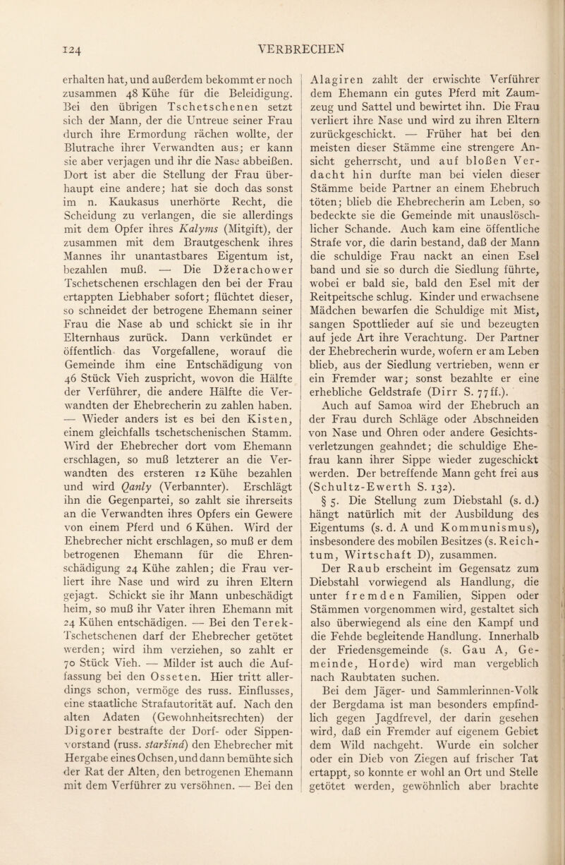 erhalten hat, und außerdem bekommt er noch zusammen 48 Kühe für die Beleidigung. Bei den übrigen Tschetschenen setzt sich der Mann, der die Untreue seiner Frau durch ihre Ermordung rächen wollte, der Blutrache ihrer Verwandten aus; er kann sie aber verjagen und ihr die Nase abbeißen. Dort ist aber die Stellung der Frau über¬ haupt eine andere; hat sie doch das sonst im n. Kaukasus unerhörte Recht, die Scheidung zu verlangen, die sie allerdings mit dem Opfer ihres Kalyms (Mitgift), der zusammen mit dem Brautgeschenk ihres Mannes ihr unantastbares Eigentum ist, bezahlen muß. —* Die Dzerachower Tschetschenen erschlagen den bei der Frau ertappten Liebhaber sofort; flüchtet dieser, so schneidet der betrogene Ehemann seiner Frau die Nase ab und schickt sie in ihr Elternhaus zurück. Dann verkündet er öffentlich das Vorgefallene, worauf die Gemeinde ihm eine Entschädigung von 46 Stück Vieh zuspricht, wovon die Hälfte der Verführer, die andere Hälfte die Ver¬ wandten der Ehebrecherin zu zahlen haben. — Wieder anders ist es bei den Kisten, einem gleichfalls tschetschenischen Stamm. Wird der Ehebrecher dort vom Ehemann erschlagen, so muß letzterer an die Ver¬ wandten des ersteren 12 Kühe bezahlen und wird Qanly (Verbannter). Erschlägt ihn die Gegenpartei, so zahlt sie ihrerseits an die Verwandten ihres Opfers ein Gewere von einem Pferd und 6 Kühen. Wird der Ehebrecher nicht erschlagen, so muß er dem betrogenen Ehemann für die Ehren¬ schädigung 24 Kühe zahlen; die Frau ver¬ liert ihre Nase und wird zu ihren Eltern gejagt. Schickt sie ihr Mann unbeschädigt heim, so muß ihr Vater ihren Ehemann mit 24 Kühen entschädigen. — Bei den Terek- Tschetschenen darf der Ehebrecher getötet werden; wird ihm verziehen, so zahlt er 70 Stück Vieh. — Milder ist auch die Auf¬ fassung bei den Osseten. Hier tritt aller¬ dings schon, vermöge des russ. Einflusses, eine staatliche Strafautorität auf. Nach den alten Adaten (Gewohnheitsrechten) der Di gor er bestrafte der Dorf- oder Sippen¬ vorstand (russ. starsind) den Ehebrecher mit Hergabe eines Ochsen, und dann bemühte sich der Rat der Alten, den betrogenen Ehemann mit dem Verführer zu versöhnen. — Bei den Alagiren zahlt der erwischte Verführer dem Ehemann ein gutes Pferd mit Zaum¬ zeug und Sattel und bewirtet ihn. Die Frau verliert ihre Nase und wird zu ihren Eltern zurückgeschickt. — Früher hat bei den meisten dieser Stämme eine strengere An¬ sicht geherrscht, und auf bloßen Ver¬ dacht hin durfte man bei vielen dieser Stämme beide Partner an einem Ehebruch töten; blieb die Ehebrecherin am Leben, so bedeckte sie die Gemeinde mit unauslösch¬ licher Schande. Auch kam eine öffentliche Strafe vor, die darin bestand, daß der Mann die schuldige Frau nackt an einen Esel band und sie so durch die Siedlung führte,, wobei er bald sie, bald den Esel mit der Reitpeitsche schlug. Kinder und erwachsene Mädchen bewarfen die Schuldige mit Mist, sangen Spottlieder auf sie und bezeugten auf jede Art ihre Verachtung. Der Partner der Ehebrecherin wurde, wofern er am Leben blieb, aus der Siedlung vertrieben, wenn er ein Fremder war; sonst bezahlte er eine erhebliche Geldstrafe (Dirr S. 77ff.). Auch auf Samoa wird der Ehebruch an der Frau durch Schläge oder Abschneiden von Nase und Ohren oder andere Gesichts¬ verletzungen geahndet; die schuldige Ehe¬ frau kann ihrer Sippe wieder zugeschickt werden. Der betreffende Mann geht frei aus (Schultz-Ewerth S. 132). § 5. Die Stellung zum Diebstahl (s. d.) hängt natürlich mit der Ausbildung des Eigentums (s. d. A und Kommunismus), insbesondere des mobilen Besitzes (s. Reich¬ tum, Wirtschaft D), zusammen. Der Raub erscheint im Gegensatz zum Diebstahl vorwiegend als Handlung, die unter fremden Familien, Sippen oder Stämmen vorgenommen wird, gestaltet sich also überwiegend als eine den Kampf und die Fehde begleitende Handlung. Innerhalb der Friedensgemeinde (s. Gau A, Ge¬ meinde, Horde) wird man vergeblich nach Raubtaten suchen. Bei dem Jäger- und Sammlerinnen-Volk der Bergdama ist man besonders empfind¬ lich gegen Jagdfrevel, der darin gesehen wird, daß ein Fremder auf eigenem Gebiet dem Wild nachgeht. Wurde ein solcher oder ein Dieb von Ziegen auf frischer Tat ertappt, so konnte er wohl an Ort und Stelle getötet werden, gewöhnlich aber brachte