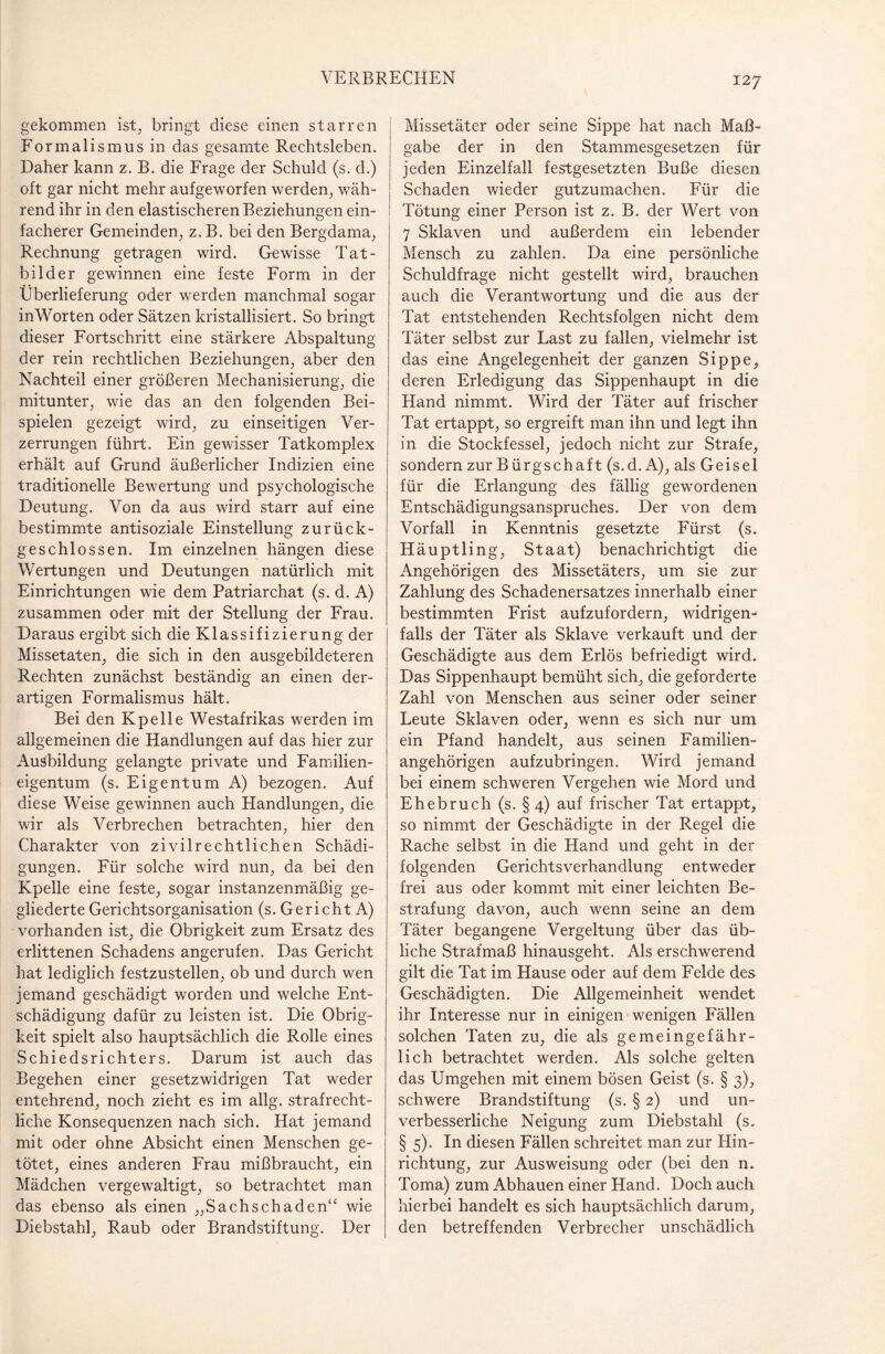 gekommen ist, bringt diese einen starren Formalismus in das gesamte Rechtsleben. Daher kann z. B. die Frage der Schuld (s. d.) oft gar nicht mehr aufgeworfen werden, wäh¬ rend ihr in den elastischeren Beziehungen ein¬ facherer Gemeinden, z.B. bei den Bergdama, Rechnung getragen wird. Gewisse Tat- bilder gewinnen eine feste Form in der Überlieferung oder werden manchmal sogar in Worten oder Sätzen kristallisiert. So bringt dieser Fortschritt eine stärkere Abspaltung der rein rechtlichen Beziehungen, aber den Nachteil einer größeren Mechanisierung, die mitunter, wie das an den folgenden Bei¬ spielen gezeigt wird, zu einseitigen Ver¬ zerrungen führt. Ein gewisser Tatkomplex erhält auf Grund äußerlicher Indizien eine traditionelle Bewertung und psychologische Deutung. Von da aus wird starr auf eine bestimmte antisoziale Einstellung zurück¬ geschlossen. Im einzelnen hängen diese Wertungen und Deutungen natürlich mit Einrichtungen wie dem Patriarchat (s. d. A) zusammen oder mit der Stellung der Frau. Daraus ergibt sich die Klassifizierung der Missetaten, die sich in den ausgebildeteren Rechten zunächst beständig an einen der¬ artigen Formalismus hält. Bei den Kpelle Westafrikas werden im allgemeinen die Handlungen auf das hier zur Ausbildung gelangte private und Familien¬ eigentum (s. Eigentum A) bezogen. Auf diese Weise gewinnen auch Handlungen, die wir als Verbrechen betrachten, hier den Charakter von zivilrechtlichen Schädi¬ gungen. Für solche wird nun, da bei den Kpelle eine feste, sogar instanzenmäßig ge¬ gliederte Gerichtsorganisation (s. Gericht A) vorhanden ist, die Obrigkeit zum Ersatz des erlittenen Schadens angerufen. Das Gericht hat lediglich festzustellen, ob und durch wen jemand geschädigt worden und welche Ent¬ schädigung dafür zu leisten ist. Die Obrig¬ keit spielt also hauptsächlich die Rolle eines Schiedsrichters. Darum ist auch das Begehen einer gesetzwidrigen Tat weder entehrend, noch zieht es im allg. strafrecht¬ liche Konsequenzen nach sich. Hat jemand mit oder ohne Absicht einen Menschen ge¬ tötet, eines anderen Frau mißbraucht, ein Mädchen vergewaltigt, so betrachtet man das ebenso als einen „Sachschaden“ wie Diebstahl, Raub oder Brandstiftung. Der Missetäter oder seine Sippe hat nach Maß¬ gabe der in den Stammesgesetzen für jeden Einzelfall festgesetzten Buße diesen Schaden wieder gutzumachen. Für die Tötung einer Person ist z. B. der Wert von 7 Sklaven und außerdem ein lebender Mensch zu zahlen. Da eine persönliche Schuldfrage nicht gestellt wird, brauchen auch die Verantwortung und die aus der Tat entstehenden Rechtsfolgen nicht dem Täter selbst zur Last zu fallen, vielmehr ist das eine Angelegenheit der ganzen Sippe, deren Erledigung das Sippenhaupt in die Hand nimmt. Wird der Täter auf frischer Tat ertappt, so ergreift man ihn und legt ihn in die Stockfessel, jedoch nicht zur Strafe, sondern zur Bürgschaft (s.d. A), als Geisel für die Erlangung des fällig gewordenen Entschädigungsanspruches. Der von dem Vorfall in Kenntnis gesetzte Fürst (s. Häuptling, Staat) benachrichtigt die Angehörigen des Missetäters, um sie zur Zahlung des Schadenersatzes innerhalb einer bestimmten Frist aufzufordern, widrigen¬ falls der Täter als Sklave verkauft und der Geschädigte aus dem Erlös befriedigt wird. Das Sippenhaupt bemüht sich, die geforderte Zahl von Menschen aus seiner oder seiner Leute Sklaven oder, wenn es sich nur um ein Pfand handelt, aus seinen Familien¬ angehörigen aufzubringen. Wird jemand bei einem schweren Vergehen wie Mord und Ehebruch (s. §4) auf frischer Tat ertappt, so nimmt der Geschädigte in der Regel die Rache selbst in die Hand und geht in der folgenden Gerichtsverhandlung entweder frei aus oder kommt mit einer leichten Be¬ strafung davon, auch wenn seine an dem Täter begangene Vergeltung über das üb¬ liche Strafmaß hinausgeht. Als erschwerend gilt die Tat im Hause oder auf dem Felde des Geschädigten. Die Allgemeinheit wendet ihr Interesse nur in einigen wenigen Fällen solchen Taten zu, die als gemeingefähr¬ lich betrachtet werden. Als solche gelten das Umgehen mit einem bösen Geist (s. § 3), schwere Brandstiftung (s. § 2) und un¬ verbesserliche Neigung zum Diebstahl (s. § 5). In diesen Fällen schreitet man zur Hin¬ richtung, zur Ausweisung oder (bei den n. Torna) zum Abhauen einer Hand. Doch auch hierbei handelt es sich hauptsächlich darum, den betreffenden Verbrecher unschädlich