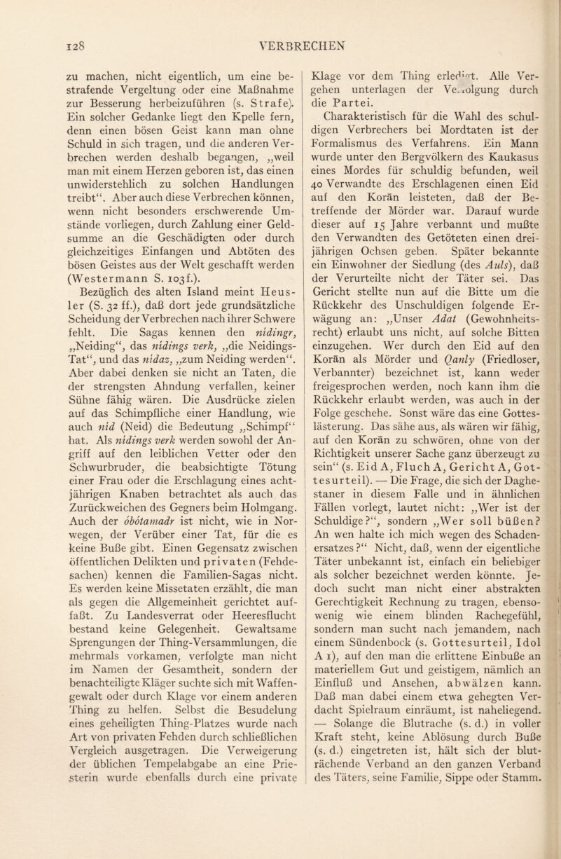 zu machen, nicht eigentlich, um eine be¬ strafende Vergeltung oder eine Maßnahme zur Besserung herbeizuführen (s. Strafe). Ein solcher Gedanke liegt den Kpelle fern, denn einen bösen Geist kann man ohne Schuld in sich tragen, und die anderen Ver¬ brechen werden deshalb begangen, „weil man mit einem Herzen geboren ist, das einen unwiderstehlich zu solchen Handlungen treibt“. Aber auch diese Verbrechen können, wenn nicht besonders erschwerende Um¬ stände vorliegen, durch Zahlung einer Geld¬ summe an die Geschädigten oder durch gleichzeitiges Einfangen und Abtöten des bösen Geistes aus der Welt geschafft werden (Westermann S. io3f.). Bezüglich des alten Island meint Heus- ler (S. 32 ff.), daß dort jede grundsätzliche Scheidung der Verbrechen nach ihrer Schwere fehlt. Die Sagas kennen den nidingr, „Neiding“, das nidings verk, „die Neidings- Tat“, und das nidaz, „zum Neiding werden“. Aber dabei denken sie nicht an Taten, die der strengsten Ahndung verfallen, keiner Sühne fähig wären. Die Ausdrücke zielen auf das Schimpfliche einer Handlung, wie auch nid (Neid) die Bedeutung „Schimpf“ hat. Als nidings verk werden sowohl der An¬ griff auf den leiblichen Vetter oder den Schwurbruder, die beabsichtigte Tötung einer Frau oder die Erschlagung eines acht¬ jährigen Knaben betrachtet als auch das Zurückweichen des Gegners beim Holmgang. Auch der obbtamadr ist nicht, wie in Nor¬ wegen, der Verüber einer Tat, für die es keine Buße gibt. Einen Gegensatz zwischen öffentlichen Delikten und privaten (Fehde¬ sachen) kennen die Familien-Sagas nicht. Es werden keine Missetaten erzählt, die man als gegen die Allgemeinheit gerichtet auf¬ faßt. Zu Landesverrat oder Heeresflucht bestand keine Gelegenheit. Gewaltsame Sprengungen der Thing-Versammlungen, die mehrmals vorkamen, verfolgte man nicht im Namen der Gesamtheit, sondern der benachteiligte Kläger suchte sich mit Waffen¬ gewalt oder durch Klage vor einem anderen Thing zu helfen. Selbst die Besudelung eines geheiligten Thing-Platzes wurde nach Art von privaten Fehden durch schließlichen Vergleich ausgetragen. Die Verweigerung der üblichen Tempelabgabe an eine Prie- .sterin wurde ebenfalls durch eine private Klage vor dem Thing erledigt. Alle Ver¬ gehen unterlagen der Ve.xolgung durch die Partei. Charakteristisch für die W^ahl des schul¬ digen Verbrechers bei Mordtaten ist der Formalismus des Verfahrens. Ein Mann wurde unter den Bergvölkern des Kaukasus eines Mordes für schuldig befunden, weil 40 Verwandte des Erschlagenen einen Eid auf den Koran leisteten, daß der Be¬ treffende der Mörder war. Darauf wurde dieser auf 15 Jahre verbannt und mußte den Verwandten des Getöteten einen drei¬ jährigen Ochsen geben. Später bekannte ein Einwohner der Siedlung (des Auls), daß der Verurteilte nicht der Täter sei. Das Gericht stellte nun auf die Bitte um die Rückkehr des Unschuldigen folgende Er¬ wägung an: „Unser Adat (Gewohnheits¬ recht) erlaubt uns nicht, auf solche Bitten einzugehen. Wer durch den Eid auf den Koran als Mörder und Qanly (Friedloser, Verbannter) bezeichnet ist, kann weder freigesprochen werden, noch kann ihm die Rückkehr erlaubt werden, was auch in der Folge geschehe. Sonst wäre das eine Gottes¬ lästerung. Das sähe aus, als wären wir fähig, auf den Koran zu schwören, ohne von der Richtigkeit unserer Sache ganz überzeugt zu sein“ (s. Eid A, Fluch A, Gericht A, Got¬ tesurteil). — Die Frage, die sich der Daghe- staner in diesem Falle und in ähnlichen Fällen vorlegt, lautet nicht: „Wer ist der Schuldige?“, sondern „Wer soll büßen? An wen halte ich mich wegen des Schaden¬ ersatzes?“ Nicht, daß, wenn der eigentliche Täter unbekannt ist, einfach ein beliebiger als solcher bezeichnet werden könnte. Je¬ doch sucht man nicht einer abstrakten Gerechtigkeit Rechnung zu tragen, ebenso¬ wenig wie einem blinden Rachegefühl, sondern man sucht nach jemandem, nach einem Sündenbock (s. Gottesurteil, Idol A 1), auf den man die erlittene Einbuße an materiellem Gut und geistigem, nämlich an Einfluß und Ansehen, abwälzen kann. Daß man dabei einem etwa gehegten Ver¬ dacht Spielraum einräumt, ist naheliegend. — Solange die Blutrache (s. d.) in voller Kraft steht, keine Ablösung durch Buße (s. d.) eingetreten ist, hält sich der blut¬ rächende Verband an den ganzen Verband des Täters, seine Familie, Sippe oder Stamm.