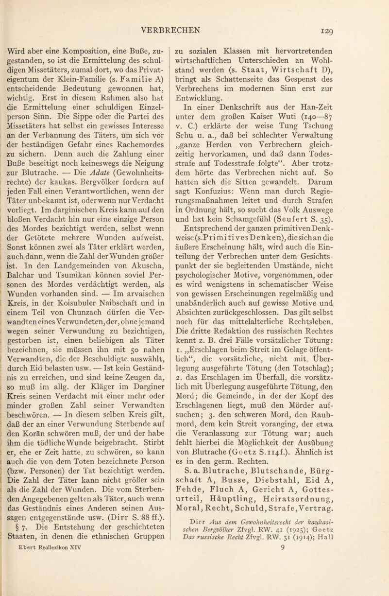 Wird aber eine Komposition, eine Buße, zu¬ gestanden, so ist die Ermittelung des schul¬ digen Missetäters, zumal dort, wo das Privat¬ eigentum der Klein-Familie (s. Familie A) entscheidende Bedeutung gewonnen hat, wichtig. Erst in diesem Rahmen also hat die Ermittelung einer schuldigen Einzel¬ person Sinn. Die Sippe oder die Partei des Missetäters hat selbst ein gewisses Interesse an der Verbannung des Täters, um sich vor der beständigen Gefahr eines Rachemordes zu sichern. Denn auch die Zahlung einer Buße beseitigt noch keineswegs die Neigung zur Blutrache. — Die Adate (Gewohnheits¬ rechte) der kaukas. Bergvölker fordern auf jeden Fall einen Verantwortlichen, wenn der Täter unbekannt ist, oder wenn nur Verdacht vorliegt. Im darginischen Kreis kann auf den bloßen Verdacht hin nur eine einzige Person des Mordes bezichtigt werden, selbst wenn der Getötete mehrere Wunden aufweist. Sonst können zwei als Täter erklärt werden, auch dann, wenn die Zahl der Wunden größer ist. In den Landgemeinden von Akuscha, Balchar und Tsumikan können soviel Per¬ sonen des Mordes verdächtigt werden, als Wunden vorhanden sind. — Im arvaischen Kreis, in der Koisubuler Naibschaft und in einem Teil von Chunzach dürfen die Ver¬ wandten eines Verwundeten, der, ohne jemand wegen seiner Verwundung zu bezichtigen, gestorben ist, einen beliebigen als Täter bezeichnen, sie müssen ihn mit 50 nahen Verwandten, die der Beschuldigte aus wählt, durch Eid belasten usw. — Ist kein Geständ¬ nis zu erreichen, und sind keine Zeugen da, so muß im allg. der Kläger im Darginer Kreis seinen Verdacht mit einer mehr oder minder großen Zahl seiner Verwandten beschwören. — In diesem selben Kreis gilt, daß der an einer Verwundung Sterbende auf den Koran schwören muß, der und der habe ihm die tödliche Wunde beigebracht. Stirbt er, ehe er Zeit hatte, zu schwören, so kann auch die von dem Toten bezeichnete Person (bzw. Personen) der Tat bezichtigt werden. Die Zahl der Täter kann nicht größer sein als die Zahl der Wunden. Die vom Sterben¬ den Angegebenen gelten als Täter, auch wenn das Geständnis eines Anderen seinen Aus¬ sagen entgegenstände usw. (Dirr S. 88 ff.). § 7. Die Entstehung der geschichteten Staaten, in denen die ethnischen Gruppen zu sozialen Klassen mit hervortretenden wirtschaftlichen Unterschieden an Wohl¬ stand werden (s. Staat, Wirtschaft D), bringt als Schattenseite das Gespenst des Verbrechens im modernen Sinn erst zur Entwicklung. In einer Denkschrift aus der Han-Zeit unter dem großen Kaiser Wuti (140—87 v. C.) erklärte der weise Tung Tschung Schu u. a., daß bei schlechter Verwaltung „ganze Herden von Verbrechern gleich¬ zeitig hervorkamen, und daß dann Todes¬ strafe auf Todesstrafe folgte“. Aber trotz¬ dem hörte das Verbrechen nicht auf. So hatten sich die Sitten gewandelt. Darum sagt Konfuzius: Wenn man durch Regie¬ rungsmaßnahmen leitet und durch Strafen in Ordnung hält, so sucht das Volk Auswege und hat kein Schamgefühl (Seufert S. 35). Entsprechend der ganzen primitiven Denk¬ weise (s.Primiti ves Denken), die sich an die äußere Erscheinung hält, wird auch die Ein¬ teilung der Verbrechen unter dem Gesichts¬ punkt der sie begleitenden Umstände, nicht psychologischer Motive, vorgenommen, oder es wird wenigstens in schematischer Weise von gewissen Erscheinungen regelmäßig und unabänderlich auch auf gewisse Motive und Absichten zurückgeschlossen. Das gilt selbst noch für das mittelalterliche Rechtsleben. Die dritte Redaktion des russischen Rechtes kennt z. B. drei Fälle vorsätzlicher Tötung: 1. „Erschlagen beim Streit im Gelage öffent¬ lich“, die vorsätzliche, nicht mit Über¬ legung ausgeführte Tötung (den Totschlag); 2. das Erschlagen im Überfall, die vorsätz¬ lich mit Überlegung ausgeführte Tötung, den Mord; die Gemeinde, in der der Kopf des Erschlagenen liegt, muß den Mörder auf¬ suchen; 3. den schweren Mord, den Raub¬ mord, dem kein Streit voranging, der etwa die Veranlassung zur Tötung war; auch fehlt hierbei die Möglichkeit der Ausübung von Blutrache (Goetz S.ii4f.). Ähnlich ist es in den germ. Rechten. S. a. Blutrache, Blutschande, Bürg¬ schaft A, Busse, Diebstahl, Eid A, Fehde, Fluch A, Gericht A, Gottes¬ urteil, Häuptling, Heiratsordnung, Moral, Recht, Schuld, Strafe, Vertrag. Dirr Aus dem Gewohnheitsrecht der kaukasi¬ schen Bergvölker Zfvgl. RW. 41 (1925); Goetz Das russische Recht Zfvgl. RW. 31 (1914); Hall 9 Ebert Reallexikon XIV