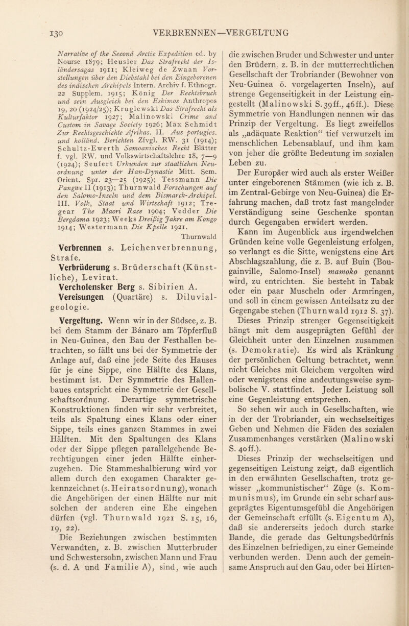 Narrative of the Second Ar die Expedition ed. by Nourse 1879; Heusler Das Strafrecht der Is¬ ländersagas 1911; Klei weg de Zwaan Vor¬ stellungen über den Diebstahl bei den Eingeborenen des indischen Archipels Intern. Archiv f. Ethnogr. 22 Supplem. 1915; König Der Rechtsbruch und sein Ausgleich bei den Eskimos Anthropos 19, 20 (1924/25); Kruglewski Das Strafrecht als Kulturfaktor 1927; Malino wski Crime and Custom in Savage Society 1926; Max Schmidt Zur Rechtsgeschichte Afrikas. II. Aus portugies. und holländ. Berichten Zfvgl. RW. 31 (1914); Schultz-Ewerth Samoanisches Recht Blätter f. vgl. RW. und Volkswirtschaftslehre 18, 7—9 (1924); Seufert Urkunden zur staatlichen Neu¬ ordnung unter der Han-Dynastie Mitt. Sem. Orient. Spr. 23—25 (1925); Tessmann Die Pangwell (1913); Thurnwald Forschungen auf den Salomo-Inseln und dem Bismarck-Archipel. III. Volk, Staat und Wirtschaft 1912; Tre- gear The Maori Race 1904; Vedder Die Bergdama 1923; Weeks Dreißig Jahre am Kongo 1914; Westermann Die Kpelle 1921. Thurnwald Verbrennen s. Leichenverbrennung, Strafe. Verbrüderung s. Brüderschaft (Künst¬ liche), Levirat. Vercholensker Berg s. Sibirien A. Vereisungen (Quartäre) s. Diluvial- geologie. Vergeltung. Wenn wir in der Südsee, z. B. bei dem Stamm der Bänaro am Töpferfluß in Neu-Guinea, den Bau der Festhallen be¬ trachten, so fällt uns bei der Symmetrie der Anlage auf, daß eine jede Seite des Hauses für je eine Sippe, eine Hälfte des Klans, bestimmt ist. Der Symmetrie des Hallen¬ baues entspricht eine Symmetrie der Gesell¬ schaftsordnung. Derartige symmetrische Konstruktionen finden wir sehr verbreitet, teils als Spaltung eines Klans oder einer Sippe, teils eines ganzen Stammes in zwei Hälften. Mit den Spaltungen des Klans oder der Sippe pflegen parallelgehende Be¬ rechtigungen einer jeden Hälfte einher¬ zugehen. Die Stammeshalbierung wird vor allem durch den exogamen Charakter ge¬ kennzeichnet (s. HeiratsOrdnung), wonach die Angehörigen der einen Hälfte nur mit solchen der anderen eine Ehe eingehen dürfen (vgl. Thurnwald 1921 S. 15, 16, 19,22). Die Beziehungen zwischen bestimmten Verwandten, z. B. zwischen Mutterbruder und Schwestersohn, zwischen Mann und Frau (s. d. A und Familie A), sind, wie auch die zwischen Bruder und Schwester und unter den Brüdern, z. B. in der mutterrechtlichen Gesellschaft der Trobriander (Bewohner von Neu-Guinea ö. vorgelagerten Inseln), auf strenge Gegenseitigkeit in der Leistung ein¬ gestellt (Malinowski S. 39ff., 46ff.). Diese Symmetrie von Handlungen nennen wir das Prinzip der Vergeltung. Es liegt zweifellos als „adäquate Reaktion“ tief verwurzelt im menschlichen Lebensablauf, und ihm kam von jeher die größte Bedeutung im sozialen Leben zu. Der Europäer wird auch als erster Weißer unter eingeborenen Stämmen (wie ich z. B. im Zentral-Gebirge von Neu-Guinea) die Er¬ fahrung machen, daß trotz fast mangelnder Verständigung seine Geschenke spontan durch Gegengaben erwidert werden. Kann im Augenblick aus irgendwelchen Gründen keine volle Gegenleistung erfolgen, so verlangt es die Sitte, wenigstens eine Art Abschlagszahlung, die z. B. auf Buin (Bou- gainville, Salomo-Insel) mamoko genannt wird, zu entrichten. Sie besteht in Tabak oder ein paar Muscheln oder Armringen, und soll in einem gewissen Anteilsatz zu der Gegengabe stehen (Thurnwald 1912 S. 37). Dieses Prinzip strenger Gegenseitigkeit hängt mit dem ausgeprägten Gefühl der Gleichheit unter den Einzelnen zusammen (s. Demokratie). Es wird als Kränkung der persönlichen Geltung betrachtet, wenn nicht Gleiches mit Gleichem vergolten wird oder wenigstens eine andeutungsweise sym¬ bolische V. stattfindet. Jeder Leistung soll eine Gegenleistung entsprechen. So sehen wir auch in Gesellschaften, wie in der der Trobriander, ein wechselseitiges Geben und Nehmen die Fäden des sozialen Zusammenhanges verstärken (Malinowski S. 40 ff.). f Dieses Prinzip der wechselseitigen und gegenseitigen Leistung zeigt, daß eigentlich in den erwähnten Gesellschaften, trotz ge¬ wisser „kommunistischer“ Züge (s. Kom¬ munismus), im Grunde ein sehr scharf aus¬ geprägtes Eigentumsgefühl die Angehörigen der Gemeinschaft erfüllt (s. Eigentum A), daß sie andererseits jedoch durch starke Bande, die gerade das Geltungsbedürfnis des Einzelnen befriedigen, zu einer Gemeinde verbunden werden. Denn auch der gemein¬ same Anspruch auf den Gau, oder bei Hirten-