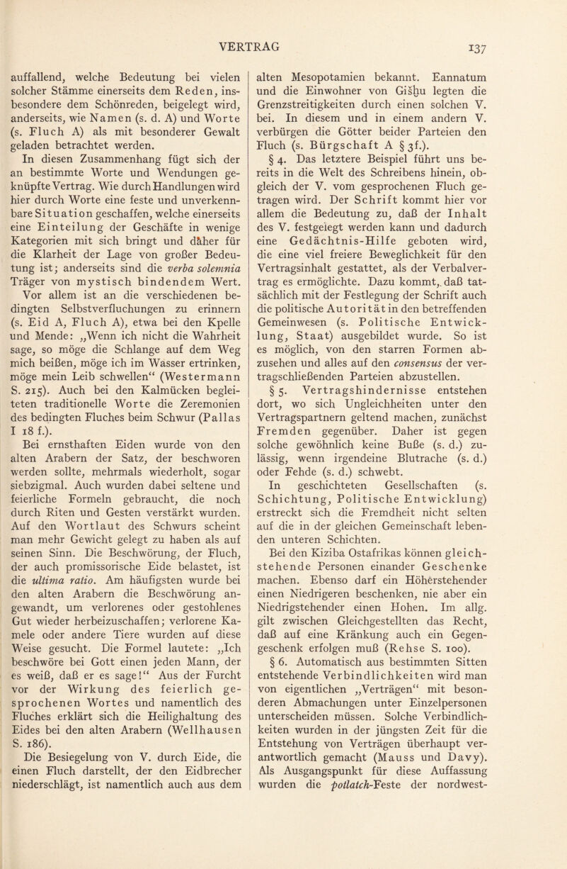 auffallend, welche Bedeutung bei vielen solcher Stämme einerseits dem Reden, ins¬ besondere dem Schönreden, beigelegt wird, anderseits, wie Namen (s. d. A) und Worte (s. Fluch A) als mit besonderer Gewalt geladen betrachtet werden. In diesen Zusammenhang fügt sich der an bestimmte Worte und Wendungen ge¬ knüpfte Vertrag. Wie durch Handlungen wird hier durch Worte eine feste und unverkenn¬ bare Situation geschaffen, welche einerseits eine Einteilung der Geschäfte in wenige Kategorien mit sich bringt und däher für die Klarheit der Lage von großer Bedeu¬ tung ist; anderseits sind die verba solemnia Träger von mystisch bindendem Wert. Vor allem ist an die verschiedenen be¬ dingten Selbstverfluchungen zu erinnern (s. Eid A, Fluch A), etwa bei den Kpelle und Mende: „Wenn ich nicht die Wahrheit sage, so möge die Schlange auf dem Weg mich beißen, möge ich im Wasser ertrinken, möge mein Leib schwellen“ (West er mann S. 215). Auch bei den Kalmücken beglei¬ teten traditionelle Worte die Zeremonien des bedingten Fluches beim Schwur (Pallas I 18 f.). Bei ernsthaften Eiden wurde von den alten Arabern der Satz, der beschworen werden sollte, mehrmals wiederholt, sogar siebzigmal. Auch wurden dabei seltene und feierliche Formeln gebraucht, die noch durch Riten und Gesten verstärkt wurden. Auf den Wortlaut des Schwurs scheint man mehr Gewicht gelegt zu haben als auf seinen Sinn. Die Beschwörung, der Fluch, der auch promissorische Eide belastet, ist die ultima ratio. Am häufigsten wurde bei den alten Arabern die Beschwörung an¬ gewandt, um verlorenes oder gestohlenes Gut wieder herbeizuschaffen; verlorene Ka¬ mele oder andere Tiere wurden auf diese Weise gesucht. Die Formel lautete: „Ich beschwöre bei Gott einen jeden Mann, der es weiß, daß er es sage!“ Aus der Furcht vor der Wirkung des feierlich ge¬ sprochenen Wortes und namentlich des Fluches erklärt sich die Heilighaltung des Eides bei den alten Arabern (Wellhausen S. 186). Die Besiegelung von V. durch Eide, die einen Fluch darstellt, der den Eidbrecher niederschlägt, ist namentlich auch aus dem alten Mesopotamien bekannt. Eannatum und die Einwohner von Gishu legten die Grenzstreitigkeiten durch einen solchen V. bei. In diesem und in einem andern V. verbürgen die Götter beider Parteien den Fluch (s. Bürgschaft A §3f.). § 4. Das letztere Beispiel führt uns be¬ reits in die Welt des Schreibens hinein, ob¬ gleich der V. vom gesprochenen Fluch ge¬ tragen wird. Der Schrift kommt hier vor allem die Bedeutung zu, daß der Inhalt des V. festgeiegt werden kann und dadurch eine Gedächtnis-Hilfe geboten wird, die eine viel freiere Beweglichkeit für den Vertragsinhalt gestattet, als der Verbalver¬ trag es ermöglichte. Dazu kommt,, daß tat¬ sächlich mit der Festlegung der Schrift auch die politische Autorität in den betreffenden Gemeinwesen (s. Politische Entwick¬ lung, Staat) ausgebildet wurde. So ist es möglich, von den starren Formen ab¬ zusehen und alles auf den consensus der ver¬ tragschließenden Parteien abzustellen. § 5. Vertragshindernisse entstehen dort, wo sich Ungleichheiten unter den Vertragspartnern geltend machen, zunächst Fremden gegenüber. Daher ist gegen solche gewöhnlich keine Buße (s. d.) zu¬ lässig, wenn irgendeine Blutrache (s. d.) oder Fehde (s. d.) schwebt. In geschichteten Gesellschaften (s. Schichtung, Politische Entwicklung) erstreckt sich die Fremdheit nicht selten auf die in der gleichen Gemeinschaft leben¬ den unteren Schichten. Bei den Kiziba Ostafrikas können gleich- stehende Personen einander Geschenke machen. Ebenso darf ein Höherstehender einen Niedrigeren beschenken, nie aber ein Niedrigstehender einen Hohen. Im allg. gilt zwischen Gleichgestellten das Recht, daß auf eine Kränkung auch ein Gegen¬ geschenk erfolgen muß (Rehse S. 100). § 6. Automatisch aus bestimmten Sitten entstehende Verbindlichkeiten wird man von eigentlichen „Verträgen“ mit beson¬ deren Abmachungen unter Einzelpersonen unterscheiden müssen. Solche Verbindlich¬ keiten wurden in der jüngsten Zeit für die Entstehung von Verträgen überhaupt ver¬ antwortlich gemacht (Mauss und Davy). Ais Ausgangspunkt für diese Auffassung wurden die potlatch-'Feste der nordwest-
