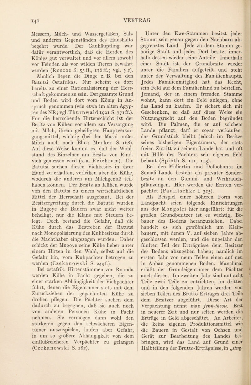 Messern, Milch- und Wassergefäßen, Salz und anderen Gegenständen des Haushalts begehrt wurde. Der Gauhäuptling war dafür verantwortlich, daß die Herden des Königs gut verwaltet und vor allem sowohl vor Feinden als vor wilden Tieren bewahrt wurden (Roscoe S. 55 ff., 176 ff.; vgl. § 2). Ähnlich liegen die Dinge z. B. bei den Batutsi Ostafrikas. Nur scheint es dort bereits zu einer Rationalisierung der Herr¬ schaft gekommen zu sein. Der gesamte Grund und Boden wird dort vom König in An¬ spruch genommen (wie etwa im alten Ägyp¬ ten des NR; vgl.Thurnwald 1901 S. 771 ff.). Für die herrschende Hirtenschicht ist der Besitz von Kühen vor allem zur Versorgung mit Milch, ihrem geheiligten Hauptversor¬ gungsmittel, wichtig (bei den Masai außer Milch auch noch Blut; Merker S. 168). Auf diese Weise kommt es, daß der Wohl¬ stand des Einzelnen am Besitz von Rind¬ vieh gemessen wird (s. a. Reichtum). Die Batutsi suchen diesen Viehbesitz in ihrer Hand zu erhalten, verleihen aber die Kühe, wodurch die anderen am Milchgenuß teil¬ haben können. Der Besitz an Kühen wurde von den Batutsi zu einem wirtschaftlichen Mittel der Herrschaft ausgebaut. Bei der Besitzergreifung durch die Batutsi wurden in Bugoye die Bauern zwar nicht weiter behelligt, nur die Klans mit Steuern be¬ legt. Doch bestand die Gefahr, daß die Kühe durch das Bestreben der Batutsi nach Monopolisierung des Kuhbesitzes durch die Machthaber eingezogen wurden. Daher schickt der Mugoye seine Kühe lieber unter einem Hirten in den Wald, selbst auf die Gefahr hin, vom Kuhpächter betrogen zu werden (Czekanowski S. 249h). Bei ostafrik. Hirtenstämmen von Ruanda werden Kühe in Pacht gegeben, die zu einer starken Abhängigkeit der Viehpächter führt, denen die Eigentümer stets mit dem Zurückziehen der gepachteten Kühe zu drohen pflegen. Die Pächter suchen dem dadurch zu begegnen, daß sie auch noch von anderen Personen Kühe in Pacht nehmen. Sie vermögen dann wohl den stärkeren gegen den schwächeren Eigen¬ tümer auszuspielen, laufen aber Gefahr, in um so größere Abhängigkeit von dem einflußreicheren Verpächter zu gelangen (Czekanowski S. 282). Unter den Ewe-Stämmen besitzt jeder Stamm sein genau gegen den Nachbarn ab¬ gegrenztes Land. Jede zu dem Stamm ge¬ hörige Stadt und jedes Dorf besitzt inner¬ halb dessen wieder seine Anteile. Innerhalb einer Stadt ist der Grundbesitz wieder unter die Familien aufgeteilt und steht unter der Verwaltung des Familienhaupts. Jedes Familienmitglied hat das Recht, sein Feld auf dem Familienland zu bestellen. Jemand, der in einem fremden Stamme wohnt, kann dort ein Feld anlegen, ohne das Land zu kaufen. Er sichert sich mit Geschenken, so daß auf diese Weise ein Nutzungsrecht auf den Boden begründet wird. Die Palmen, die er auf solchem Lande pflanzt, darf er sogar verkaufen; das Grundstück bleibt jedoch im Besitze seines bisherigen Eigentümers, der stets freien Zutritt zu seinem Lande hat und oft mit Hilfe des Pächters sein eigenes Feld bebaut (Spieth S. in, 113). Bei den Midiertin und Dolbohanta im Somali-Lande besteht ein privater Sonder¬ besitz an den Gummi- und Weihrauch¬ pflanzungen. Hier werden die Ernten ver¬ pachtet (Paulitschke I 325). Als Beispiel einer höheren Form von Landpacht seien folgende Einrichtungen aus der Mongolei hier angeführt: für die großen Grundbesitzer ist es wichtig, Be¬ bauer des Bodens heranzuziehen. Dabei handelt es sich gewöhnlich um Klein¬ bauern, mit denen V. auf sieben Jahre ab¬ geschlossen werden, und die ungefähr den fünften Teil der Erträgnisse dem Besitzer des Bodens abzugeben haben; nämlich im ersten Jahr von neun Teilen einen auf neu in Anbau genommenen Boden. Manchmal erläßt der Grundeigentümer dem Pächter auch diesen. Im zweiten Jahr sind auf acht Teile zwei Teile zu entrichten, im dritten und in den folgenden Jahren werden von sieben Teilen des Brutto-Ertrages drei Teile dem Besitzer abgeführt. Diese Art der Verpachtung nennt man jenn-theou. Erst in neuerer Zeit und nur selten werden die Erträge in Geld abgeschätzt. An Arbeiter, die keine eigenen Produktionsmittel wie die Bauern in Gestalt von Ochsen und Gerät zur Bearbeitung des Landes bei- bringen, wird das Land auf Grund einer Halbteilung der Brutto-Erträgnisse, in „sing-